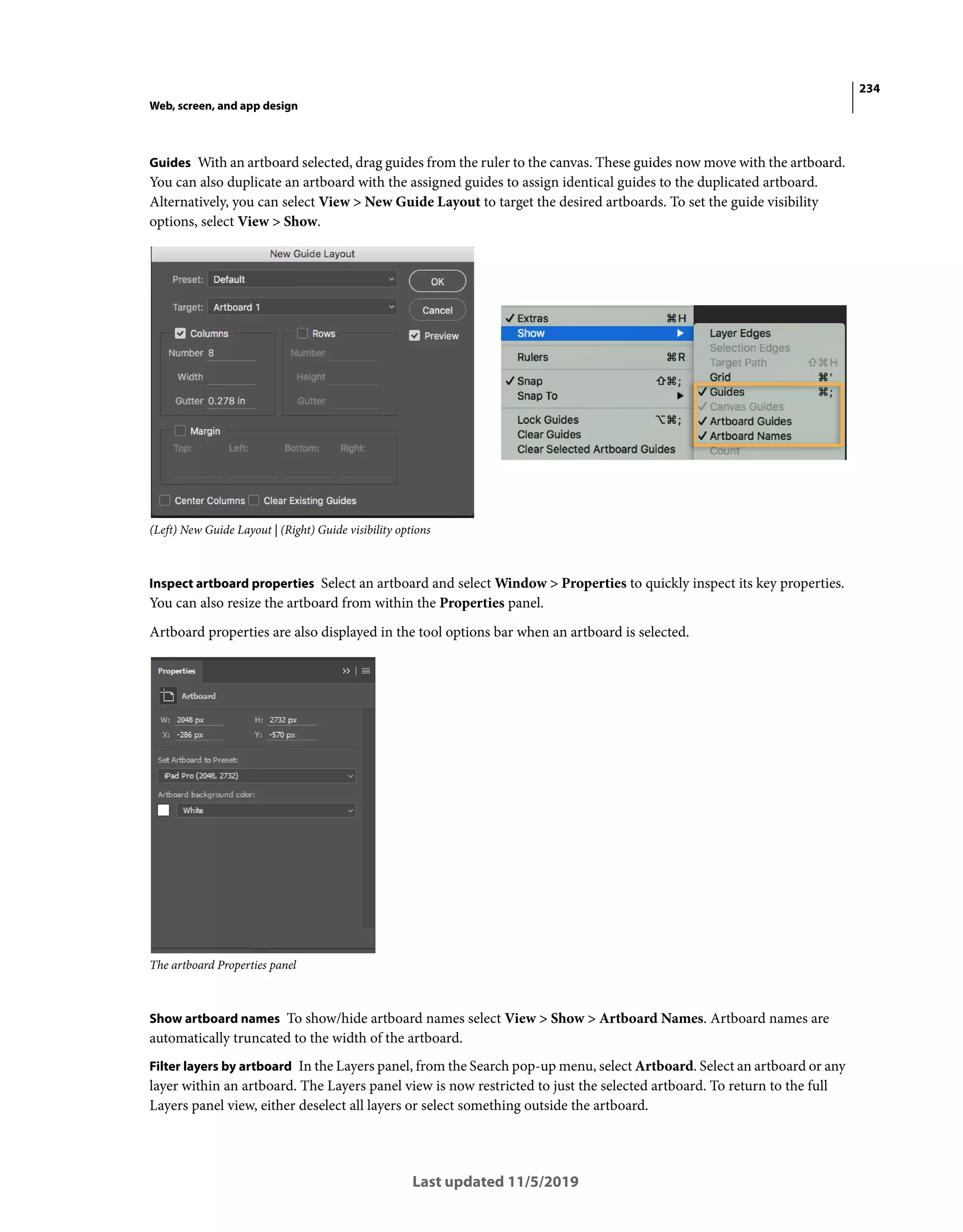 234
Web, screen, and app design
Last updated 11/5/2019
Guides With an artboard selected, drag guides from the ruler to the canvas. These guides now move with the artboard.
You can also duplicate an artboard with the assigned guides to assign identical guides to the duplicated artboard.
Alternatively, you can select View > New Guide Layout to target the desired artboards. To set the guide visibility
options, select View > Show.
(Left) New Guide Layout | (Right) Guide visibility options
Inspect artboard properties Select an artboard and select Window > Properties to quickly inspect its key properties.
You can also resize the artboard from within the Properties panel.
Artboard properties are also displayed in the tool options bar when an artboard is selected.
The artboard Properties panel
Show artboard names To show/hide artboard names select View > Show > Artboard Names. Artboard names are
automatically truncated to the width of the artboard.
Filter layers by artboard In the Layers panel, from the Search pop-up menu, select Artboard. Select an artboard or any
layer within an artboard. The Layers panel view is now restricted to just the selected artboard. To return to the full
Layers panel view, either deselect all layers or select something outside the artboard.
 