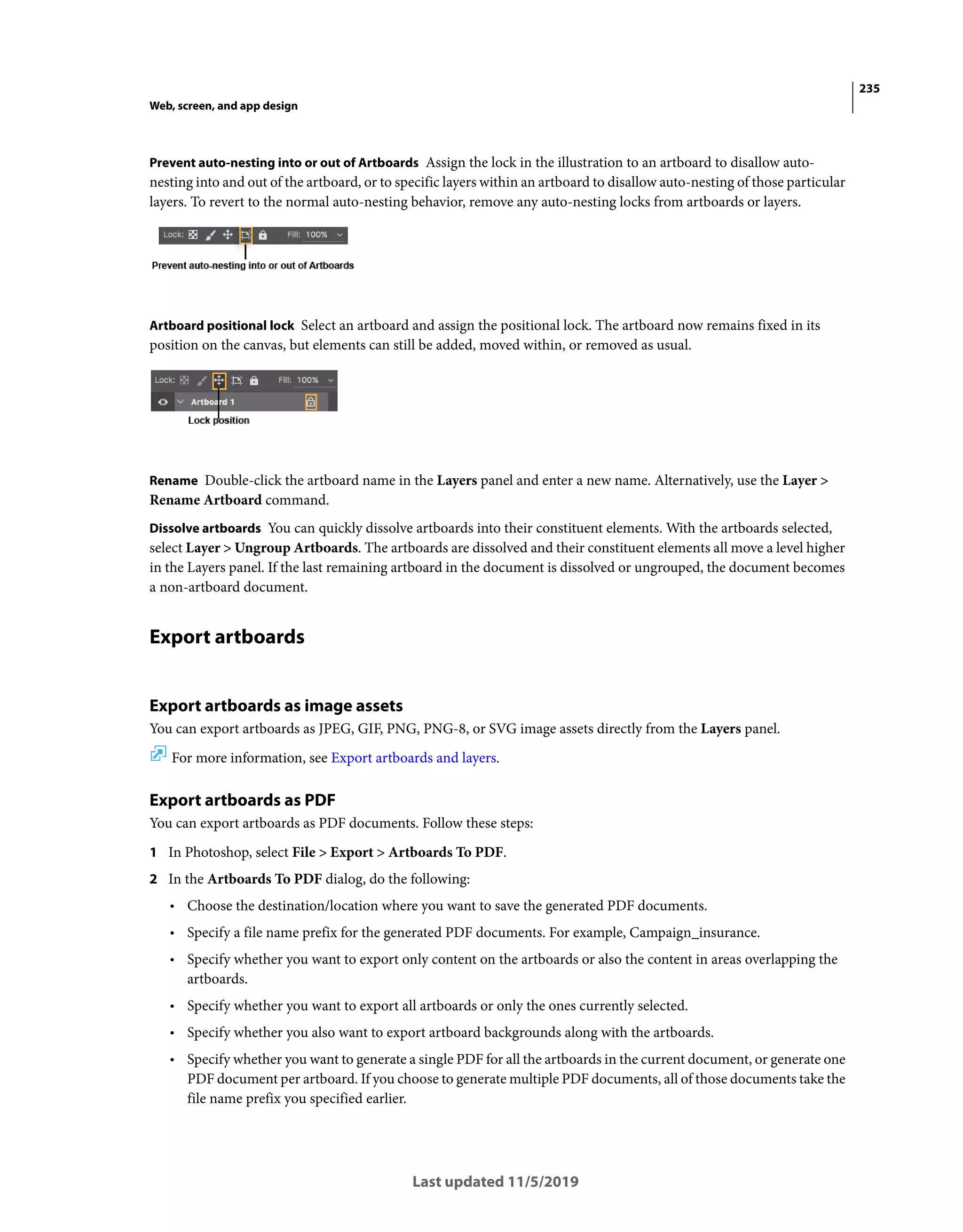 235
Web, screen, and app design
Last updated 11/5/2019
Prevent auto-nesting into or out of Artboards Assign the lock in the illustration to an artboard to disallow auto-
nesting into and out of the artboard, or to specific layers within an artboard to disallow auto-nesting of those particular
layers. To revert to the normal auto-nesting behavior, remove any auto-nesting locks from artboards or layers.
Artboard positional lock Select an artboard and assign the positional lock. The artboard now remains fixed in its
position on the canvas, but elements can still be added, moved within, or removed as usual.
Rename Double-click the artboard name in the Layers panel and enter a new name. Alternatively, use the Layer >
Rename Artboard command.
Dissolve artboards You can quickly dissolve artboards into their constituent elements. With the artboards selected,
select Layer > Ungroup Artboards. The artboards are dissolved and their constituent elements all move a level higher
in the Layers panel. If the last remaining artboard in the document is dissolved or ungrouped, the document becomes
a non-artboard document.
Export artboards
Export artboards as image assets
You can export artboards as JPEG, GIF, PNG, PNG-8, or SVG image assets directly from the Layers panel.
For more information, see Export artboards and layers.
Export artboards as PDF
You can export artboards as PDF documents. Follow these steps:
1 In Photoshop, select File > Export > Artboards To PDF.
2 In the Artboards To PDF dialog, do the following:
• Choose the destination/location where you want to save the generated PDF documents.
• Specify a file name prefix for the generated PDF documents. For example, Campaign_insurance.
• Specify whether you want to export only content on the artboards or also the content in areas overlapping the
artboards.
• Specify whether you want to export all artboards or only the ones currently selected.
• Specify whether you also want to export artboard backgrounds along with the artboards.
• Specify whether you want to generate a single PDF for all the artboards in the current document, or generate one
PDF document per artboard. If you choose to generate multiple PDF documents, all of those documents take the
file name prefix you specified earlier.
 
