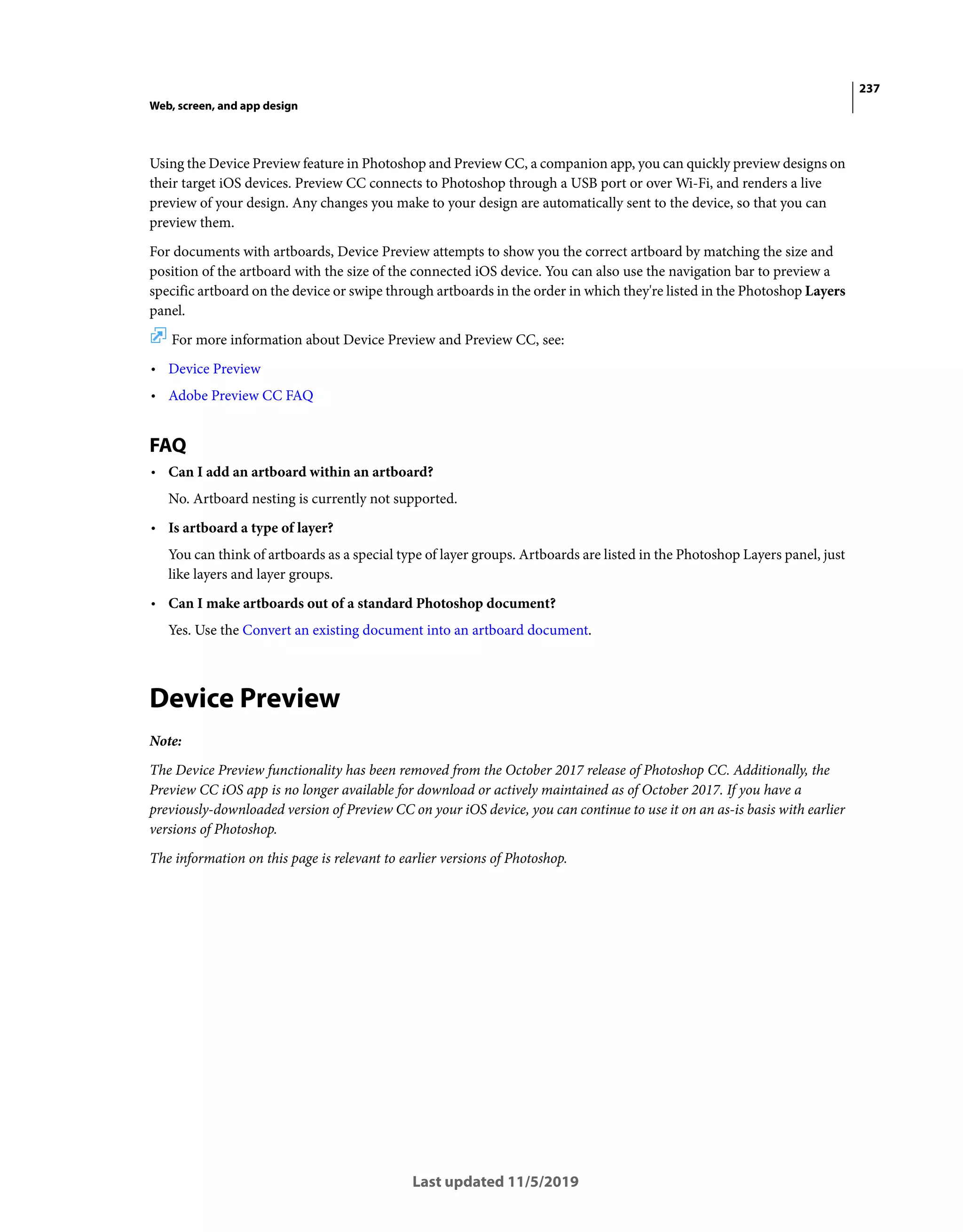 237
Web, screen, and app design
Last updated 11/5/2019
Using the Device Preview feature in Photoshop and Preview CC, a companion app, you can quickly preview designs on
their target iOS devices. Preview CC connects to Photoshop through a USB port or over Wi-Fi, and renders a live
preview of your design. Any changes you make to your design are automatically sent to the device, so that you can
preview them.
For documents with artboards, Device Preview attempts to show you the correct artboard by matching the size and
position of the artboard with the size of the connected iOS device. You can also use the navigation bar to preview a
specific artboard on the device or swipe through artboards in the order in which they're listed in the Photoshop Layers
panel.
For more information about Device Preview and Preview CC, see:
• Device Preview
• Adobe Preview CC FAQ
FAQ
• Can I add an artboard within an artboard?
No. Artboard nesting is currently not supported.
• Is artboard a type of layer?
You can think of artboards as a special type of layer groups. Artboards are listed in the Photoshop Layers panel, just
like layers and layer groups.
• Can I make artboards out of a standard Photoshop document?
Yes. Use the Convert an existing document into an artboard document.
Device Preview
Note:
The Device Preview functionality has been removed from the October 2017 release of Photoshop CC. Additionally, the
Preview CC iOS app is no longer available for download or actively maintained as of October 2017. If you have a
previously-downloaded version of Preview CC on your iOS device, you can continue to use it on an as-is basis with earlier
versions of Photoshop.
The information on this page is relevant to earlier versions of Photoshop.
 