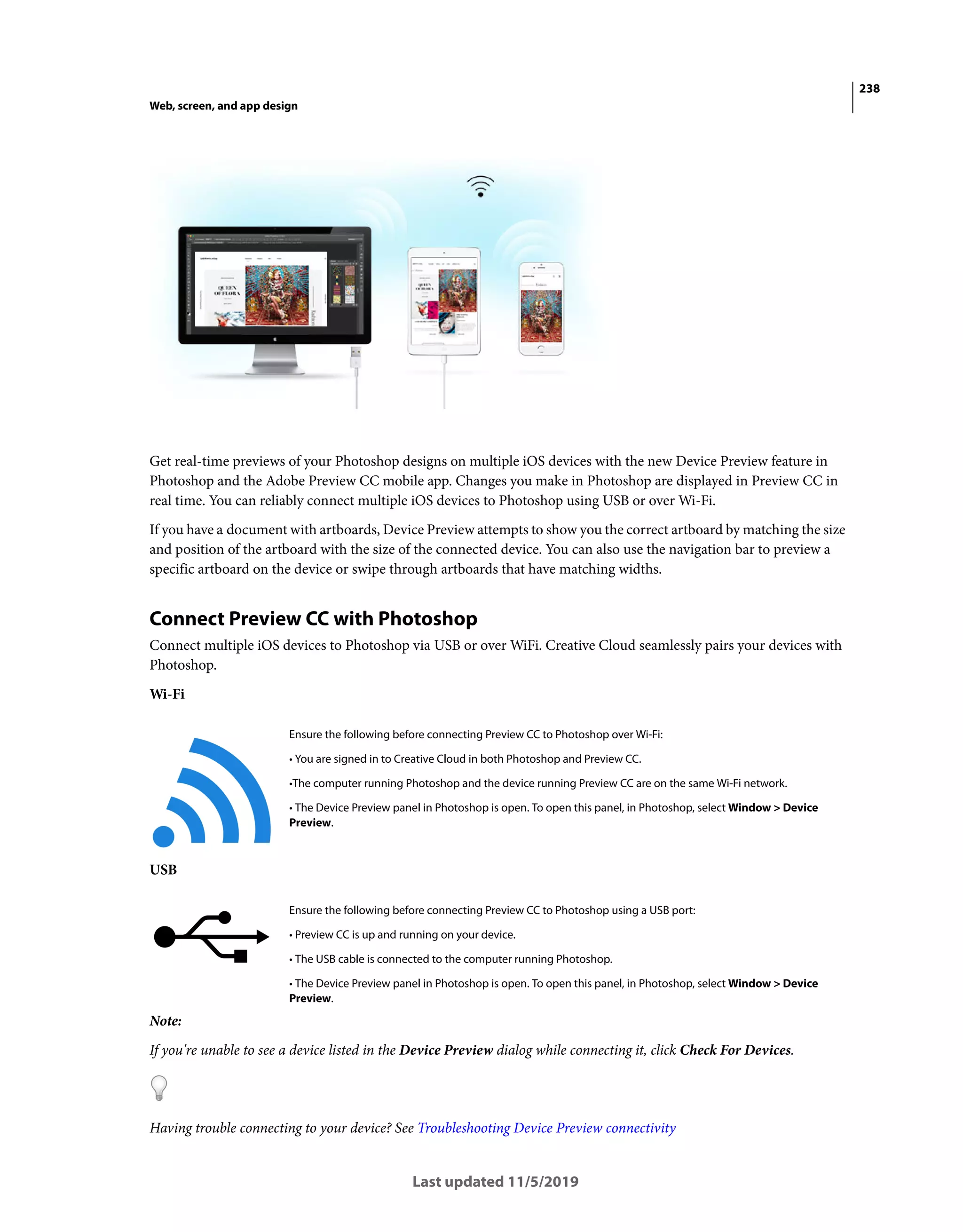 238
Web, screen, and app design
Last updated 11/5/2019
Get real-time previews of your Photoshop designs on multiple iOS devices with the new Device Preview feature in
Photoshop and the Adobe Preview CC mobile app. Changes you make in Photoshop are displayed in Preview CC in
real time. You can reliably connect multiple iOS devices to Photoshop using USB or over Wi-Fi.
If you have a document with artboards, Device Preview attempts to show you the correct artboard by matching the size
and position of the artboard with the size of the connected device. You can also use the navigation bar to preview a
specific artboard on the device or swipe through artboards that have matching widths.
Connect Preview CC with Photoshop
Connect multiple iOS devices to Photoshop via USB or over WiFi. Creative Cloud seamlessly pairs your devices with
Photoshop.
Wi-Fi
USB
Note:
If you're unable to see a device listed in the Device Preview dialog while connecting it, click Check For Devices.
Having trouble connecting to your device? See Troubleshooting Device Preview connectivity
Ensure the following before connecting Preview CC to Photoshop over Wi-Fi:
• You are signed in to Creative Cloud in both Photoshop and Preview CC.
•The computer running Photoshop and the device running Preview CC are on the same Wi-Fi network.
• The Device Preview panel in Photoshop is open. To open this panel, in Photoshop, select Window > Device
Preview.
Ensure the following before connecting Preview CC to Photoshop using a USB port:
• Preview CC is up and running on your device.
• The USB cable is connected to the computer running Photoshop.
• The Device Preview panel in Photoshop is open. To open this panel, in Photoshop, select Window > Device
Preview.
 