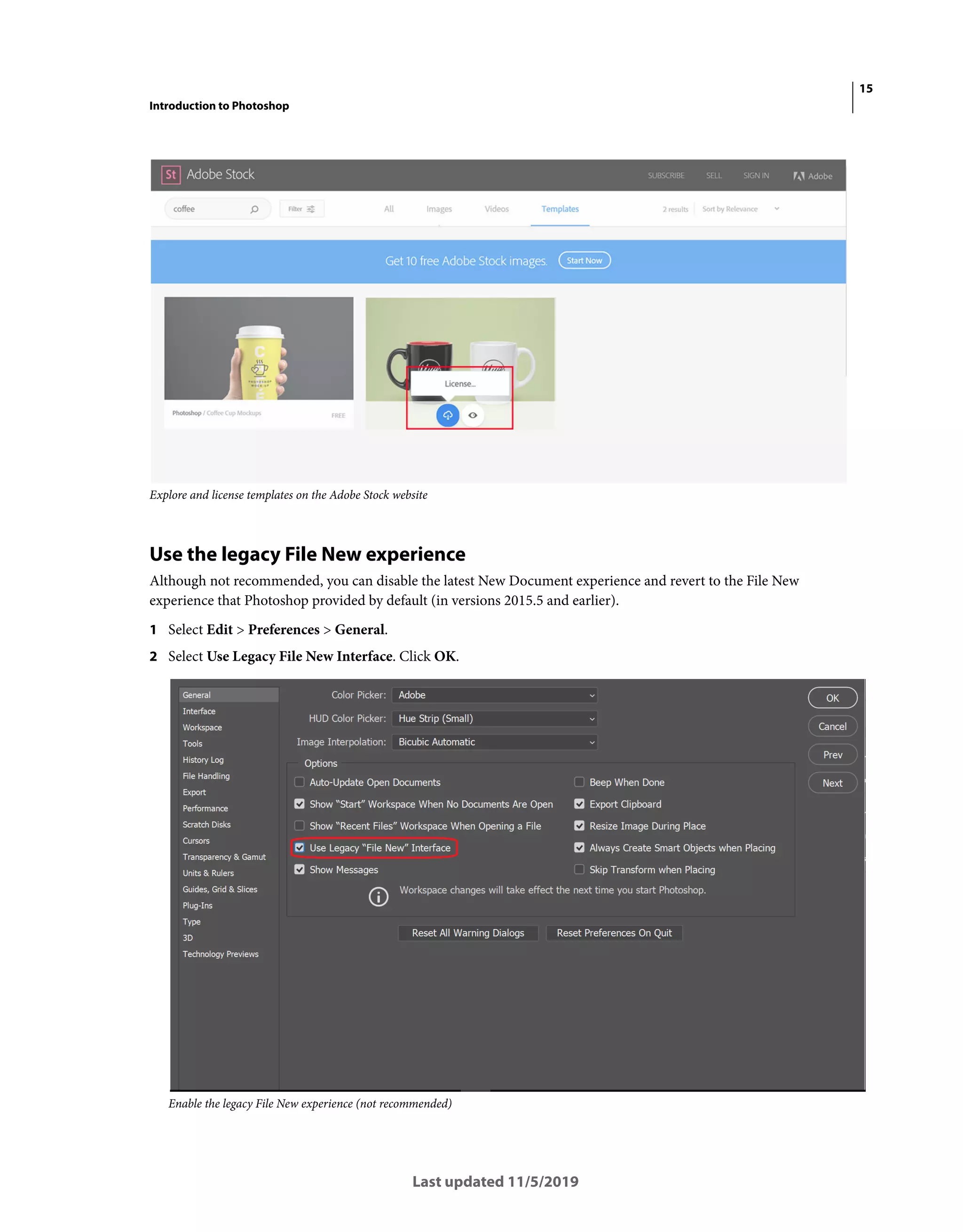 15
Introduction to Photoshop
Last updated 11/5/2019
Explore and license templates on the Adobe Stock website
Use the legacy File New experience
Although not recommended, you can disable the latest New Document experience and revert to the File New
experience that Photoshop provided by default (in versions 2015.5 and earlier).
1 Select Edit > Preferences > General.
2 Select Use Legacy File New Interface. Click OK.
Enable the legacy File New experience (not recommended)
 