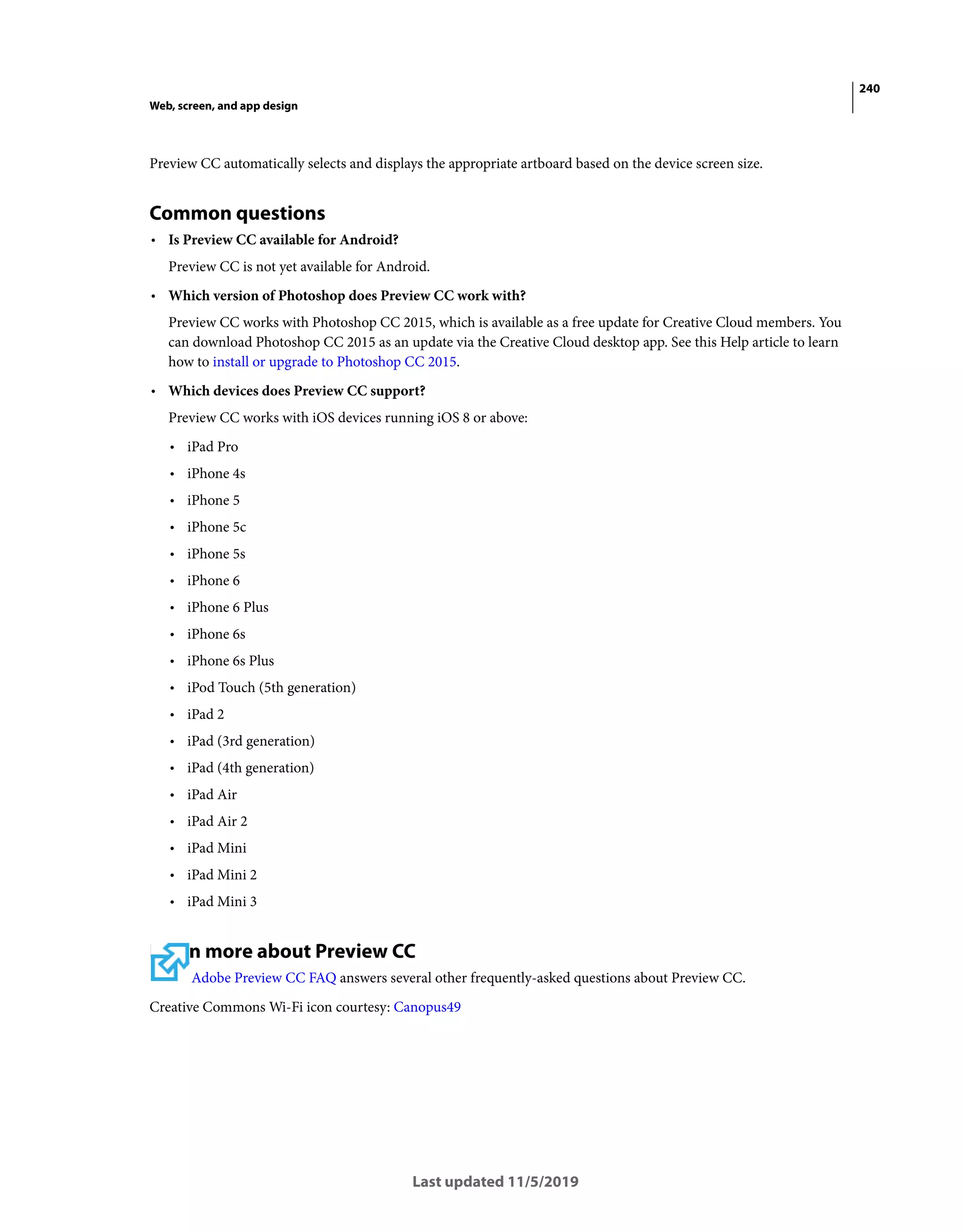 240
Web, screen, and app design
Last updated 11/5/2019
Preview CC automatically selects and displays the appropriate artboard based on the device screen size.
Common questions
• Is Preview CC available for Android?
Preview CC is not yet available for Android.
• Which version of Photoshop does Preview CC work with?
Preview CC works with Photoshop CC 2015, which is available as a free update for Creative Cloud members. You
can download Photoshop CC 2015 as an update via the Creative Cloud desktop app. See this Help article to learn
how to install or upgrade to Photoshop CC 2015.
• Which devices does Preview CC support?
Preview CC works with iOS devices running iOS 8 or above:
• iPad Pro
• iPhone 4s
• iPhone 5
• iPhone 5c
• iPhone 5s
• iPhone 6
• iPhone 6 Plus
• iPhone 6s
• iPhone 6s Plus
• iPod Touch (5th generation)
• iPad 2
• iPad (3rd generation)
• iPad (4th generation)
• iPad Air
• iPad Air 2
• iPad Mini
• iPad Mini 2
• iPad Mini 3
Learn more about Preview CC
Adobe Preview CC FAQ answers several other frequently-asked questions about Preview CC.
Creative Commons Wi-Fi icon courtesy: Canopus49
 