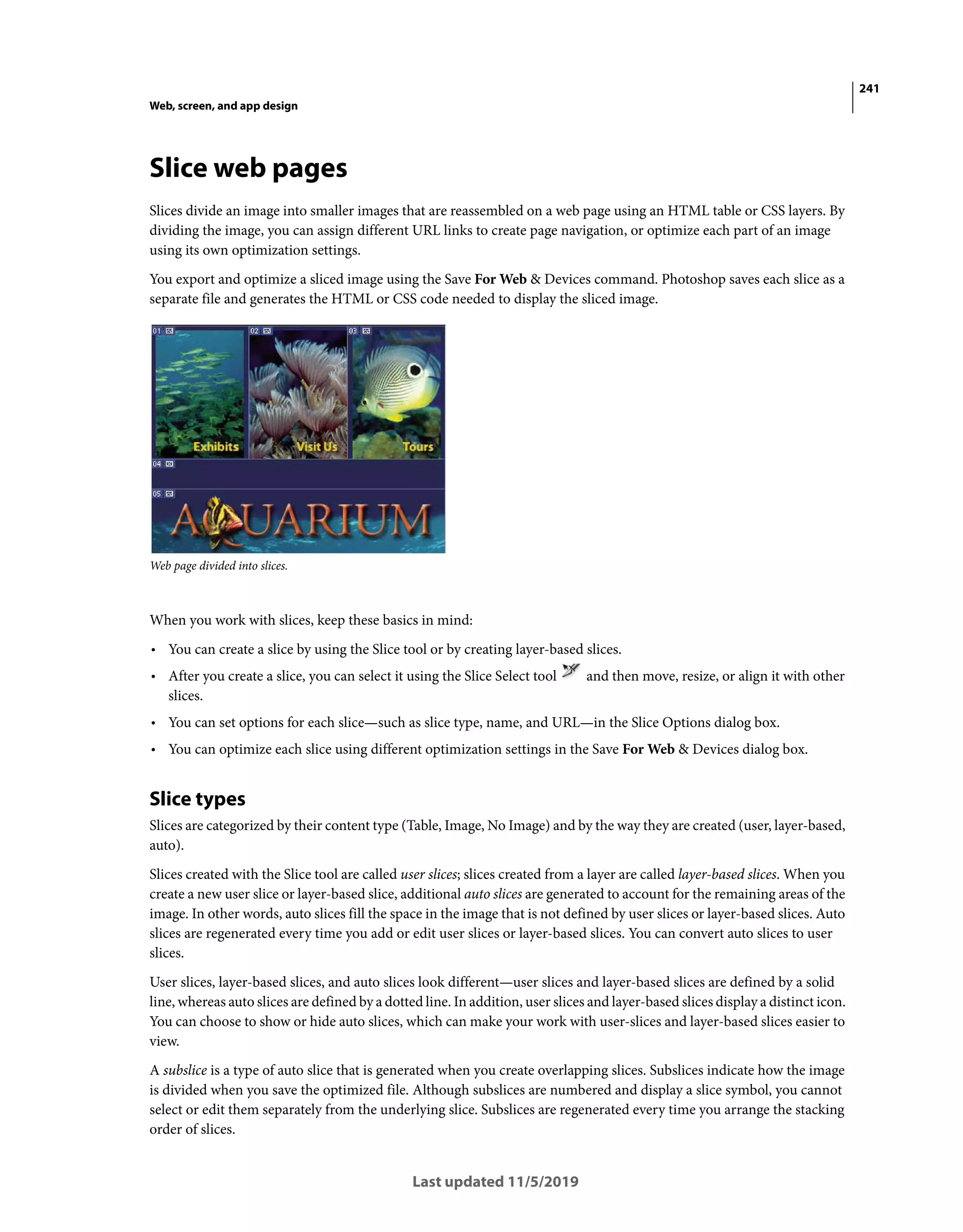 241
Web, screen, and app design
Last updated 11/5/2019
Slice web pages
Slices divide an image into smaller images that are reassembled on a web page using an HTML table or CSS layers. By
dividing the image, you can assign different URL links to create page navigation, or optimize each part of an image
using its own optimization settings.
You export and optimize a sliced image using the Save For Web & Devices command. Photoshop saves each slice as a
separate file and generates the HTML or CSS code needed to display the sliced image.
Web page divided into slices.
When you work with slices, keep these basics in mind:
• You can create a slice by using the Slice tool or by creating layer-based slices.
• After you create a slice, you can select it using the Slice Select tool and then move, resize, or align it with other
slices.
• You can set options for each slice—such as slice type, name, and URL—in the Slice Options dialog box.
• You can optimize each slice using different optimization settings in the Save For Web & Devices dialog box.
Slice types
Slices are categorized by their content type (Table, Image, No Image) and by the way they are created (user, layer-based,
auto).
Slices created with the Slice tool are called user slices; slices created from a layer are called layer-based slices. When you
create a new user slice or layer-based slice, additional auto slices are generated to account for the remaining areas of the
image. In other words, auto slices fill the space in the image that is not defined by user slices or layer-based slices. Auto
slices are regenerated every time you add or edit user slices or layer-based slices. You can convert auto slices to user
slices.
User slices, layer-based slices, and auto slices look different—user slices and layer-based slices are defined by a solid
line, whereas auto slices are defined by a dotted line. In addition, user slices and layer-based slices display a distinct icon.
You can choose to show or hide auto slices, which can make your work with user-slices and layer-based slices easier to
view.
A subslice is a type of auto slice that is generated when you create overlapping slices. Subslices indicate how the image
is divided when you save the optimized file. Although subslices are numbered and display a slice symbol, you cannot
select or edit them separately from the underlying slice. Subslices are regenerated every time you arrange the stacking
order of slices.
 