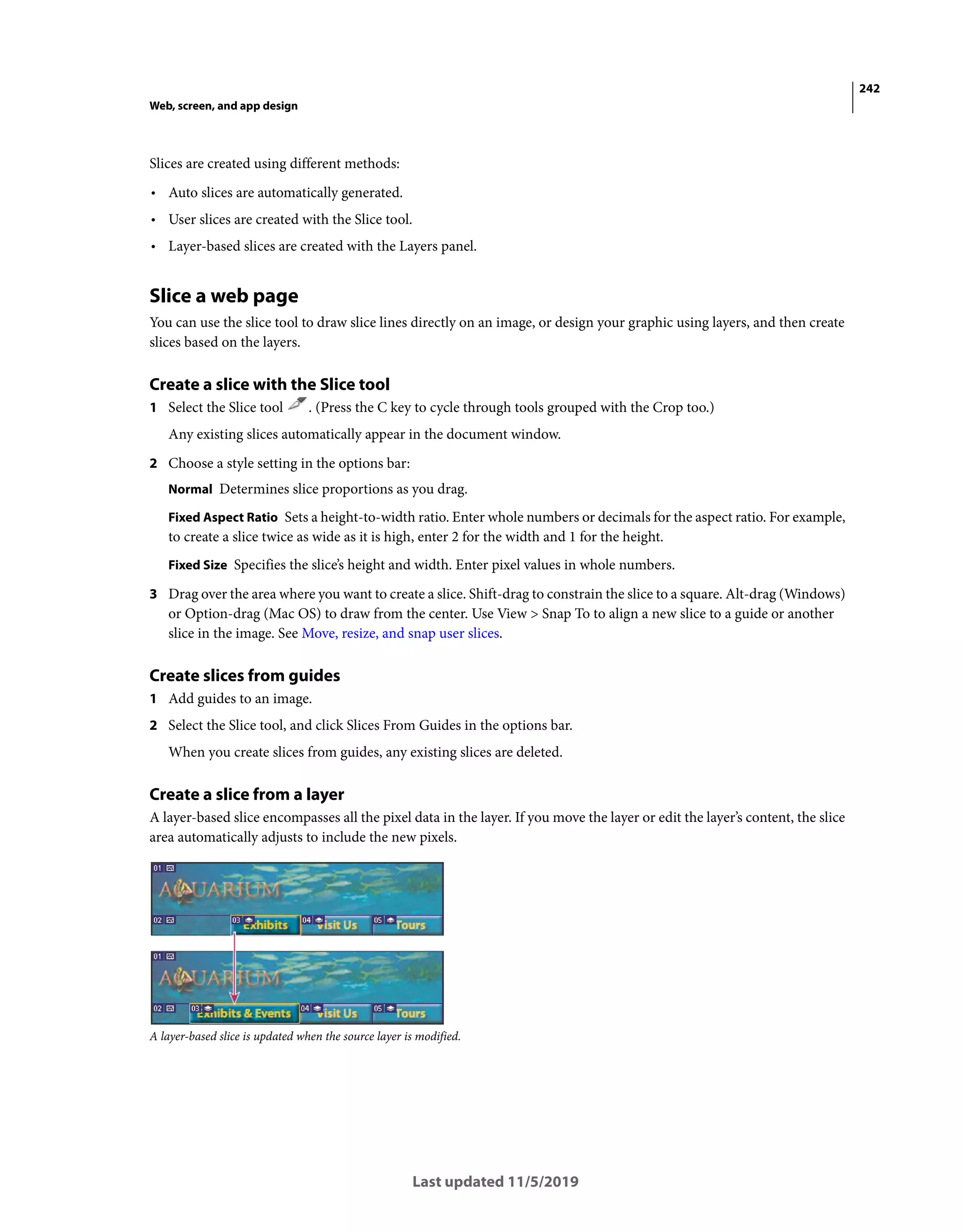 242
Web, screen, and app design
Last updated 11/5/2019
Slices are created using different methods:
• Auto slices are automatically generated.
• User slices are created with the Slice tool.
• Layer-based slices are created with the Layers panel.
Slice a web page
You can use the slice tool to draw slice lines directly on an image, or design your graphic using layers, and then create
slices based on the layers.
Create a slice with the Slice tool
1 Select the Slice tool . (Press the C key to cycle through tools grouped with the Crop too.)
Any existing slices automatically appear in the document window.
2 Choose a style setting in the options bar:
Normal Determines slice proportions as you drag.
Fixed Aspect Ratio Sets a height-to-width ratio. Enter whole numbers or decimals for the aspect ratio. For example,
to create a slice twice as wide as it is high, enter 2 for the width and 1 for the height.
Fixed Size Specifies the slice’s height and width. Enter pixel values in whole numbers.
3 Drag over the area where you want to create a slice. Shift-drag to constrain the slice to a square. Alt-drag (Windows)
or Option-drag (Mac OS) to draw from the center. Use View > Snap To to align a new slice to a guide or another
slice in the image. See Move, resize, and snap user slices.
Create slices from guides
1 Add guides to an image.
2 Select the Slice tool, and click Slices From Guides in the options bar.
When you create slices from guides, any existing slices are deleted.
Create a slice from a layer
A layer-based slice encompasses all the pixel data in the layer. If you move the layer or edit the layer’s content, the slice
area automatically adjusts to include the new pixels.
A layer-based slice is updated when the source layer is modified.
 