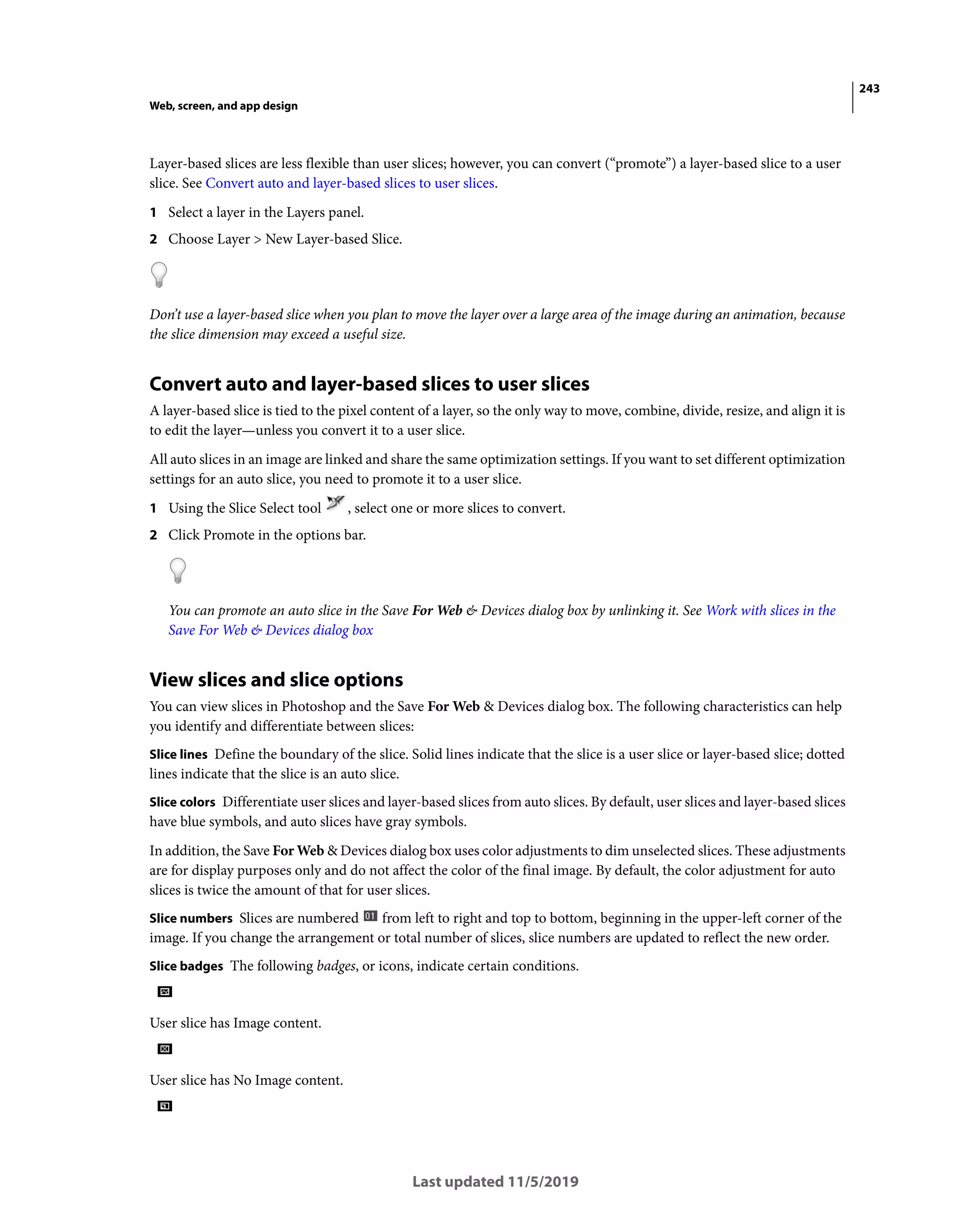 243
Web, screen, and app design
Last updated 11/5/2019
Layer-based slices are less flexible than user slices; however, you can convert (“promote”) a layer-based slice to a user
slice. See Convert auto and layer-based slices to user slices.
1 Select a layer in the Layers panel.
2 Choose Layer > New Layer-based Slice.
Don’t use a layer-based slice when you plan to move the layer over a large area of the image during an animation, because
the slice dimension may exceed a useful size.
Convert auto and layer-based slices to user slices
A layer-based slice is tied to the pixel content of a layer, so the only way to move, combine, divide, resize, and align it is
to edit the layer—unless you convert it to a user slice.
All auto slices in an image are linked and share the same optimization settings. If you want to set different optimization
settings for an auto slice, you need to promote it to a user slice.
1 Using the Slice Select tool , select one or more slices to convert.
2 Click Promote in the options bar.
You can promote an auto slice in the Save For Web & Devices dialog box by unlinking it. See Work with slices in the
Save For Web & Devices dialog box
View slices and slice options
You can view slices in Photoshop and the Save For Web & Devices dialog box. The following characteristics can help
you identify and differentiate between slices:
Slice lines Define the boundary of the slice. Solid lines indicate that the slice is a user slice or layer-based slice; dotted
lines indicate that the slice is an auto slice.
Slice colors Differentiate user slices and layer-based slices from auto slices. By default, user slices and layer-based slices
have blue symbols, and auto slices have gray symbols.
In addition, the Save For Web & Devices dialog box uses color adjustments to dim unselected slices. These adjustments
are for display purposes only and do not affect the color of the final image. By default, the color adjustment for auto
slices is twice the amount of that for user slices.
Slice numbers Slices are numbered from left to right and top to bottom, beginning in the upper-left corner of the
image. If you change the arrangement or total number of slices, slice numbers are updated to reflect the new order.
Slice badges The following badges, or icons, indicate certain conditions.
User slice has Image content.
User slice has No Image content.
 