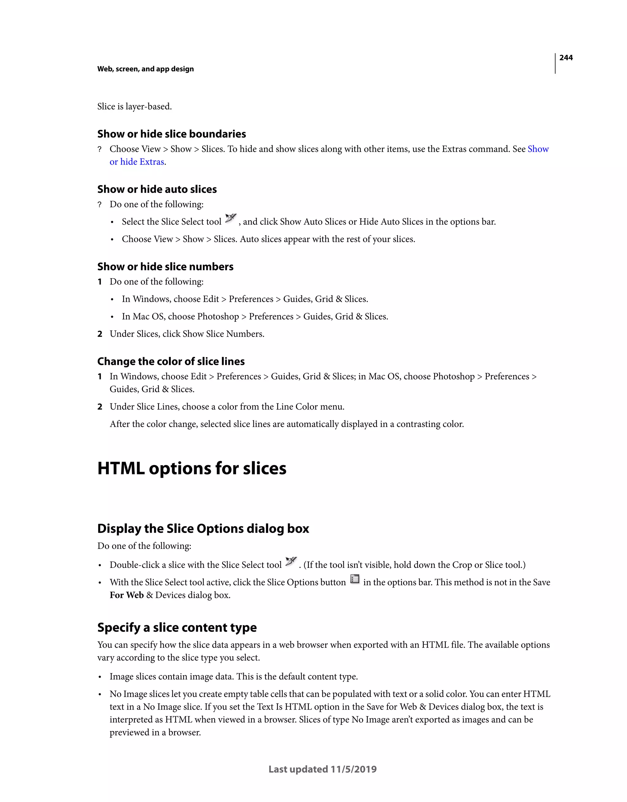 244
Web, screen, and app design
Last updated 11/5/2019
Slice is layer-based.
Show or hide slice boundaries
? Choose View > Show > Slices. To hide and show slices along with other items, use the Extras command. See Show
or hide Extras.
Show or hide auto slices
? Do one of the following:
• Select the Slice Select tool , and click Show Auto Slices or Hide Auto Slices in the options bar.
• Choose View > Show > Slices. Auto slices appear with the rest of your slices.
Show or hide slice numbers
1 Do one of the following:
• In Windows, choose Edit > Preferences > Guides, Grid & Slices.
• In Mac OS, choose Photoshop > Preferences > Guides, Grid & Slices.
2 Under Slices, click Show Slice Numbers.
Change the color of slice lines
1 In Windows, choose Edit > Preferences > Guides, Grid & Slices; in Mac OS, choose Photoshop > Preferences >
Guides, Grid & Slices.
2 Under Slice Lines, choose a color from the Line Color menu.
After the color change, selected slice lines are automatically displayed in a contrasting color.
HTML options for slices
Display the Slice Options dialog box
Do one of the following:
• Double-click a slice with the Slice Select tool . (If the tool isn’t visible, hold down the Crop or Slice tool.)
• With the Slice Select tool active, click the Slice Options button in the options bar. This method is not in the Save
For Web & Devices dialog box.
Specify a slice content type
You can specify how the slice data appears in a web browser when exported with an HTML file. The available options
vary according to the slice type you select.
• Image slices contain image data. This is the default content type.
• No Image slices let you create empty table cells that can be populated with text or a solid color. You can enter HTML
text in a No Image slice. If you set the Text Is HTML option in the Save for Web & Devices dialog box, the text is
interpreted as HTML when viewed in a browser. Slices of type No Image aren’t exported as images and can be
previewed in a browser.
 