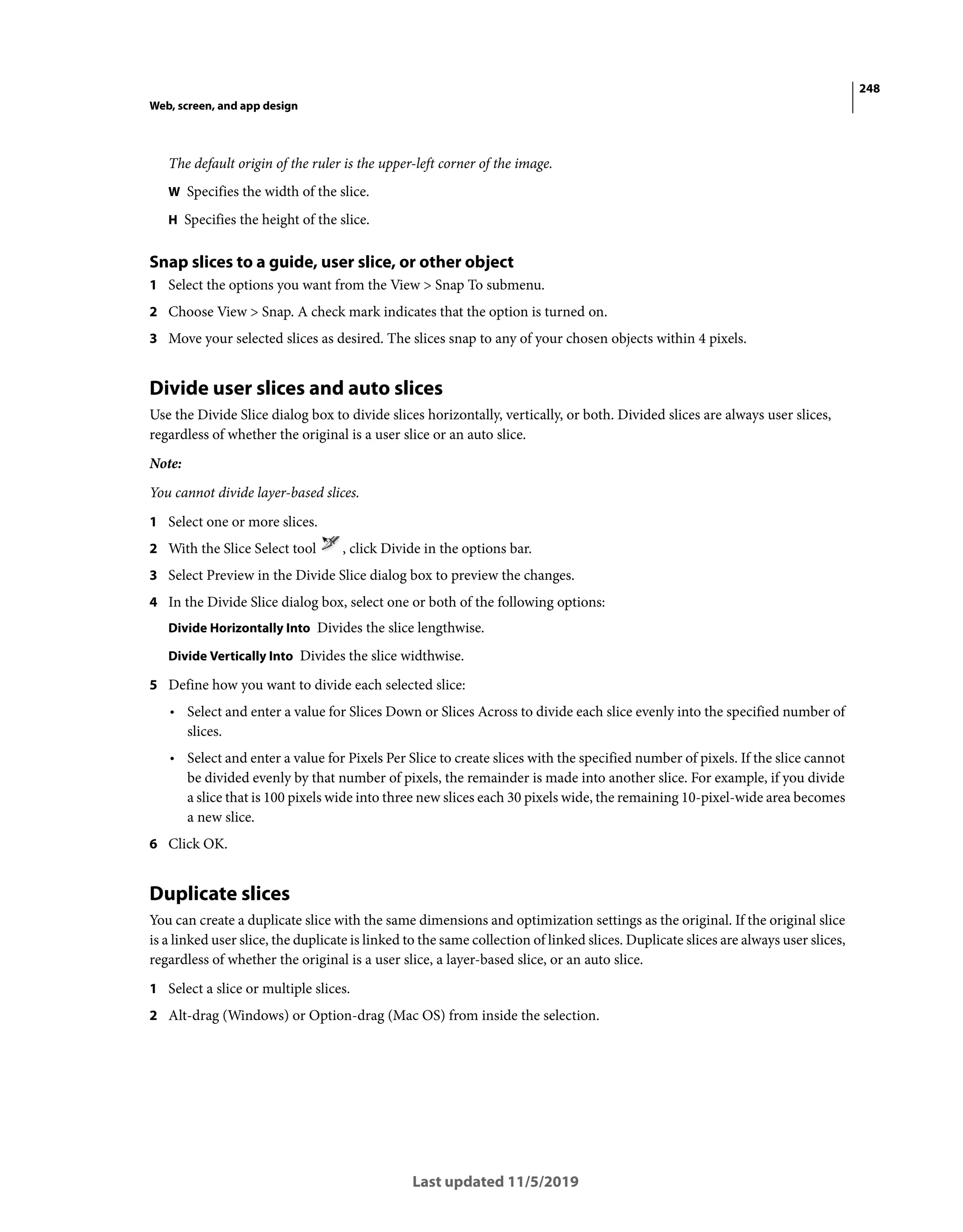 248
Web, screen, and app design
Last updated 11/5/2019
The default origin of the ruler is the upper-left corner of the image.
W Specifies the width of the slice.
H Specifies the height of the slice.
Snap slices to a guide, user slice, or other object
1 Select the options you want from the View > Snap To submenu.
2 Choose View > Snap. A check mark indicates that the option is turned on.
3 Move your selected slices as desired. The slices snap to any of your chosen objects within 4 pixels.
Divide user slices and auto slices
Use the Divide Slice dialog box to divide slices horizontally, vertically, or both. Divided slices are always user slices,
regardless of whether the original is a user slice or an auto slice.
Note:
You cannot divide layer-based slices.
1 Select one or more slices.
2 With the Slice Select tool , click Divide in the options bar.
3 Select Preview in the Divide Slice dialog box to preview the changes.
4 In the Divide Slice dialog box, select one or both of the following options:
Divide Horizontally Into Divides the slice lengthwise.
Divide Vertically Into Divides the slice widthwise.
5 Define how you want to divide each selected slice:
• Select and enter a value for Slices Down or Slices Across to divide each slice evenly into the specified number of
slices.
• Select and enter a value for Pixels Per Slice to create slices with the specified number of pixels. If the slice cannot
be divided evenly by that number of pixels, the remainder is made into another slice. For example, if you divide
a slice that is 100 pixels wide into three new slices each 30 pixels wide, the remaining 10-pixel-wide area becomes
a new slice.
6 Click OK.
Duplicate slices
You can create a duplicate slice with the same dimensions and optimization settings as the original. If the original slice
is a linked user slice, the duplicate is linked to the same collection of linked slices. Duplicate slices are always user slices,
regardless of whether the original is a user slice, a layer-based slice, or an auto slice.
1 Select a slice or multiple slices.
2 Alt-drag (Windows) or Option-drag (Mac OS) from inside the selection.
 