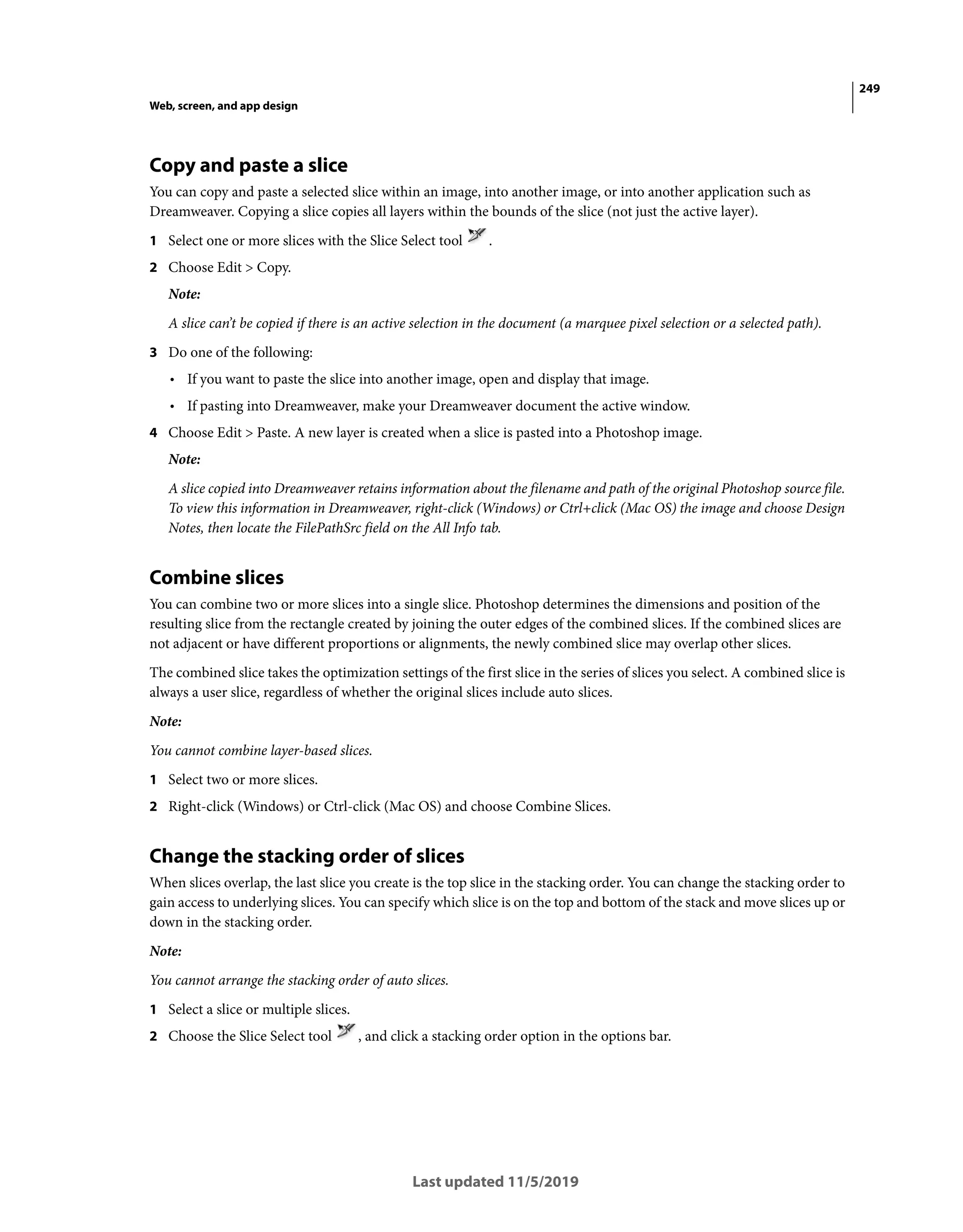 249
Web, screen, and app design
Last updated 11/5/2019
Copy and paste a slice
You can copy and paste a selected slice within an image, into another image, or into another application such as
Dreamweaver. Copying a slice copies all layers within the bounds of the slice (not just the active layer).
1 Select one or more slices with the Slice Select tool .
2 Choose Edit > Copy.
Note:
A slice can’t be copied if there is an active selection in the document (a marquee pixel selection or a selected path).
3 Do one of the following:
• If you want to paste the slice into another image, open and display that image.
• If pasting into Dreamweaver, make your Dreamweaver document the active window.
4 Choose Edit > Paste. A new layer is created when a slice is pasted into a Photoshop image.
Note:
A slice copied into Dreamweaver retains information about the filename and path of the original Photoshop source file.
To view this information in Dreamweaver, right-click (Windows) or Ctrl+click (Mac OS) the image and choose Design
Notes, then locate the FilePathSrc field on the All Info tab.
Combine slices
You can combine two or more slices into a single slice. Photoshop determines the dimensions and position of the
resulting slice from the rectangle created by joining the outer edges of the combined slices. If the combined slices are
not adjacent or have different proportions or alignments, the newly combined slice may overlap other slices.
The combined slice takes the optimization settings of the first slice in the series of slices you select. A combined slice is
always a user slice, regardless of whether the original slices include auto slices.
Note:
You cannot combine layer-based slices.
1 Select two or more slices.
2 Right-click (Windows) or Ctrl-click (Mac OS) and choose Combine Slices.
Change the stacking order of slices
When slices overlap, the last slice you create is the top slice in the stacking order. You can change the stacking order to
gain access to underlying slices. You can specify which slice is on the top and bottom of the stack and move slices up or
down in the stacking order.
Note:
You cannot arrange the stacking order of auto slices.
1 Select a slice or multiple slices.
2 Choose the Slice Select tool , and click a stacking order option in the options bar.
 
