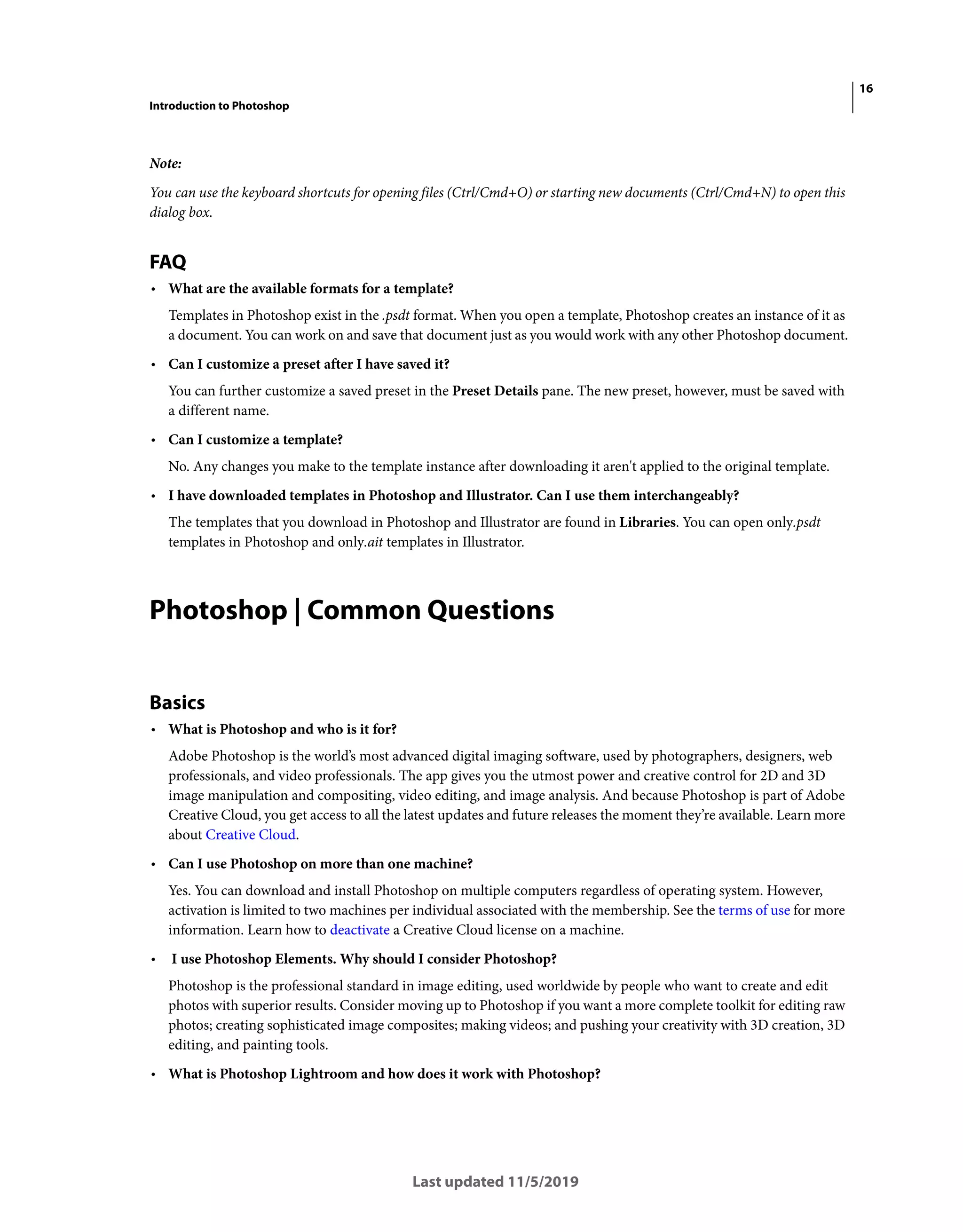 16
Introduction to Photoshop
Last updated 11/5/2019
Note:
You can use the keyboard shortcuts for opening files (Ctrl/Cmd+O) or starting new documents (Ctrl/Cmd+N) to open this
dialog box.
FAQ
• What are the available formats for a template?
Templates in Photoshop exist in the .psdt format. When you open a template, Photoshop creates an instance of it as
a document. You can work on and save that document just as you would work with any other Photoshop document.
• Can I customize a preset after I have saved it?
You can further customize a saved preset in the Preset Details pane. The new preset, however, must be saved with
a different name.
• Can I customize a template?
No. Any changes you make to the template instance after downloading it aren't applied to the original template.
• I have downloaded templates in Photoshop and Illustrator. Can I use them interchangeably?
The templates that you download in Photoshop and Illustrator are found in Libraries. You can open only.psdt
templates in Photoshop and only.ait templates in Illustrator.
Photoshop | Common Questions
Basics
• What is Photoshop and who is it for?
Adobe Photoshop is the world’s most advanced digital imaging software, used by photographers, designers, web
professionals, and video professionals. The app gives you the utmost power and creative control for 2D and 3D
image manipulation and compositing, video editing, and image analysis. And because Photoshop is part of Adobe
Creative Cloud, you get access to all the latest updates and future releases the moment they’re available. Learn more
about Creative Cloud.
• Can I use Photoshop on more than one machine?
Yes. You can download and install Photoshop on multiple computers regardless of operating system. However,
activation is limited to two machines per individual associated with the membership. See the terms of use for more
information. Learn how to deactivate a Creative Cloud license on a machine.
• I use Photoshop Elements. Why should I consider Photoshop?
Photoshop is the professional standard in image editing, used worldwide by people who want to create and edit
photos with superior results. Consider moving up to Photoshop if you want a more complete toolkit for editing raw
photos; creating sophisticated image composites; making videos; and pushing your creativity with 3D creation, 3D
editing, and painting tools.
• What is Photoshop Lightroom and how does it work with Photoshop?
 