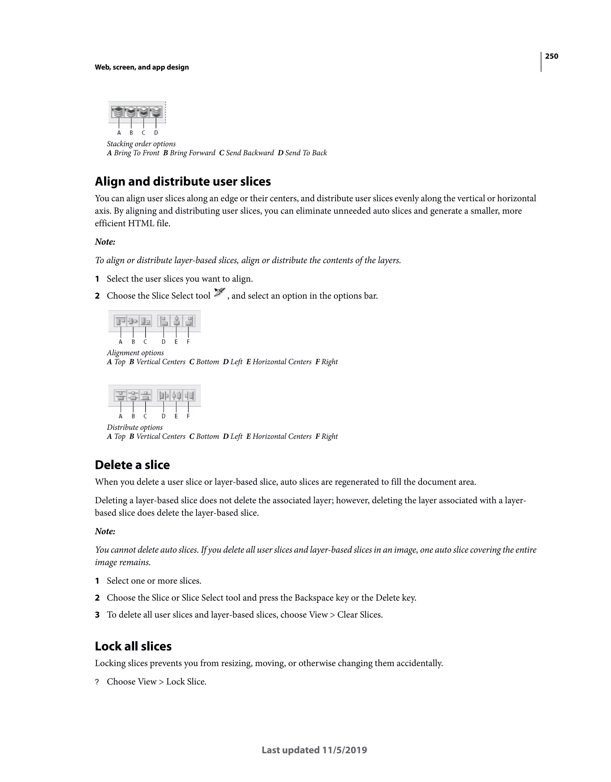 250
Web, screen, and app design
Last updated 11/5/2019
Stacking order options
A Bring To Front B Bring Forward C Send Backward D Send To Back
Align and distribute user slices
You can align user slices along an edge or their centers, and distribute user slices evenly along the vertical or horizontal
axis. By aligning and distributing user slices, you can eliminate unneeded auto slices and generate a smaller, more
efficient HTML file.
Note:
To align or distribute layer-based slices, align or distribute the contents of the layers.
1 Select the user slices you want to align.
2 Choose the Slice Select tool , and select an option in the options bar.
Alignment options
A Top B Vertical Centers C Bottom D Left E Horizontal Centers F Right
Distribute options
A Top B Vertical Centers C Bottom D Left E Horizontal Centers F Right
Delete a slice
When you delete a user slice or layer-based slice, auto slices are regenerated to fill the document area.
Deleting a layer-based slice does not delete the associated layer; however, deleting the layer associated with a layer-
based slice does delete the layer-based slice.
Note:
You cannot delete auto slices. If you delete all user slices and layer-based slices in an image, one auto slice covering the entire
image remains.
1 Select one or more slices.
2 Choose the Slice or Slice Select tool and press the Backspace key or the Delete key.
3 To delete all user slices and layer-based slices, choose View > Clear Slices.
Lock all slices
Locking slices prevents you from resizing, moving, or otherwise changing them accidentally.
? Choose View > Lock Slice.
 