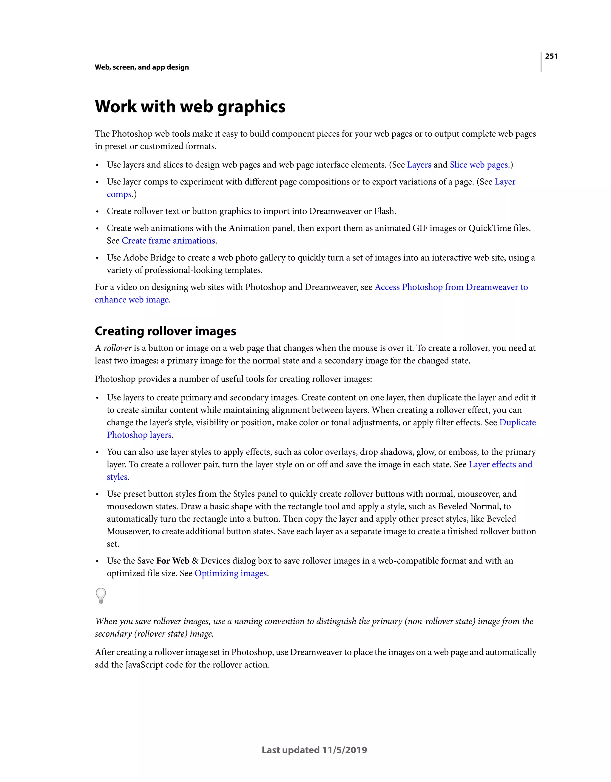 251
Web, screen, and app design
Last updated 11/5/2019
Work with web graphics
The Photoshop web tools make it easy to build component pieces for your web pages or to output complete web pages
in preset or customized formats.
• Use layers and slices to design web pages and web page interface elements. (See Layers and Slice web pages.)
• Use layer comps to experiment with different page compositions or to export variations of a page. (See Layer
comps.)
• Create rollover text or button graphics to import into Dreamweaver or Flash.
• Create web animations with the Animation panel, then export them as animated GIF images or QuickTime files.
See Create frame animations.
• Use Adobe Bridge to create a web photo gallery to quickly turn a set of images into an interactive web site, using a
variety of professional-looking templates.
For a video on designing web sites with Photoshop and Dreamweaver, see Access Photoshop from Dreamweaver to
enhance web image.
Creating rollover images
A rollover is a button or image on a web page that changes when the mouse is over it. To create a rollover, you need at
least two images: a primary image for the normal state and a secondary image for the changed state.
Photoshop provides a number of useful tools for creating rollover images:
• Use layers to create primary and secondary images. Create content on one layer, then duplicate the layer and edit it
to create similar content while maintaining alignment between layers. When creating a rollover effect, you can
change the layer’s style, visibility or position, make color or tonal adjustments, or apply filter effects. See Duplicate
Photoshop layers.
• You can also use layer styles to apply effects, such as color overlays, drop shadows, glow, or emboss, to the primary
layer. To create a rollover pair, turn the layer style on or off and save the image in each state. See Layer effects and
styles.
• Use preset button styles from the Styles panel to quickly create rollover buttons with normal, mouseover, and
mousedown states. Draw a basic shape with the rectangle tool and apply a style, such as Beveled Normal, to
automatically turn the rectangle into a button. Then copy the layer and apply other preset styles, like Beveled
Mouseover, to create additional button states. Save each layer as a separate image to create a finished rollover button
set.
• Use the Save For Web & Devices dialog box to save rollover images in a web-compatible format and with an
optimized file size. See Optimizing images.
When you save rollover images, use a naming convention to distinguish the primary (non-rollover state) image from the
secondary (rollover state) image.
After creating a rollover image set in Photoshop, use Dreamweaver to place the images on a web page and automatically
add the JavaScript code for the rollover action.
 