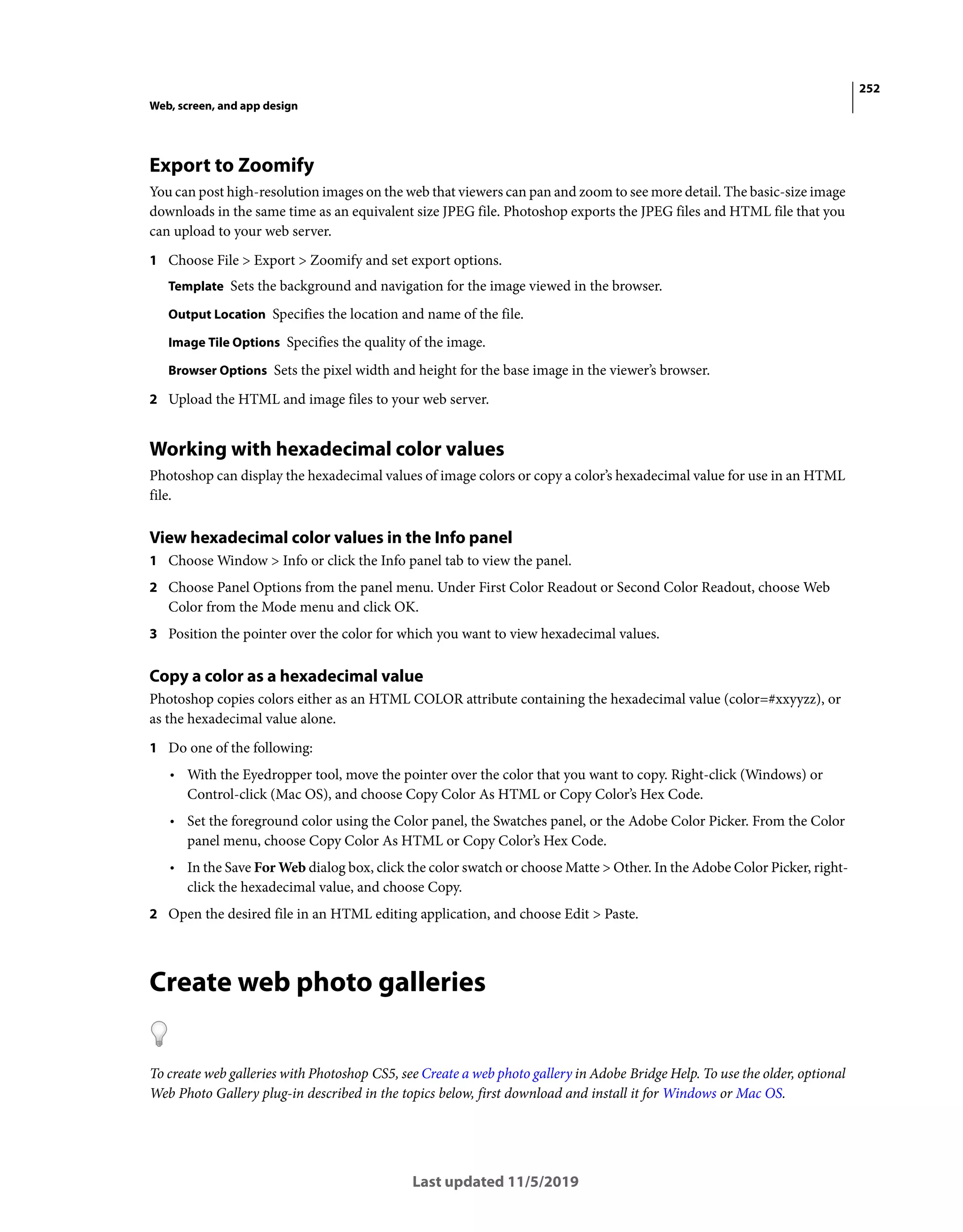 252
Web, screen, and app design
Last updated 11/5/2019
Export to Zoomify
You can post high-resolution images on the web that viewers can pan and zoom to see more detail. The basic-size image
downloads in the same time as an equivalent size JPEG file. Photoshop exports the JPEG files and HTML file that you
can upload to your web server.
1 Choose File > Export > Zoomify and set export options.
Template Sets the background and navigation for the image viewed in the browser.
Output Location Specifies the location and name of the file.
Image Tile Options Specifies the quality of the image.
Browser Options Sets the pixel width and height for the base image in the viewer’s browser.
2 Upload the HTML and image files to your web server.
Working with hexadecimal color values
Photoshop can display the hexadecimal values of image colors or copy a color’s hexadecimal value for use in an HTML
file.
View hexadecimal color values in the Info panel
1 Choose Window > Info or click the Info panel tab to view the panel.
2 Choose Panel Options from the panel menu. Under First Color Readout or Second Color Readout, choose Web
Color from the Mode menu and click OK.
3 Position the pointer over the color for which you want to view hexadecimal values.
Copy a color as a hexadecimal value
Photoshop copies colors either as an HTML COLOR attribute containing the hexadecimal value (color=#xxyyzz), or
as the hexadecimal value alone.
1 Do one of the following:
• With the Eyedropper tool, move the pointer over the color that you want to copy. Right-click (Windows) or
Control-click (Mac OS), and choose Copy Color As HTML or Copy Color’s Hex Code.
• Set the foreground color using the Color panel, the Swatches panel, or the Adobe Color Picker. From the Color
panel menu, choose Copy Color As HTML or Copy Color’s Hex Code.
• In the Save For Web dialog box, click the color swatch or choose Matte > Other. In the Adobe Color Picker, right-
click the hexadecimal value, and choose Copy.
2 Open the desired file in an HTML editing application, and choose Edit > Paste.
Create web photo galleries
To create web galleries with Photoshop CS5, see Create a web photo gallery in Adobe Bridge Help. To use the older, optional
Web Photo Gallery plug-in described in the topics below, first download and install it for Windows or Mac OS.
 