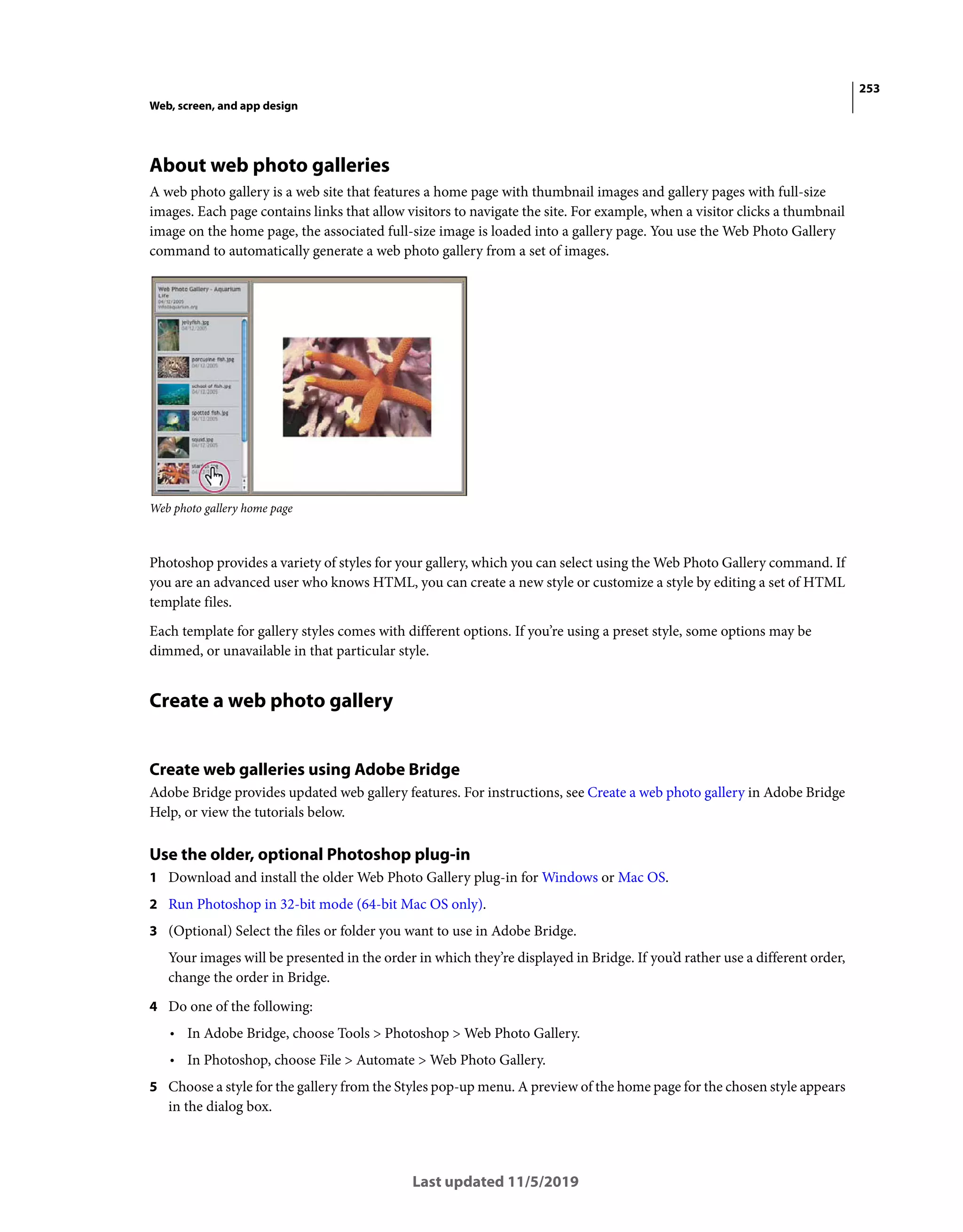253
Web, screen, and app design
Last updated 11/5/2019
About web photo galleries
A web photo gallery is a web site that features a home page with thumbnail images and gallery pages with full-size
images. Each page contains links that allow visitors to navigate the site. For example, when a visitor clicks a thumbnail
image on the home page, the associated full-size image is loaded into a gallery page. You use the Web Photo Gallery
command to automatically generate a web photo gallery from a set of images.
Web photo gallery home page
Photoshop provides a variety of styles for your gallery, which you can select using the Web Photo Gallery command. If
you are an advanced user who knows HTML, you can create a new style or customize a style by editing a set of HTML
template files.
Each template for gallery styles comes with different options. If you’re using a preset style, some options may be
dimmed, or unavailable in that particular style.
Create a web photo gallery
Create web galleries using Adobe Bridge
Adobe Bridge provides updated web gallery features. For instructions, see Create a web photo gallery in Adobe Bridge
Help, or view the tutorials below.
Use the older, optional Photoshop plug-in
1 Download and install the older Web Photo Gallery plug-in for Windows or Mac OS.
2 Run Photoshop in 32-bit mode (64-bit Mac OS only).
3 (Optional) Select the files or folder you want to use in Adobe Bridge.
Your images will be presented in the order in which they’re displayed in Bridge. If you’d rather use a different order,
change the order in Bridge.
4 Do one of the following:
• In Adobe Bridge, choose Tools > Photoshop > Web Photo Gallery.
• In Photoshop, choose File > Automate > Web Photo Gallery.
5 Choose a style for the gallery from the Styles pop-up menu. A preview of the home page for the chosen style appears
in the dialog box.
 