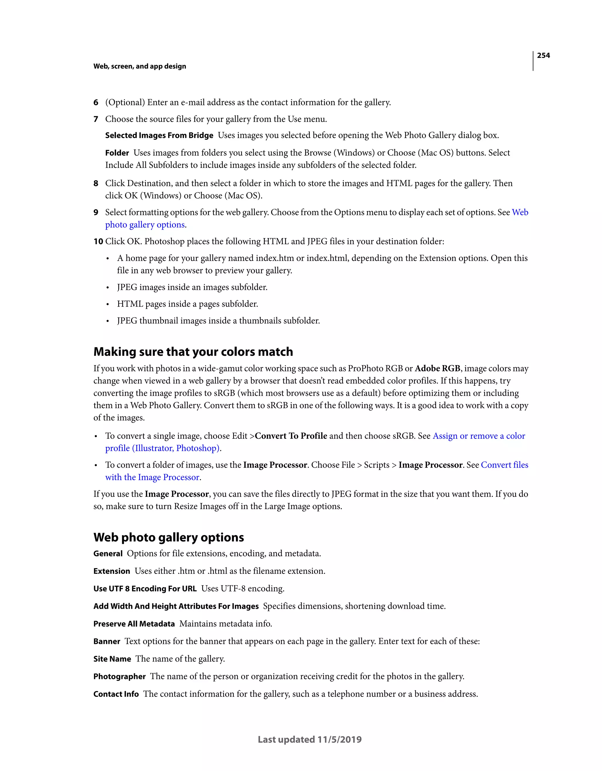 254
Web, screen, and app design
Last updated 11/5/2019
6 (Optional) Enter an e-mail address as the contact information for the gallery.
7 Choose the source files for your gallery from the Use menu.
Selected Images From Bridge Uses images you selected before opening the Web Photo Gallery dialog box.
Folder Uses images from folders you select using the Browse (Windows) or Choose (Mac OS) buttons. Select
Include All Subfolders to include images inside any subfolders of the selected folder.
8 Click Destination, and then select a folder in which to store the images and HTML pages for the gallery. Then
click OK (Windows) or Choose (Mac OS).
9 Select formatting options for the web gallery. Choose from the Options menu to display each set of options. See Web
photo gallery options.
10 Click OK. Photoshop places the following HTML and JPEG files in your destination folder:
• A home page for your gallery named index.htm or index.html, depending on the Extension options. Open this
file in any web browser to preview your gallery.
• JPEG images inside an images subfolder.
• HTML pages inside a pages subfolder.
• JPEG thumbnail images inside a thumbnails subfolder.
Making sure that your colors match
If you work with photos in a wide-gamut color working space such as ProPhoto RGB or Adobe RGB, image colors may
change when viewed in a web gallery by a browser that doesn’t read embedded color profiles. If this happens, try
converting the image profiles to sRGB (which most browsers use as a default) before optimizing them or including
them in a Web Photo Gallery. Convert them to sRGB in one of the following ways. It is a good idea to work with a copy
of the images.
• To convert a single image, choose Edit >Convert To Profile and then choose sRGB. See Assign or remove a color
profile (Illustrator, Photoshop).
• To convert a folder of images, use the Image Processor. Choose File > Scripts > Image Processor. See Convert files
with the Image Processor.
If you use the Image Processor, you can save the files directly to JPEG format in the size that you want them. If you do
so, make sure to turn Resize Images off in the Large Image options.
Web photo gallery options
General Options for file extensions, encoding, and metadata.
Extension Uses either .htm or .html as the filename extension.
Use UTF 8 Encoding For URL Uses UTF-8 encoding.
Add Width And Height Attributes For Images Specifies dimensions, shortening download time.
Preserve All Metadata Maintains metadata info.
Banner Text options for the banner that appears on each page in the gallery. Enter text for each of these:
Site Name The name of the gallery.
Photographer The name of the person or organization receiving credit for the photos in the gallery.
Contact Info The contact information for the gallery, such as a telephone number or a business address.
 