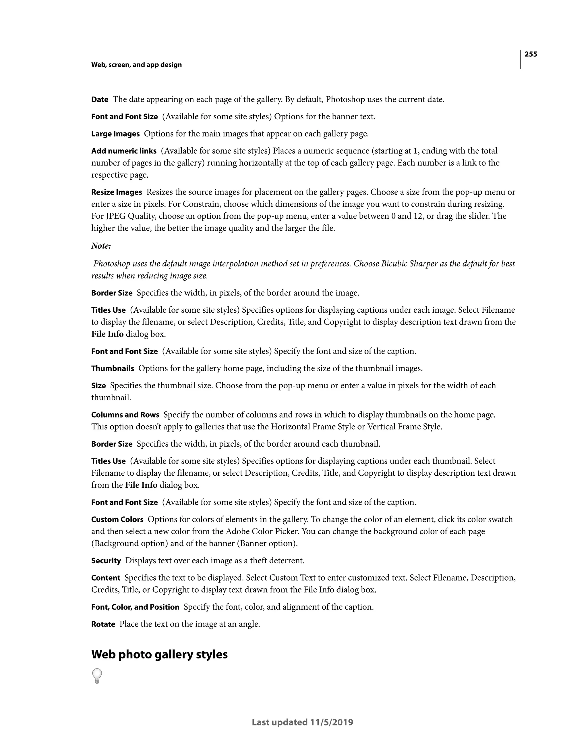255
Web, screen, and app design
Last updated 11/5/2019
Date The date appearing on each page of the gallery. By default, Photoshop uses the current date.
Font and Font Size (Available for some site styles) Options for the banner text.
Large Images Options for the main images that appear on each gallery page.
Add numeric links (Available for some site styles) Places a numeric sequence (starting at 1, ending with the total
number of pages in the gallery) running horizontally at the top of each gallery page. Each number is a link to the
respective page.
Resize Images Resizes the source images for placement on the gallery pages. Choose a size from the pop-up menu or
enter a size in pixels. For Constrain, choose which dimensions of the image you want to constrain during resizing.
For JPEG Quality, choose an option from the pop-up menu, enter a value between 0 and 12, or drag the slider. The
higher the value, the better the image quality and the larger the file.
Note:
Photoshop uses the default image interpolation method set in preferences. Choose Bicubic Sharper as the default for best
results when reducing image size.
Border Size Specifies the width, in pixels, of the border around the image.
Titles Use (Available for some site styles) Specifies options for displaying captions under each image. Select Filename
to display the filename, or select Description, Credits, Title, and Copyright to display description text drawn from the
File Info dialog box.
Font and Font Size (Available for some site styles) Specify the font and size of the caption.
Thumbnails Options for the gallery home page, including the size of the thumbnail images.
Size Specifies the thumbnail size. Choose from the pop-up menu or enter a value in pixels for the width of each
thumbnail.
Columns and Rows Specify the number of columns and rows in which to display thumbnails on the home page.
This option doesn’t apply to galleries that use the Horizontal Frame Style or Vertical Frame Style.
Border Size Specifies the width, in pixels, of the border around each thumbnail.
Titles Use (Available for some site styles) Specifies options for displaying captions under each thumbnail. Select
Filename to display the filename, or select Description, Credits, Title, and Copyright to display description text drawn
from the File Info dialog box.
Font and Font Size (Available for some site styles) Specify the font and size of the caption.
Custom Colors Options for colors of elements in the gallery. To change the color of an element, click its color swatch
and then select a new color from the Adobe Color Picker. You can change the background color of each page
(Background option) and of the banner (Banner option).
Security Displays text over each image as a theft deterrent.
Content Specifies the text to be displayed. Select Custom Text to enter customized text. Select Filename, Description,
Credits, Title, or Copyright to display text drawn from the File Info dialog box.
Font, Color, and Position Specify the font, color, and alignment of the caption.
Rotate Place the text on the image at an angle.
Web photo gallery styles
 