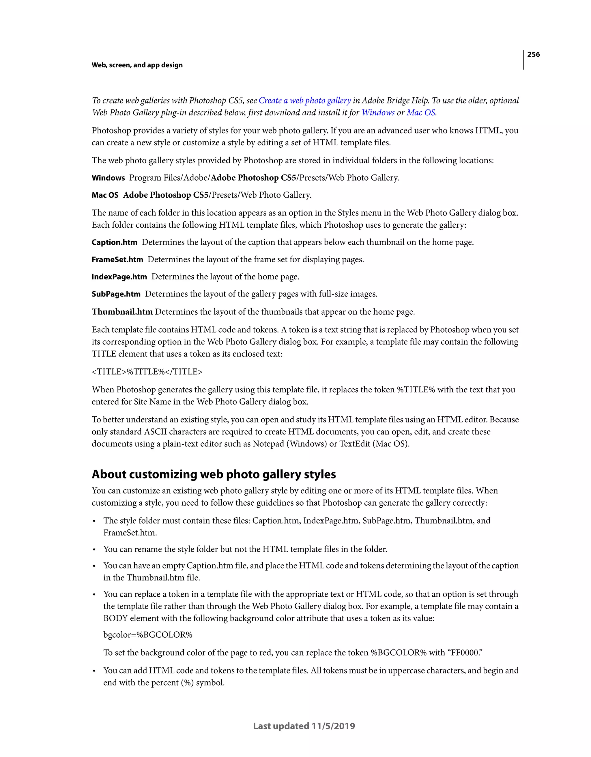 256
Web, screen, and app design
Last updated 11/5/2019
To create web galleries with Photoshop CS5, see Create a web photo gallery in Adobe Bridge Help. To use the older, optional
Web Photo Gallery plug-in described below, first download and install it for Windows or Mac OS.
Photoshop provides a variety of styles for your web photo gallery. If you are an advanced user who knows HTML, you
can create a new style or customize a style by editing a set of HTML template files.
The web photo gallery styles provided by Photoshop are stored in individual folders in the following locations:
Windows Program Files/Adobe/Adobe Photoshop CS5/Presets/Web Photo Gallery.
Mac OS Adobe Photoshop CS5/Presets/Web Photo Gallery.
The name of each folder in this location appears as an option in the Styles menu in the Web Photo Gallery dialog box.
Each folder contains the following HTML template files, which Photoshop uses to generate the gallery:
Caption.htm Determines the layout of the caption that appears below each thumbnail on the home page.
FrameSet.htm Determines the layout of the frame set for displaying pages.
IndexPage.htm Determines the layout of the home page.
SubPage.htm Determines the layout of the gallery pages with full-size images.
Thumbnail.htm Determines the layout of the thumbnails that appear on the home page.
Each template file contains HTML code and tokens. A token is a text string that is replaced by Photoshop when you set
its corresponding option in the Web Photo Gallery dialog box. For example, a template file may contain the following
TITLE element that uses a token as its enclosed text:
<TITLE>%TITLE%</TITLE>
When Photoshop generates the gallery using this template file, it replaces the token %TITLE% with the text that you
entered for Site Name in the Web Photo Gallery dialog box.
To better understand an existing style, you can open and study its HTML template files using an HTML editor. Because
only standard ASCII characters are required to create HTML documents, you can open, edit, and create these
documents using a plain-text editor such as Notepad (Windows) or TextEdit (Mac OS).
About customizing web photo gallery styles
You can customize an existing web photo gallery style by editing one or more of its HTML template files. When
customizing a style, you need to follow these guidelines so that Photoshop can generate the gallery correctly:
• The style folder must contain these files: Caption.htm, IndexPage.htm, SubPage.htm, Thumbnail.htm, and
FrameSet.htm.
• You can rename the style folder but not the HTML template files in the folder.
• You can have an empty Caption.htm file, and place the HTML code and tokens determining the layout of the caption
in the Thumbnail.htm file.
• You can replace a token in a template file with the appropriate text or HTML code, so that an option is set through
the template file rather than through the Web Photo Gallery dialog box. For example, a template file may contain a
BODY element with the following background color attribute that uses a token as its value:
bgcolor=%BGCOLOR%
To set the background color of the page to red, you can replace the token %BGCOLOR% with “FF0000.”
• You can add HTML code and tokens to the template files. All tokens must be in uppercase characters, and begin and
end with the percent (%) symbol.
 