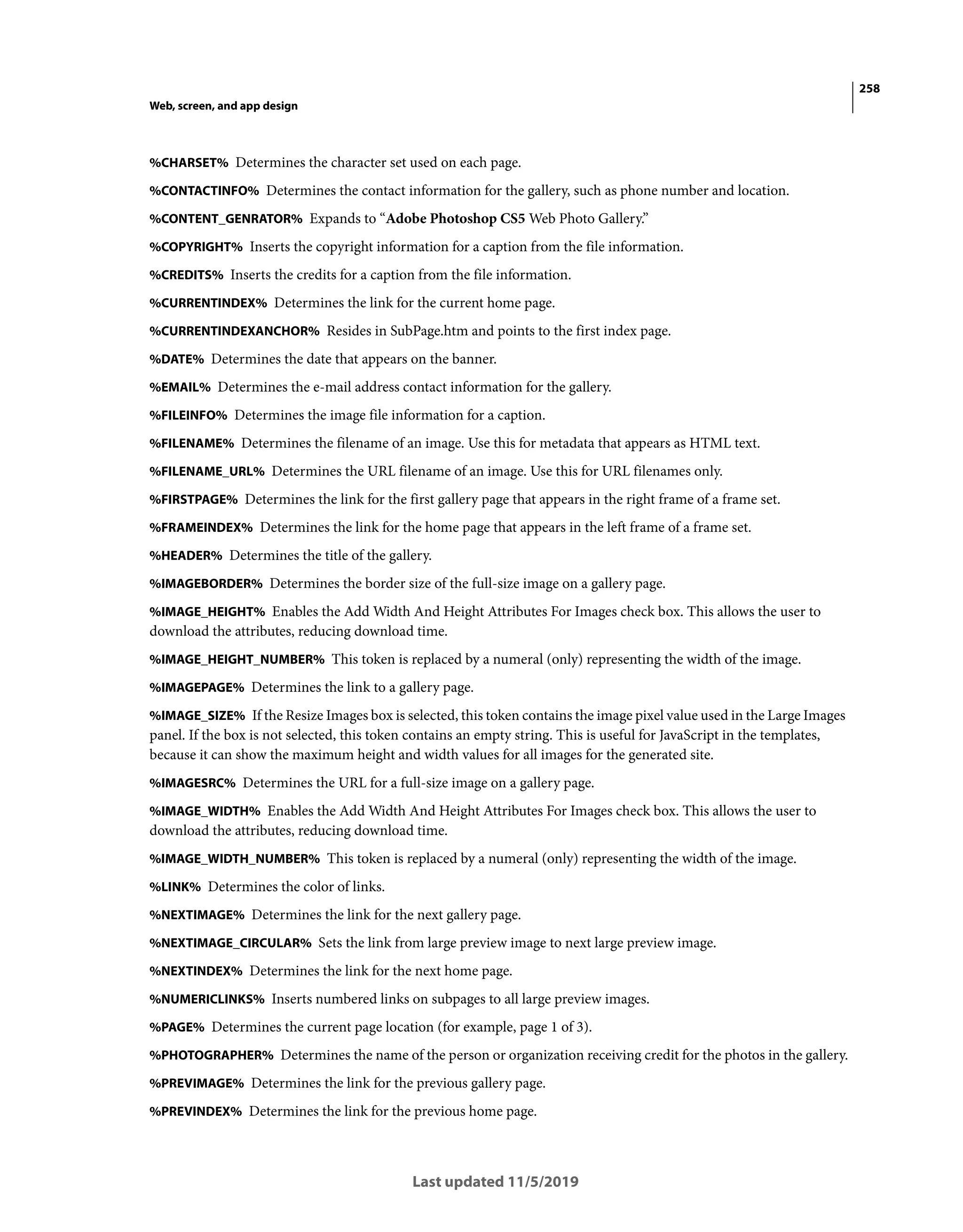 258
Web, screen, and app design
Last updated 11/5/2019
%CHARSET% Determines the character set used on each page.
%CONTACTINFO% Determines the contact information for the gallery, such as phone number and location.
%CONTENT_GENRATOR% Expands to “Adobe Photoshop CS5 Web Photo Gallery.”
%COPYRIGHT% Inserts the copyright information for a caption from the file information.
%CREDITS% Inserts the credits for a caption from the file information.
%CURRENTINDEX% Determines the link for the current home page.
%CURRENTINDEXANCHOR% Resides in SubPage.htm and points to the first index page.
%DATE% Determines the date that appears on the banner.
%EMAIL% Determines the e-mail address contact information for the gallery.
%FILEINFO% Determines the image file information for a caption.
%FILENAME% Determines the filename of an image. Use this for metadata that appears as HTML text.
%FILENAME_URL% Determines the URL filename of an image. Use this for URL filenames only.
%FIRSTPAGE% Determines the link for the first gallery page that appears in the right frame of a frame set.
%FRAMEINDEX% Determines the link for the home page that appears in the left frame of a frame set.
%HEADER% Determines the title of the gallery.
%IMAGEBORDER% Determines the border size of the full-size image on a gallery page.
%IMAGE_HEIGHT% Enables the Add Width And Height Attributes For Images check box. This allows the user to
download the attributes, reducing download time.
%IMAGE_HEIGHT_NUMBER% This token is replaced by a numeral (only) representing the width of the image.
%IMAGEPAGE% Determines the link to a gallery page.
%IMAGE_SIZE% If the Resize Images box is selected, this token contains the image pixel value used in the Large Images
panel. If the box is not selected, this token contains an empty string. This is useful for JavaScript in the templates,
because it can show the maximum height and width values for all images for the generated site.
%IMAGESRC% Determines the URL for a full-size image on a gallery page.
%IMAGE_WIDTH% Enables the Add Width And Height Attributes For Images check box. This allows the user to
download the attributes, reducing download time.
%IMAGE_WIDTH_NUMBER% This token is replaced by a numeral (only) representing the width of the image.
%LINK% Determines the color of links.
%NEXTIMAGE% Determines the link for the next gallery page.
%NEXTIMAGE_CIRCULAR% Sets the link from large preview image to next large preview image.
%NEXTINDEX% Determines the link for the next home page.
%NUMERICLINKS% Inserts numbered links on subpages to all large preview images.
%PAGE% Determines the current page location (for example, page 1 of 3).
%PHOTOGRAPHER% Determines the name of the person or organization receiving credit for the photos in the gallery.
%PREVIMAGE% Determines the link for the previous gallery page.
%PREVINDEX% Determines the link for the previous home page.
 