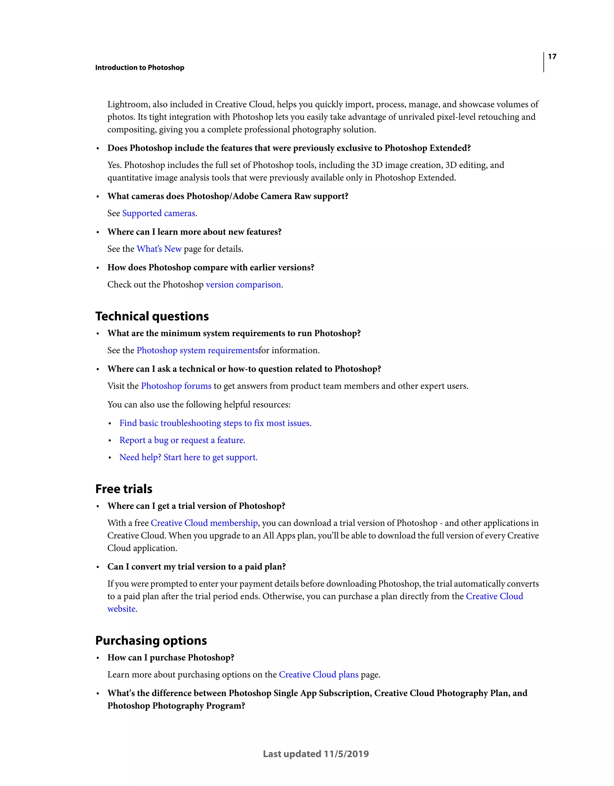 17
Introduction to Photoshop
Last updated 11/5/2019
Lightroom, also included in Creative Cloud, helps you quickly import, process, manage, and showcase volumes of
photos. Its tight integration with Photoshop lets you easily take advantage of unrivaled pixel-level retouching and
compositing, giving you a complete professional photography solution.
• Does Photoshop include the features that were previously exclusive to Photoshop Extended?
Yes. Photoshop includes the full set of Photoshop tools, including the 3D image creation, 3D editing, and
quantitative image analysis tools that were previously available only in Photoshop Extended.
• What cameras does Photoshop/Adobe Camera Raw support?
See Supported cameras.
• Where can I learn more about new features?
See the What’s New page for details.
• How does Photoshop compare with earlier versions?
Check out the Photoshop version comparison.
Technical questions
• What are the minimum system requirements to run Photoshop?
See the Photoshop system requirementsfor information.
• Where can I ask a technical or how-to question related to Photoshop?
Visit the Photoshop forums to get answers from product team members and other expert users.
You can also use the following helpful resources:
• Find basic troubleshooting steps to fix most issues.
• Report a bug or request a feature.
• Need help? Start here to get support.
Free trials
• Where can I get a trial version of Photoshop?
With a free Creative Cloud membership, you can download a trial version of Photoshop - and other applications in
Creative Cloud. When you upgrade to an All Apps plan, you’ll be able to download the full version of every Creative
Cloud application.
• Can I convert my trial version to a paid plan?
If you were prompted to enter your payment details before downloading Photoshop, the trial automatically converts
to a paid plan after the trial period ends. Otherwise, you can purchase a plan directly from the Creative Cloud
website.
Purchasing options
• How can I purchase Photoshop?
Learn more about purchasing options on the Creative Cloud plans page.
• What's the difference between Photoshop Single App Subscription, Creative Cloud Photography Plan, and
Photoshop Photography Program?
 