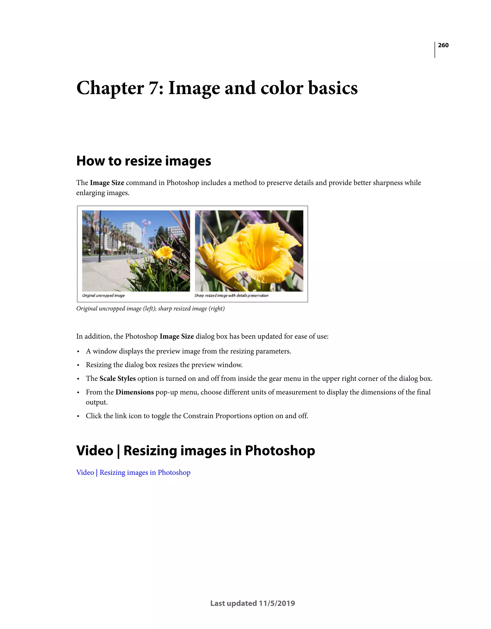260
Last updated 11/5/2019
Chapter 7: Image and color basics
How to resize images
The Image Size command in Photoshop includes a method to preserve details and provide better sharpness while
enlarging images.
Original uncropped image (left); sharp resized image (right)
In addition, the Photoshop Image Size dialog box has been updated for ease of use:
• A window displays the preview image from the resizing parameters.
• Resizing the dialog box resizes the preview window.
• The Scale Styles option is turned on and off from inside the gear menu in the upper right corner of the dialog box.
• From the Dimensions pop-up menu, choose different units of measurement to display the dimensions of the final
output.
• Click the link icon to toggle the Constrain Proportions option on and off.
Video | Resizing images in Photoshop
Video | Resizing images in Photoshop
 