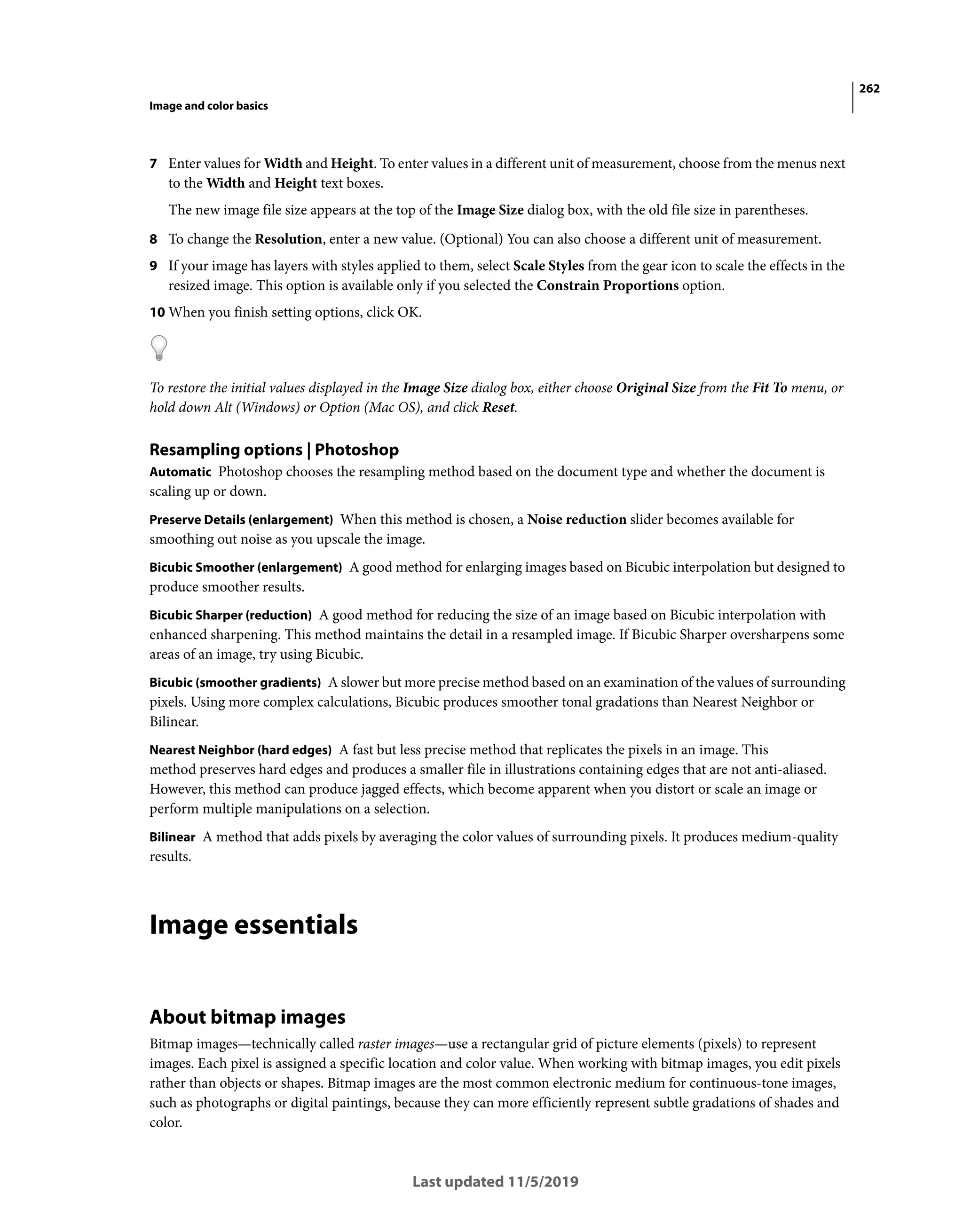 262
Image and color basics
Last updated 11/5/2019
7 Enter values for Width and Height. To enter values in a different unit of measurement, choose from the menus next
to the Width and Height text boxes.
The new image file size appears at the top of the Image Size dialog box, with the old file size in parentheses.
8 To change the Resolution, enter a new value. (Optional) You can also choose a different unit of measurement.
9 If your image has layers with styles applied to them, select Scale Styles from the gear icon to scale the effects in the
resized image. This option is available only if you selected the Constrain Proportions option.
10 When you finish setting options, click OK.
To restore the initial values displayed in the Image Size dialog box, either choose Original Size from the Fit To menu, or
hold down Alt (Windows) or Option (Mac OS), and click Reset.
Resampling options | Photoshop
Automatic Photoshop chooses the resampling method based on the document type and whether the document is
scaling up or down.
Preserve Details (enlargement) When this method is chosen, a Noise reduction slider becomes available for
smoothing out noise as you upscale the image.
Bicubic Smoother (enlargement) A good method for enlarging images based on Bicubic interpolation but designed to
produce smoother results.
Bicubic Sharper (reduction) A good method for reducing the size of an image based on Bicubic interpolation with
enhanced sharpening. This method maintains the detail in a resampled image. If Bicubic Sharper oversharpens some
areas of an image, try using Bicubic.
Bicubic (smoother gradients) A slower but more precise method based on an examination of the values of surrounding
pixels. Using more complex calculations, Bicubic produces smoother tonal gradations than Nearest Neighbor or
Bilinear.
Nearest Neighbor (hard edges) A fast but less precise method that replicates the pixels in an image. This
method preserves hard edges and produces a smaller file in illustrations containing edges that are not anti-aliased.
However, this method can produce jagged effects, which become apparent when you distort or scale an image or
perform multiple manipulations on a selection.
Bilinear A method that adds pixels by averaging the color values of surrounding pixels. It produces medium-quality
results.
Image essentials
About bitmap images
Bitmap images—technically called raster images—use a rectangular grid of picture elements (pixels) to represent
images. Each pixel is assigned a specific location and color value. When working with bitmap images, you edit pixels
rather than objects or shapes. Bitmap images are the most common electronic medium for continuous-tone images,
such as photographs or digital paintings, because they can more efficiently represent subtle gradations of shades and
color.
 