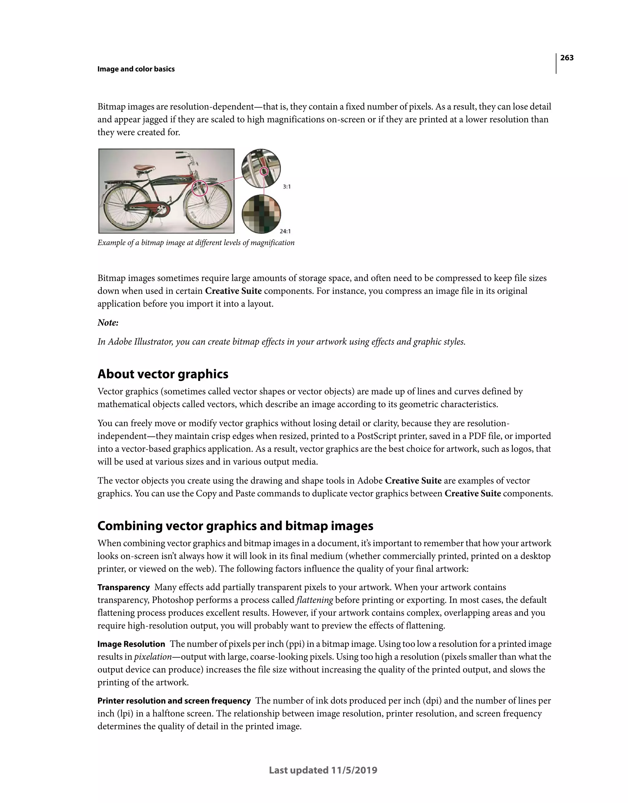 263
Image and color basics
Last updated 11/5/2019
Bitmap images are resolution-dependent—that is, they contain a fixed number of pixels. As a result, they can lose detail
and appear jagged if they are scaled to high magnifications on-screen or if they are printed at a lower resolution than
they were created for.
Example of a bitmap image at different levels of magnification
Bitmap images sometimes require large amounts of storage space, and often need to be compressed to keep file sizes
down when used in certain Creative Suite components. For instance, you compress an image file in its original
application before you import it into a layout.
Note:
In Adobe Illustrator, you can create bitmap effects in your artwork using effects and graphic styles.
About vector graphics
Vector graphics (sometimes called vector shapes or vector objects) are made up of lines and curves defined by
mathematical objects called vectors, which describe an image according to its geometric characteristics.
You can freely move or modify vector graphics without losing detail or clarity, because they are resolution-
independent—they maintain crisp edges when resized, printed to a PostScript printer, saved in a PDF file, or imported
into a vector-based graphics application. As a result, vector graphics are the best choice for artwork, such as logos, that
will be used at various sizes and in various output media.
The vector objects you create using the drawing and shape tools in Adobe Creative Suite are examples of vector
graphics. You can use the Copy and Paste commands to duplicate vector graphics between Creative Suite components.
Combining vector graphics and bitmap images
When combining vector graphics and bitmap images in a document, it’s important to remember that how your artwork
looks on-screen isn’t always how it will look in its final medium (whether commercially printed, printed on a desktop
printer, or viewed on the web). The following factors influence the quality of your final artwork:
Transparency Many effects add partially transparent pixels to your artwork. When your artwork contains
transparency, Photoshop performs a process called flattening before printing or exporting. In most cases, the default
flattening process produces excellent results. However, if your artwork contains complex, overlapping areas and you
require high-resolution output, you will probably want to preview the effects of flattening.
Image Resolution The number of pixels per inch (ppi) in a bitmap image. Using too low a resolution for a printed image
results in pixelation—output with large, coarse-looking pixels. Using too high a resolution (pixels smaller than what the
output device can produce) increases the file size without increasing the quality of the printed output, and slows the
printing of the artwork.
Printer resolution and screen frequency The number of ink dots produced per inch (dpi) and the number of lines per
inch (lpi) in a halftone screen. The relationship between image resolution, printer resolution, and screen frequency
determines the quality of detail in the printed image.
 