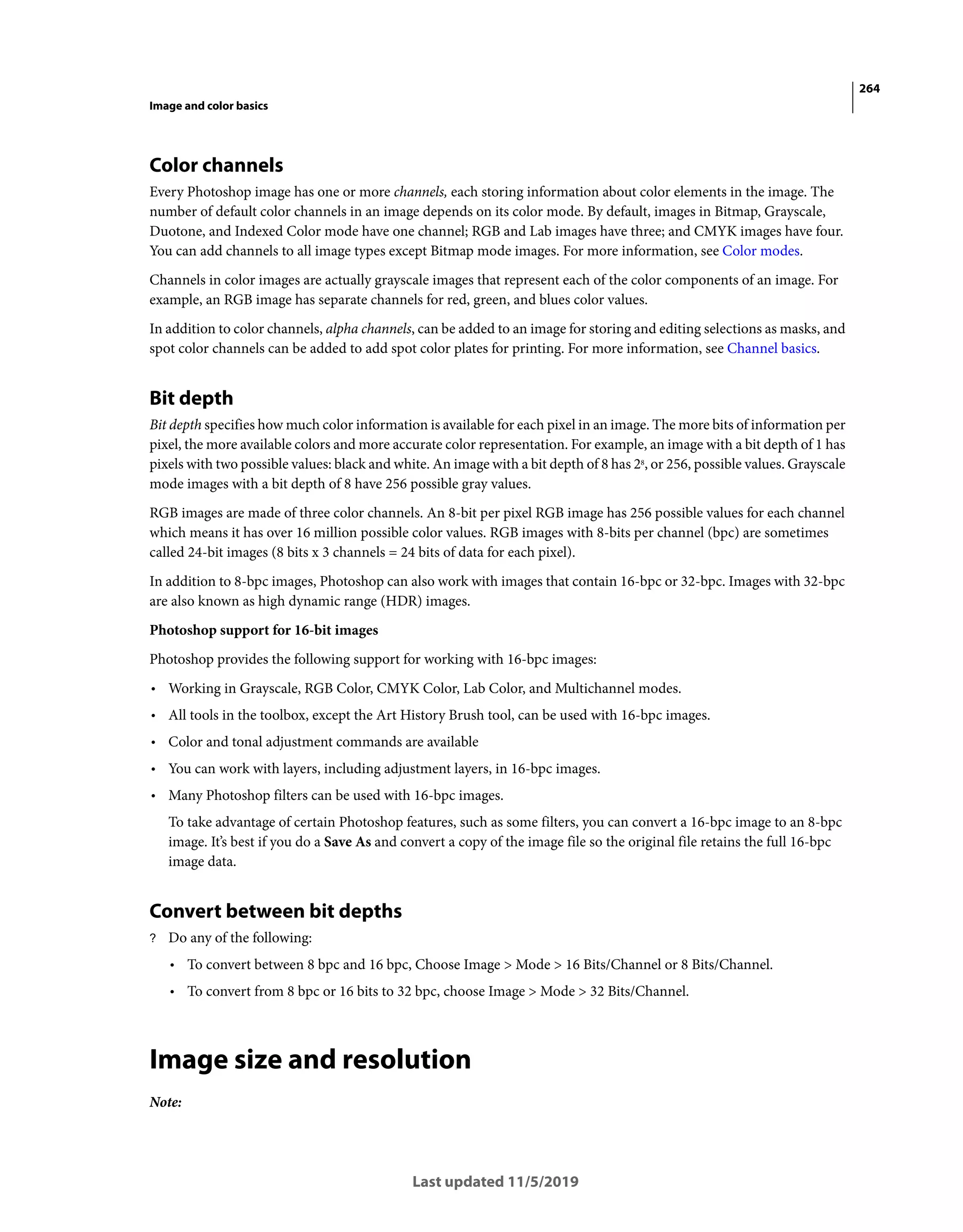 264
Image and color basics
Last updated 11/5/2019
Color channels
Every Photoshop image has one or more channels, each storing information about color elements in the image. The
number of default color channels in an image depends on its color mode. By default, images in Bitmap, Grayscale,
Duotone, and Indexed Color mode have one channel; RGB and Lab images have three; and CMYK images have four.
You can add channels to all image types except Bitmap mode images. For more information, see Color modes.
Channels in color images are actually grayscale images that represent each of the color components of an image. For
example, an RGB image has separate channels for red, green, and blues color values.
In addition to color channels, alpha channels, can be added to an image for storing and editing selections as masks, and
spot color channels can be added to add spot color plates for printing. For more information, see Channel basics.
Bit depth
Bit depth specifies how much color information is available for each pixel in an image. The more bits of information per
pixel, the more available colors and more accurate color representation. For example, an image with a bit depth of 1 has
pixels with two possible values: black and white. An image with a bit depth of 8 has 28
, or 256, possible values. Grayscale
mode images with a bit depth of 8 have 256 possible gray values.
RGB images are made of three color channels. An 8-bit per pixel RGB image has 256 possible values for each channel
which means it has over 16 million possible color values. RGB images with 8-bits per channel (bpc) are sometimes
called 24-bit images (8 bits x 3 channels = 24 bits of data for each pixel).
In addition to 8-bpc images, Photoshop can also work with images that contain 16-bpc or 32-bpc. Images with 32-bpc
are also known as high dynamic range (HDR) images.
Photoshop support for 16-bit images
Photoshop provides the following support for working with 16-bpc images:
• Working in Grayscale, RGB Color, CMYK Color, Lab Color, and Multichannel modes.
• All tools in the toolbox, except the Art History Brush tool, can be used with 16-bpc images.
• Color and tonal adjustment commands are available
• You can work with layers, including adjustment layers, in 16-bpc images.
• Many Photoshop filters can be used with 16-bpc images.
To take advantage of certain Photoshop features, such as some filters, you can convert a 16-bpc image to an 8-bpc
image. It’s best if you do a Save As and convert a copy of the image file so the original file retains the full 16-bpc
image data.
Convert between bit depths
? Do any of the following:
• To convert between 8 bpc and 16 bpc, Choose Image > Mode > 16 Bits/Channel or 8 Bits/Channel.
• To convert from 8 bpc or 16 bits to 32 bpc, choose Image > Mode > 32 Bits/Channel.
Image size and resolution
Note:
 