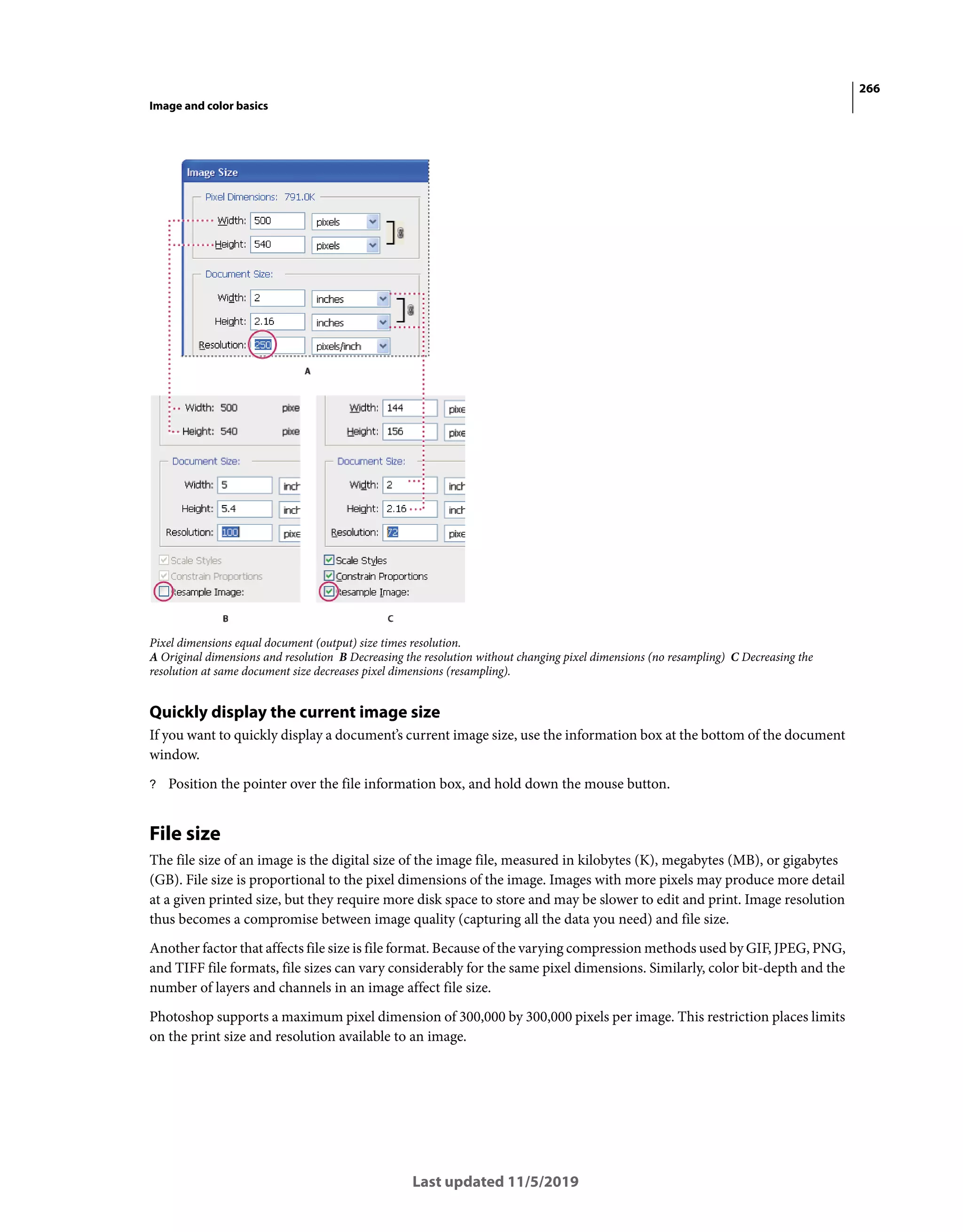 266
Image and color basics
Last updated 11/5/2019
Pixel dimensions equal document (output) size times resolution.
A Original dimensions and resolution B Decreasing the resolution without changing pixel dimensions (no resampling) C Decreasing the
resolution at same document size decreases pixel dimensions (resampling).
Quickly display the current image size
If you want to quickly display a document’s current image size, use the information box at the bottom of the document
window.
? Position the pointer over the file information box, and hold down the mouse button.
File size
The file size of an image is the digital size of the image file, measured in kilobytes (K), megabytes (MB), or gigabytes
(GB). File size is proportional to the pixel dimensions of the image. Images with more pixels may produce more detail
at a given printed size, but they require more disk space to store and may be slower to edit and print. Image resolution
thus becomes a compromise between image quality (capturing all the data you need) and file size.
Another factor that affects file size is file format. Because of the varying compression methods used by GIF, JPEG, PNG,
and TIFF file formats, file sizes can vary considerably for the same pixel dimensions. Similarly, color bit-depth and the
number of layers and channels in an image affect file size.
Photoshop supports a maximum pixel dimension of 300,000 by 300,000 pixels per image. This restriction places limits
on the print size and resolution available to an image.
 