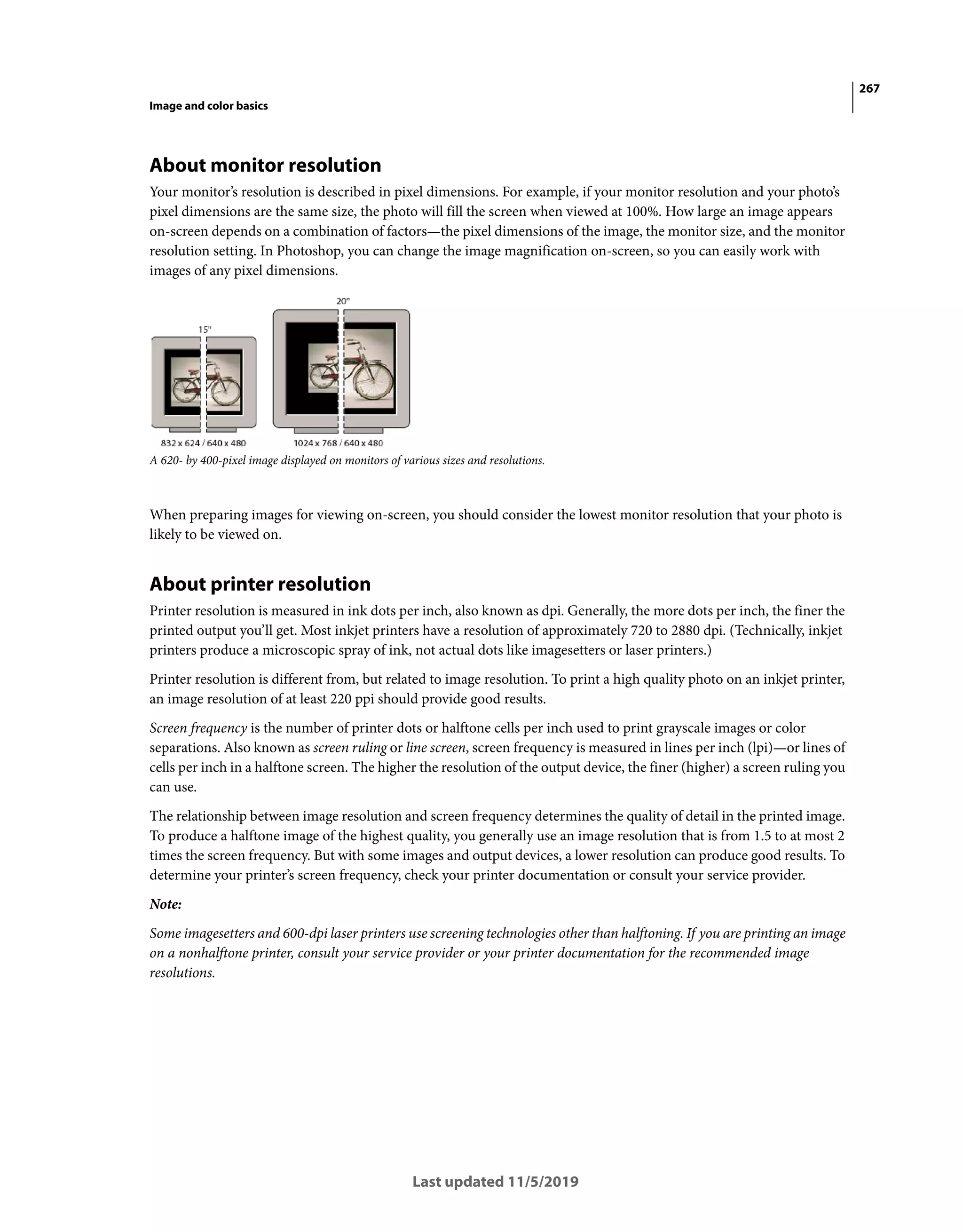 267
Image and color basics
Last updated 11/5/2019
About monitor resolution
Your monitor’s resolution is described in pixel dimensions. For example, if your monitor resolution and your photo’s
pixel dimensions are the same size, the photo will fill the screen when viewed at 100%. How large an image appears
on-screen depends on a combination of factors—the pixel dimensions of the image, the monitor size, and the monitor
resolution setting. In Photoshop, you can change the image magnification on-screen, so you can easily work with
images of any pixel dimensions.
A 620- by 400-pixel image displayed on monitors of various sizes and resolutions.
When preparing images for viewing on-screen, you should consider the lowest monitor resolution that your photo is
likely to be viewed on.
About printer resolution
Printer resolution is measured in ink dots per inch, also known as dpi. Generally, the more dots per inch, the finer the
printed output you’ll get. Most inkjet printers have a resolution of approximately 720 to 2880 dpi. (Technically, inkjet
printers produce a microscopic spray of ink, not actual dots like imagesetters or laser printers.)
Printer resolution is different from, but related to image resolution. To print a high quality photo on an inkjet printer,
an image resolution of at least 220 ppi should provide good results.
Screen frequency is the number of printer dots or halftone cells per inch used to print grayscale images or color
separations. Also known as screen ruling or line screen, screen frequency is measured in lines per inch (lpi)—or lines of
cells per inch in a halftone screen. The higher the resolution of the output device, the finer (higher) a screen ruling you
can use.
The relationship between image resolution and screen frequency determines the quality of detail in the printed image.
To produce a halftone image of the highest quality, you generally use an image resolution that is from 1.5 to at most 2
times the screen frequency. But with some images and output devices, a lower resolution can produce good results. To
determine your printer’s screen frequency, check your printer documentation or consult your service provider.
Note:
Some imagesetters and 600-dpi laser printers use screening technologies other than halftoning. If you are printing an image
on a nonhalftone printer, consult your service provider or your printer documentation for the recommended image
resolutions.
 