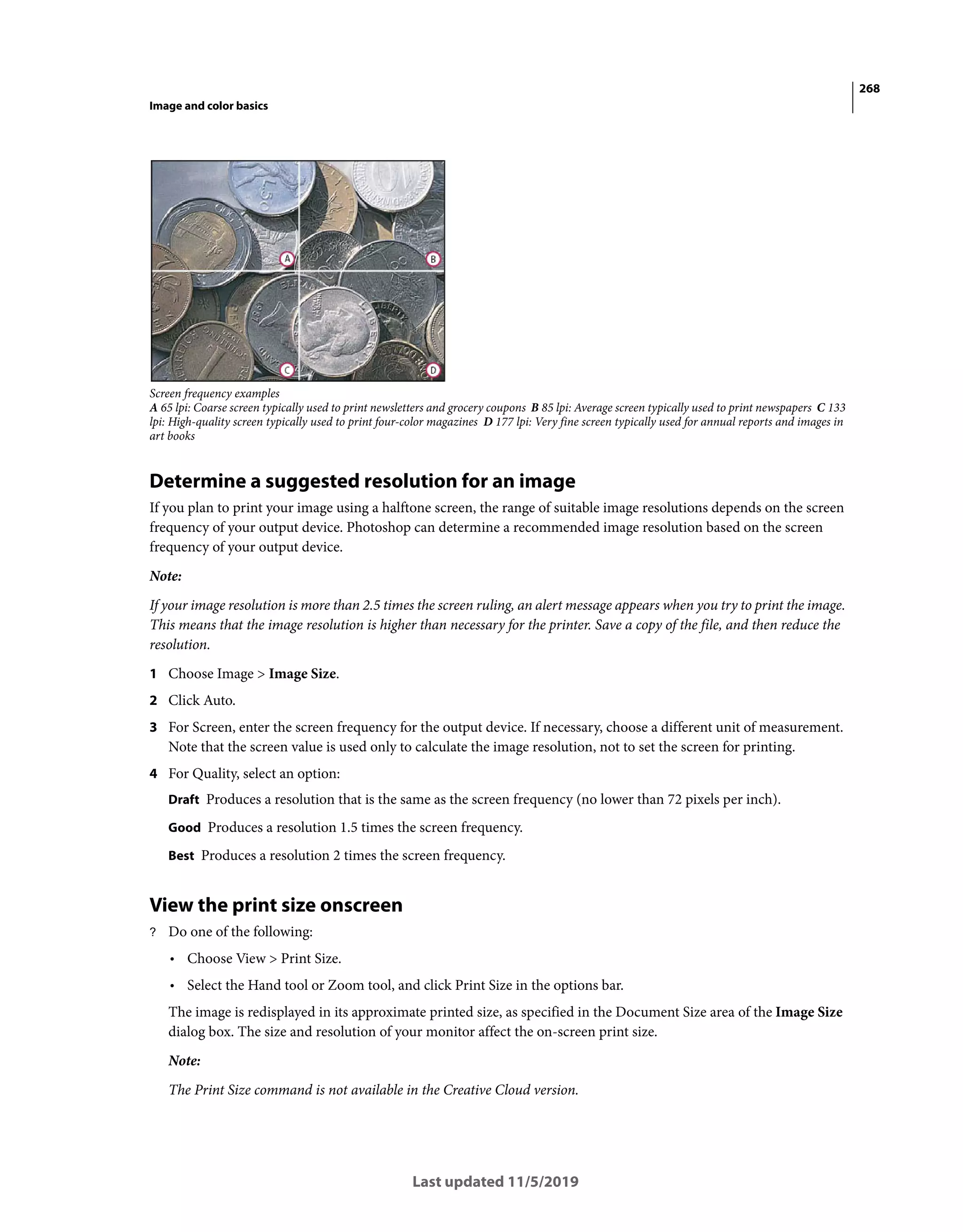 268
Image and color basics
Last updated 11/5/2019
Screen frequency examples
A 65 lpi: Coarse screen typically used to print newsletters and grocery coupons B 85 lpi: Average screen typically used to print newspapers C 133
lpi: High-quality screen typically used to print four-color magazines D 177 lpi: Very fine screen typically used for annual reports and images in
art books
Determine a suggested resolution for an image
If you plan to print your image using a halftone screen, the range of suitable image resolutions depends on the screen
frequency of your output device. Photoshop can determine a recommended image resolution based on the screen
frequency of your output device.
Note:
If your image resolution is more than 2.5 times the screen ruling, an alert message appears when you try to print the image.
This means that the image resolution is higher than necessary for the printer. Save a copy of the file, and then reduce the
resolution.
1 Choose Image > Image Size.
2 Click Auto.
3 For Screen, enter the screen frequency for the output device. If necessary, choose a different unit of measurement.
Note that the screen value is used only to calculate the image resolution, not to set the screen for printing.
4 For Quality, select an option:
Draft Produces a resolution that is the same as the screen frequency (no lower than 72 pixels per inch).
Good Produces a resolution 1.5 times the screen frequency.
Best Produces a resolution 2 times the screen frequency.
View the print size onscreen
? Do one of the following:
• Choose View > Print Size.
• Select the Hand tool or Zoom tool, and click Print Size in the options bar.
The image is redisplayed in its approximate printed size, as specified in the Document Size area of the Image Size
dialog box. The size and resolution of your monitor affect the on-screen print size.
Note:
The Print Size command is not available in the Creative Cloud version.
 