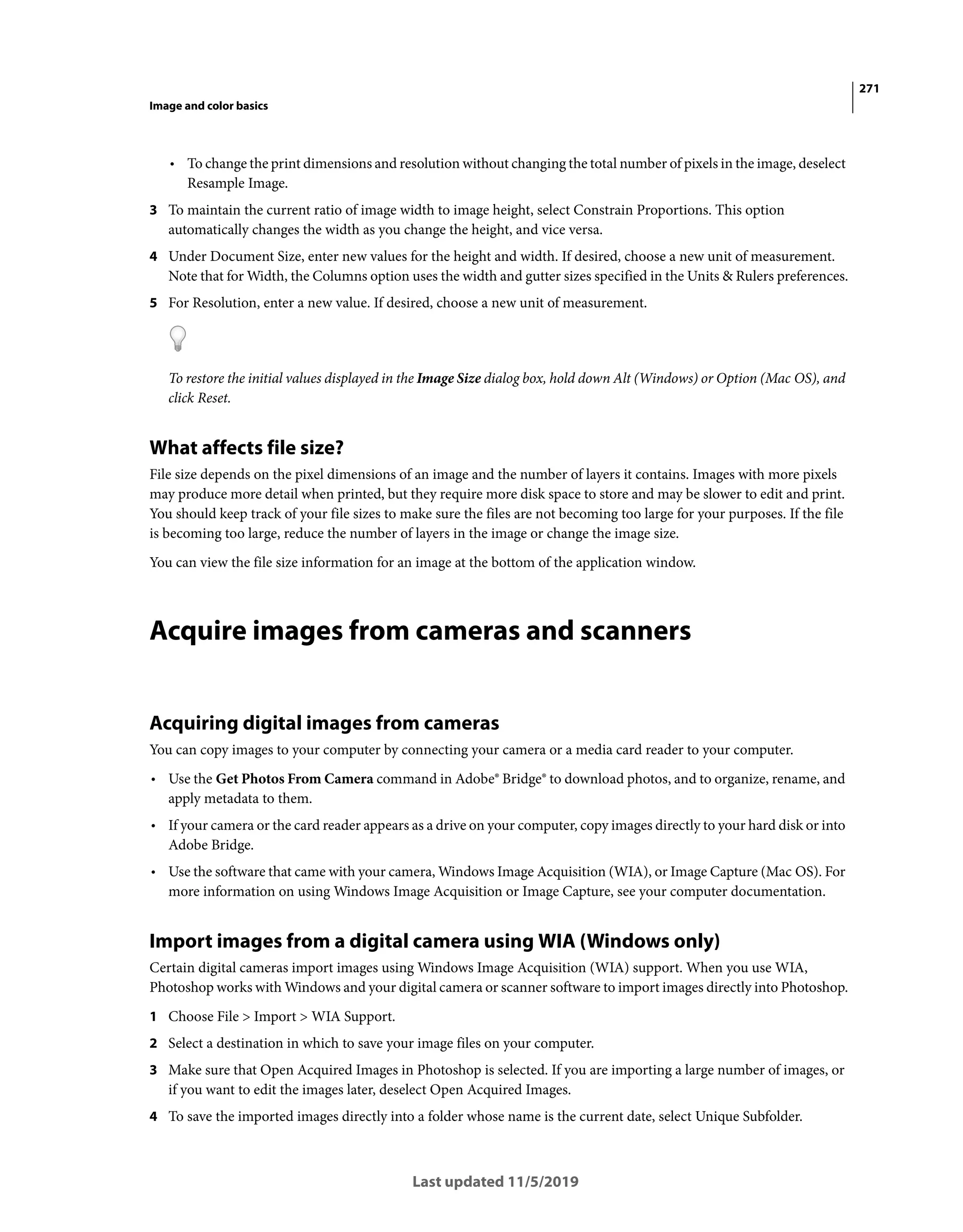 271
Image and color basics
Last updated 11/5/2019
• To change the print dimensions and resolution without changing the total number of pixels in the image, deselect
Resample Image.
3 To maintain the current ratio of image width to image height, select Constrain Proportions. This option
automatically changes the width as you change the height, and vice versa.
4 Under Document Size, enter new values for the height and width. If desired, choose a new unit of measurement.
Note that for Width, the Columns option uses the width and gutter sizes specified in the Units & Rulers preferences.
5 For Resolution, enter a new value. If desired, choose a new unit of measurement.
To restore the initial values displayed in the Image Size dialog box, hold down Alt (Windows) or Option (Mac OS), and
click Reset.
What affects file size?
File size depends on the pixel dimensions of an image and the number of layers it contains. Images with more pixels
may produce more detail when printed, but they require more disk space to store and may be slower to edit and print.
You should keep track of your file sizes to make sure the files are not becoming too large for your purposes. If the file
is becoming too large, reduce the number of layers in the image or change the image size.
You can view the file size information for an image at the bottom of the application window.
Acquire images from cameras and scanners
Acquiring digital images from cameras
You can copy images to your computer by connecting your camera or a media card reader to your computer.
• Use the Get Photos From Camera command in Adobe® Bridge® to download photos, and to organize, rename, and
apply metadata to them.
• If your camera or the card reader appears as a drive on your computer, copy images directly to your hard disk or into
Adobe Bridge.
• Use the software that came with your camera, Windows Image Acquisition (WIA), or Image Capture (Mac OS). For
more information on using Windows Image Acquisition or Image Capture, see your computer documentation.
Import images from a digital camera using WIA (Windows only)
Certain digital cameras import images using Windows Image Acquisition (WIA) support. When you use WIA,
Photoshop works with Windows and your digital camera or scanner software to import images directly into Photoshop.
1 Choose File > Import > WIA Support.
2 Select a destination in which to save your image files on your computer.
3 Make sure that Open Acquired Images in Photoshop is selected. If you are importing a large number of images, or
if you want to edit the images later, deselect Open Acquired Images.
4 To save the imported images directly into a folder whose name is the current date, select Unique Subfolder.
 