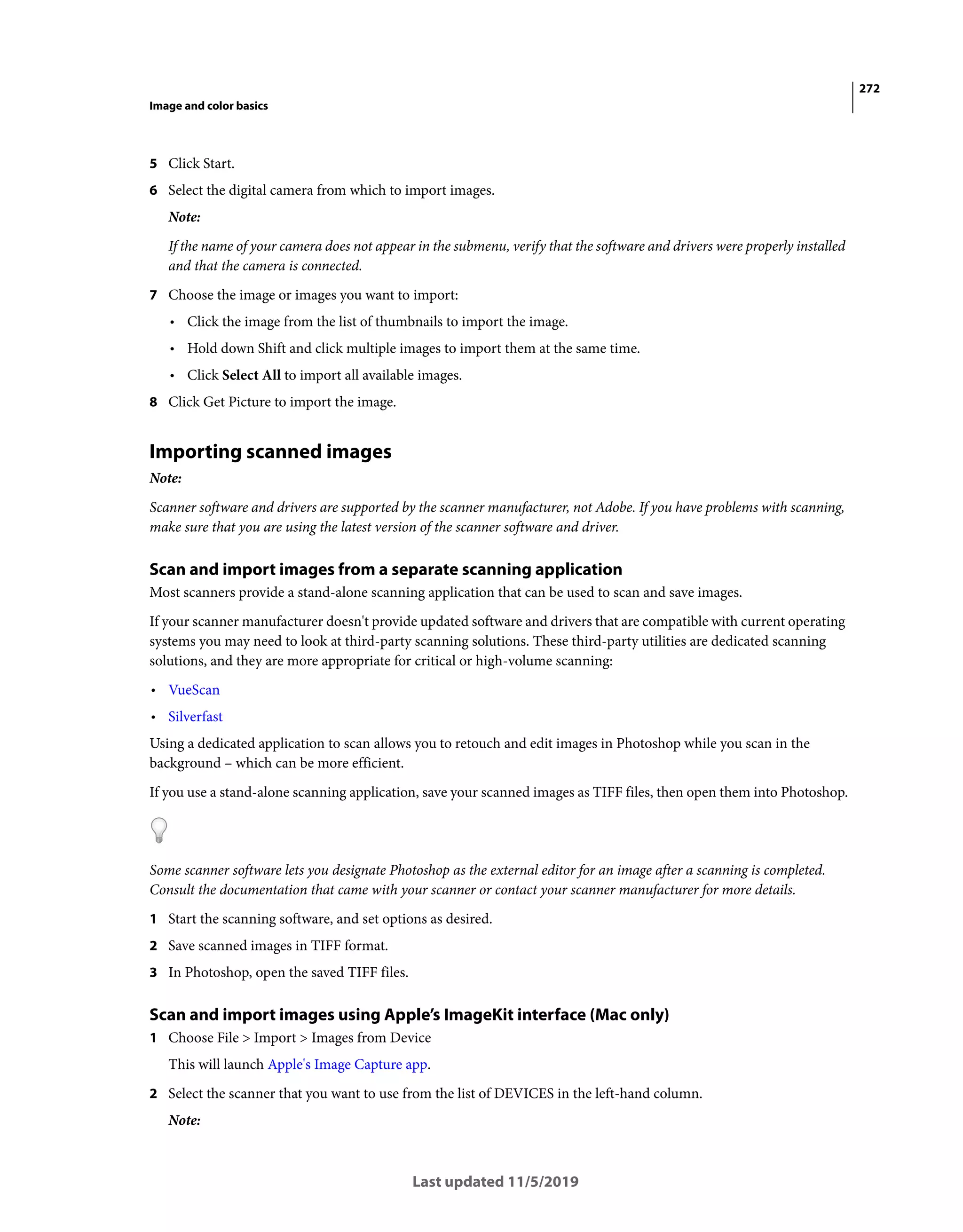 272
Image and color basics
Last updated 11/5/2019
5 Click Start.
6 Select the digital camera from which to import images.
Note:
If the name of your camera does not appear in the submenu, verify that the software and drivers were properly installed
and that the camera is connected.
7 Choose the image or images you want to import:
• Click the image from the list of thumbnails to import the image.
• Hold down Shift and click multiple images to import them at the same time.
• Click Select All to import all available images.
8 Click Get Picture to import the image.
Importing scanned images
Note:
Scanner software and drivers are supported by the scanner manufacturer, not Adobe. If you have problems with scanning,
make sure that you are using the latest version of the scanner software and driver.
Scan and import images from a separate scanning application
Most scanners provide a stand-alone scanning application that can be used to scan and save images.
If your scanner manufacturer doesn't provide updated software and drivers that are compatible with current operating
systems you may need to look at third-party scanning solutions. These third-party utilities are dedicated scanning
solutions, and they are more appropriate for critical or high-volume scanning:
• VueScan
• Silverfast
Using a dedicated application to scan allows you to retouch and edit images in Photoshop while you scan in the
background – which can be more efficient.
If you use a stand-alone scanning application, save your scanned images as TIFF files, then open them into Photoshop.
Some scanner software lets you designate Photoshop as the external editor for an image after a scanning is completed.
Consult the documentation that came with your scanner or contact your scanner manufacturer for more details.
1 Start the scanning software, and set options as desired.
2 Save scanned images in TIFF format.
3 In Photoshop, open the saved TIFF files.
Scan and import images using Apple’s ImageKit interface (Mac only)
1 Choose File > Import > Images from Device
This will launch Apple's Image Capture app.
2 Select the scanner that you want to use from the list of DEVICES in the left-hand column.
Note:
 