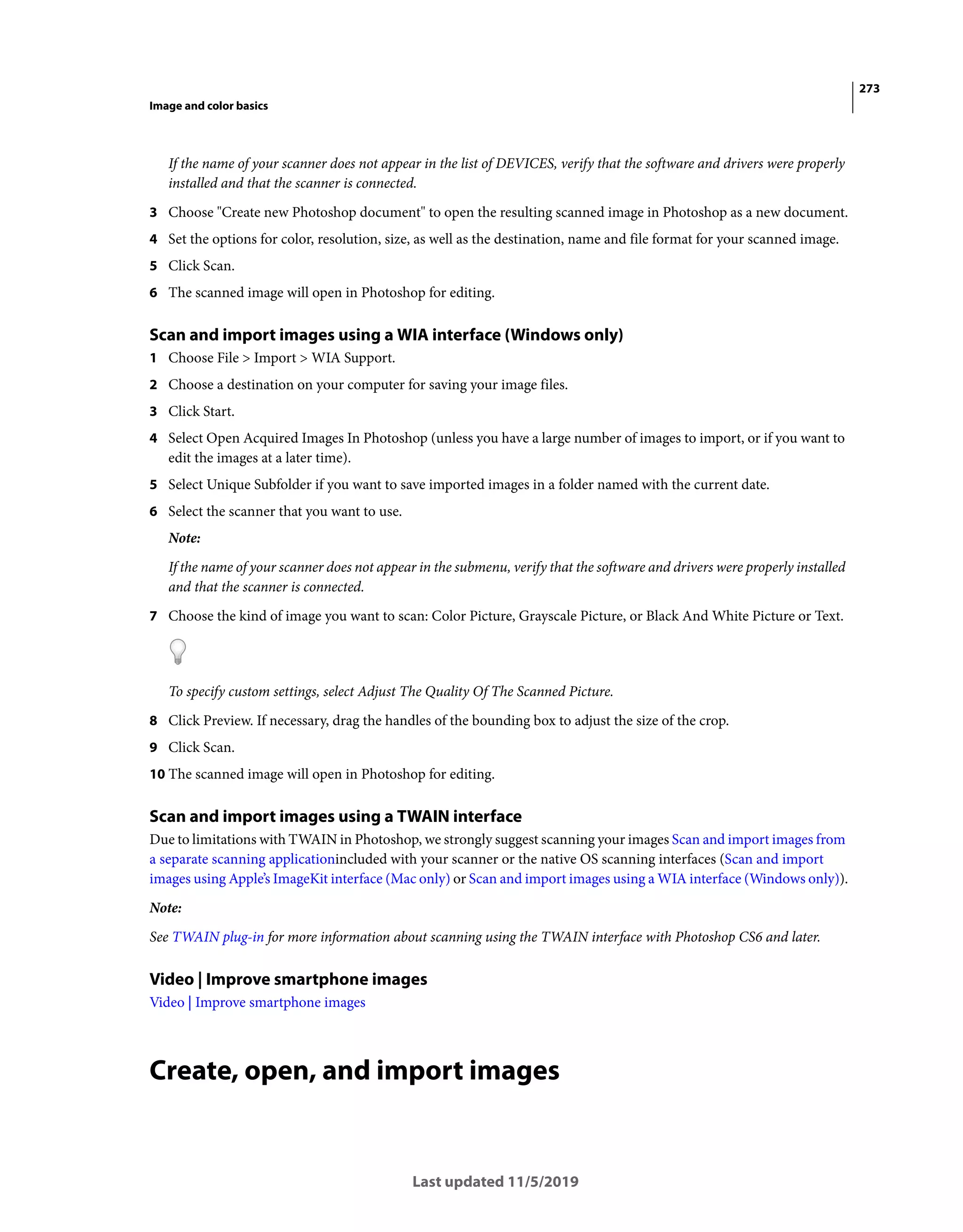 273
Image and color basics
Last updated 11/5/2019
If the name of your scanner does not appear in the list of DEVICES, verify that the software and drivers were properly
installed and that the scanner is connected.
3 Choose "Create new Photoshop document" to open the resulting scanned image in Photoshop as a new document.
4 Set the options for color, resolution, size, as well as the destination, name and file format for your scanned image.
5 Click Scan.
6 The scanned image will open in Photoshop for editing.
Scan and import images using a WIA interface (Windows only)
1 Choose File > Import > WIA Support.
2 Choose a destination on your computer for saving your image files.
3 Click Start.
4 Select Open Acquired Images In Photoshop (unless you have a large number of images to import, or if you want to
edit the images at a later time).
5 Select Unique Subfolder if you want to save imported images in a folder named with the current date.
6 Select the scanner that you want to use.
Note:
If the name of your scanner does not appear in the submenu, verify that the software and drivers were properly installed
and that the scanner is connected.
7 Choose the kind of image you want to scan: Color Picture, Grayscale Picture, or Black And White Picture or Text.
To specify custom settings, select Adjust The Quality Of The Scanned Picture.
8 Click Preview. If necessary, drag the handles of the bounding box to adjust the size of the crop.
9 Click Scan.
10 The scanned image will open in Photoshop for editing.
Scan and import images using a TWAIN interface
Due to limitations with TWAIN in Photoshop, we strongly suggest scanning your images Scan and import images from
a separate scanning applicationincluded with your scanner or the native OS scanning interfaces (Scan and import
images using Apple’s ImageKit interface (Mac only) or Scan and import images using a WIA interface (Windows only)).
Note:
See TWAIN plug-in for more information about scanning using the TWAIN interface with Photoshop CS6 and later.
Video | Improve smartphone images
Video | Improve smartphone images
Create, open, and import images
 