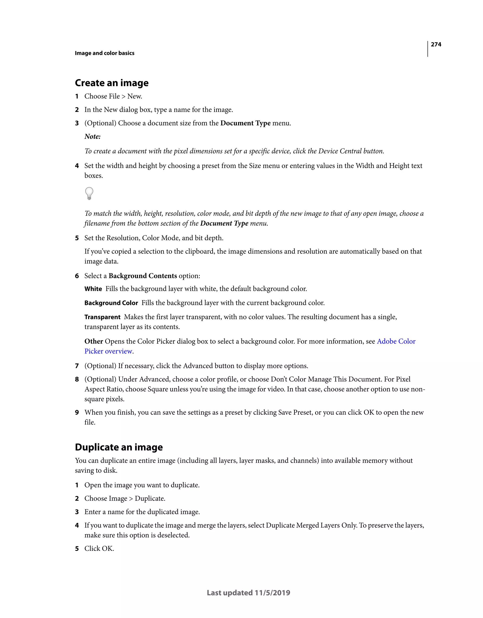 274
Image and color basics
Last updated 11/5/2019
Create an image
1 Choose File > New.
2 In the New dialog box, type a name for the image.
3 (Optional) Choose a document size from the Document Type menu.
Note:
To create a document with the pixel dimensions set for a specific device, click the Device Central button.
4 Set the width and height by choosing a preset from the Size menu or entering values in the Width and Height text
boxes.
To match the width, height, resolution, color mode, and bit depth of the new image to that of any open image, choose a
filename from the bottom section of the Document Type menu.
5 Set the Resolution, Color Mode, and bit depth.
If you’ve copied a selection to the clipboard, the image dimensions and resolution are automatically based on that
image data.
6 Select a Background Contents option:
White Fills the background layer with white, the default background color.
Background Color Fills the background layer with the current background color.
Transparent Makes the first layer transparent, with no color values. The resulting document has a single,
transparent layer as its contents.
Other Opens the Color Picker dialog box to select a background color. For more information, see Adobe Color
Picker overview.
7 (Optional) If necessary, click the Advanced button to display more options.
8 (Optional) Under Advanced, choose a color profile, or choose Don’t Color Manage This Document. For Pixel
Aspect Ratio, choose Square unless you’re using the image for video. In that case, choose another option to use non-
square pixels.
9 When you finish, you can save the settings as a preset by clicking Save Preset, or you can click OK to open the new
file.
Duplicate an image
You can duplicate an entire image (including all layers, layer masks, and channels) into available memory without
saving to disk.
1 Open the image you want to duplicate.
2 Choose Image > Duplicate.
3 Enter a name for the duplicated image.
4 If you want to duplicate the image and merge the layers, select Duplicate Merged Layers Only. To preserve the layers,
make sure this option is deselected.
5 Click OK.
 