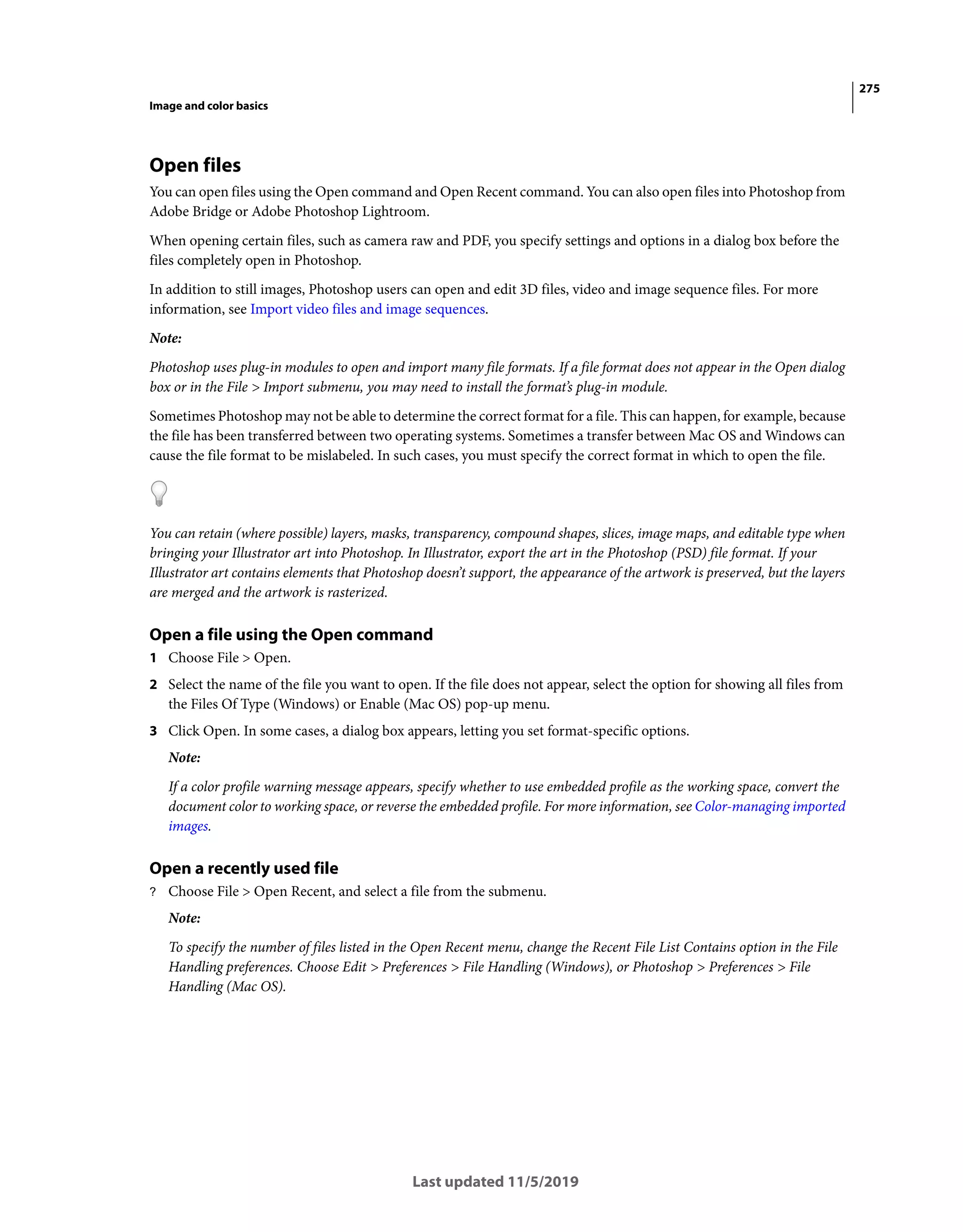 275
Image and color basics
Last updated 11/5/2019
Open files
You can open files using the Open command and Open Recent command. You can also open files into Photoshop from
Adobe Bridge or Adobe Photoshop Lightroom.
When opening certain files, such as camera raw and PDF, you specify settings and options in a dialog box before the
files completely open in Photoshop.
In addition to still images, Photoshop users can open and edit 3D files, video and image sequence files. For more
information, see Import video files and image sequences.
Note:
Photoshop uses plug-in modules to open and import many file formats. If a file format does not appear in the Open dialog
box or in the File > Import submenu, you may need to install the format’s plug-in module.
Sometimes Photoshop may not be able to determine the correct format for a file. This can happen, for example, because
the file has been transferred between two operating systems. Sometimes a transfer between Mac OS and Windows can
cause the file format to be mislabeled. In such cases, you must specify the correct format in which to open the file.
You can retain (where possible) layers, masks, transparency, compound shapes, slices, image maps, and editable type when
bringing your Illustrator art into Photoshop. In Illustrator, export the art in the Photoshop (PSD) file format. If your
Illustrator art contains elements that Photoshop doesn’t support, the appearance of the artwork is preserved, but the layers
are merged and the artwork is rasterized.
Open a file using the Open command
1 Choose File > Open.
2 Select the name of the file you want to open. If the file does not appear, select the option for showing all files from
the Files Of Type (Windows) or Enable (Mac OS) pop-up menu.
3 Click Open. In some cases, a dialog box appears, letting you set format-specific options.
Note:
If a color profile warning message appears, specify whether to use embedded profile as the working space, convert the
document color to working space, or reverse the embedded profile. For more information, see Color-managing imported
images.
Open a recently used file
? Choose File > Open Recent, and select a file from the submenu.
Note:
To specify the number of files listed in the Open Recent menu, change the Recent File List Contains option in the File
Handling preferences. Choose Edit > Preferences > File Handling (Windows), or Photoshop > Preferences > File
Handling (Mac OS).
 