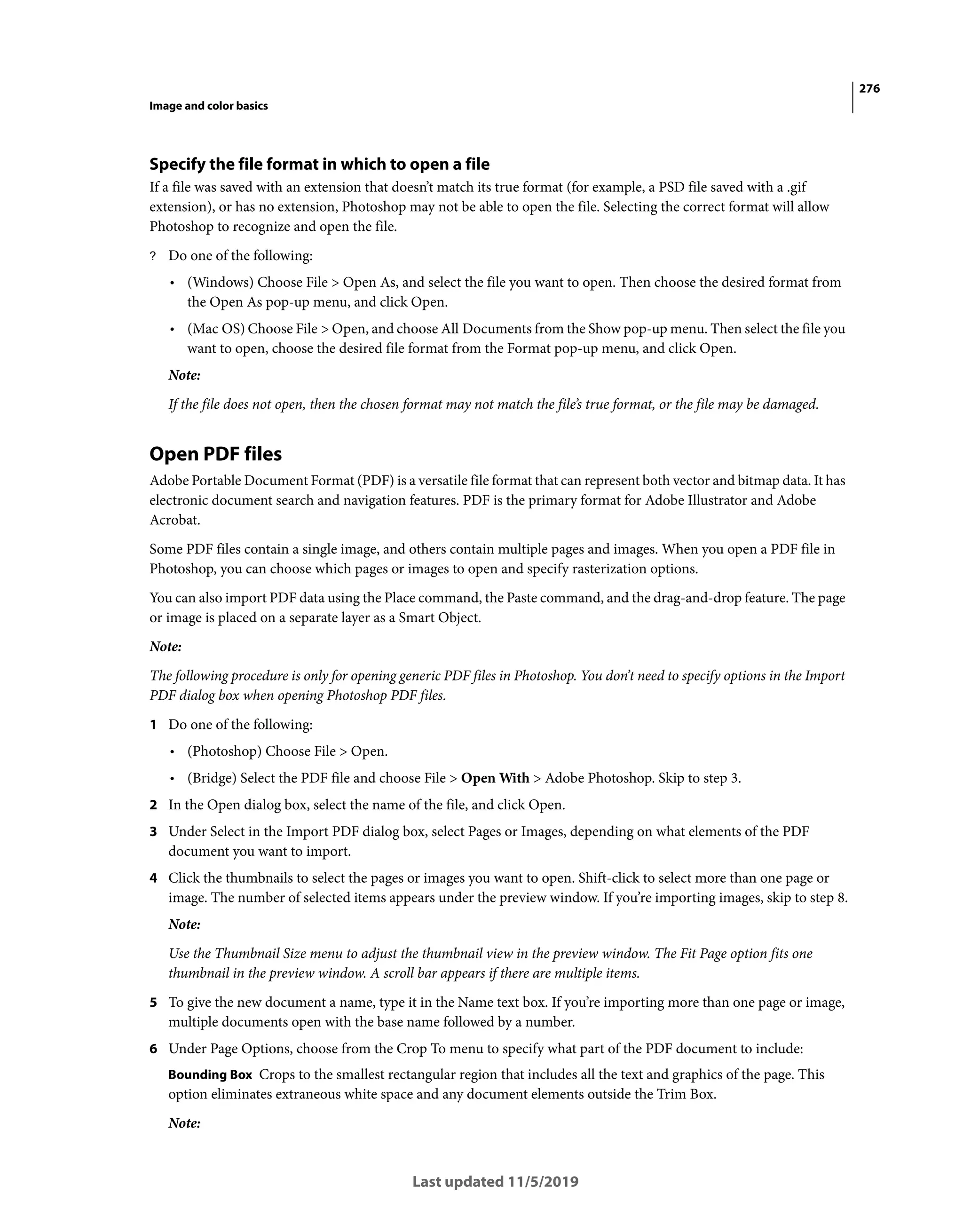 276
Image and color basics
Last updated 11/5/2019
Specify the file format in which to open a file
If a file was saved with an extension that doesn’t match its true format (for example, a PSD file saved with a .gif
extension), or has no extension, Photoshop may not be able to open the file. Selecting the correct format will allow
Photoshop to recognize and open the file.
? Do one of the following:
• (Windows) Choose File > Open As, and select the file you want to open. Then choose the desired format from
the Open As pop-up menu, and click Open.
• (Mac OS) Choose File > Open, and choose All Documents from the Show pop-up menu. Then select the file you
want to open, choose the desired file format from the Format pop-up menu, and click Open.
Note:
If the file does not open, then the chosen format may not match the file’s true format, or the file may be damaged.
Open PDF files
Adobe Portable Document Format (PDF) is a versatile file format that can represent both vector and bitmap data. It has
electronic document search and navigation features. PDF is the primary format for Adobe Illustrator and Adobe
Acrobat.
Some PDF files contain a single image, and others contain multiple pages and images. When you open a PDF file in
Photoshop, you can choose which pages or images to open and specify rasterization options.
You can also import PDF data using the Place command, the Paste command, and the drag-and-drop feature. The page
or image is placed on a separate layer as a Smart Object.
Note:
The following procedure is only for opening generic PDF files in Photoshop. You don’t need to specify options in the Import
PDF dialog box when opening Photoshop PDF files.
1 Do one of the following:
• (Photoshop) Choose File > Open.
• (Bridge) Select the PDF file and choose File > Open With > Adobe Photoshop. Skip to step 3.
2 In the Open dialog box, select the name of the file, and click Open.
3 Under Select in the Import PDF dialog box, select Pages or Images, depending on what elements of the PDF
document you want to import.
4 Click the thumbnails to select the pages or images you want to open. Shift-click to select more than one page or
image. The number of selected items appears under the preview window. If you’re importing images, skip to step 8.
Note:
Use the Thumbnail Size menu to adjust the thumbnail view in the preview window. The Fit Page option fits one
thumbnail in the preview window. A scroll bar appears if there are multiple items.
5 To give the new document a name, type it in the Name text box. If you’re importing more than one page or image,
multiple documents open with the base name followed by a number.
6 Under Page Options, choose from the Crop To menu to specify what part of the PDF document to include:
Bounding Box Crops to the smallest rectangular region that includes all the text and graphics of the page. This
option eliminates extraneous white space and any document elements outside the Trim Box.
Note:
 