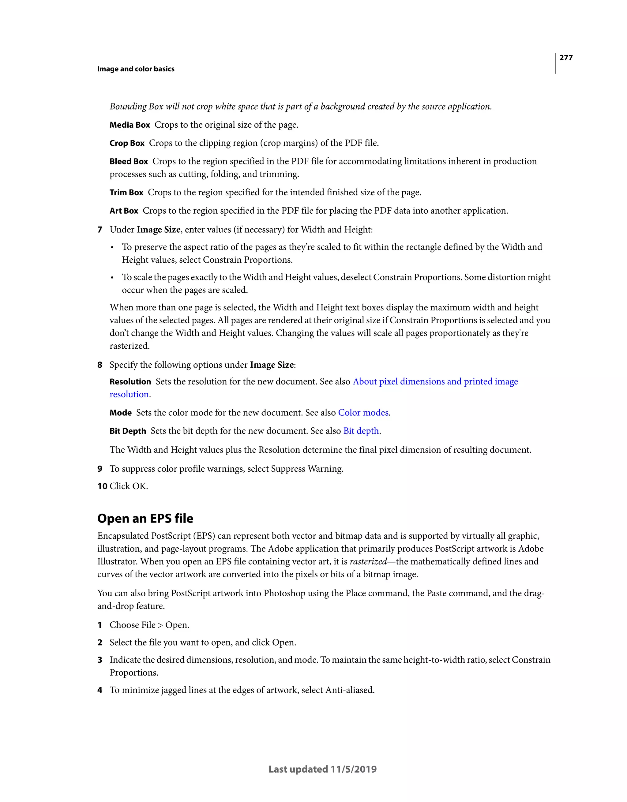 277
Image and color basics
Last updated 11/5/2019
Bounding Box will not crop white space that is part of a background created by the source application.
Media Box Crops to the original size of the page.
Crop Box Crops to the clipping region (crop margins) of the PDF file.
Bleed Box Crops to the region specified in the PDF file for accommodating limitations inherent in production
processes such as cutting, folding, and trimming.
Trim Box Crops to the region specified for the intended finished size of the page.
Art Box Crops to the region specified in the PDF file for placing the PDF data into another application.
7 Under Image Size, enter values (if necessary) for Width and Height:
• To preserve the aspect ratio of the pages as they’re scaled to fit within the rectangle defined by the Width and
Height values, select Constrain Proportions.
• To scale the pages exactly to the Width and Height values, deselect Constrain Proportions. Some distortion might
occur when the pages are scaled.
When more than one page is selected, the Width and Height text boxes display the maximum width and height
values of the selected pages. All pages are rendered at their original size if Constrain Proportions is selected and you
don’t change the Width and Height values. Changing the values will scale all pages proportionately as they're
rasterized.
8 Specify the following options under Image Size:
Resolution Sets the resolution for the new document. See also About pixel dimensions and printed image
resolution.
Mode Sets the color mode for the new document. See also Color modes.
Bit Depth Sets the bit depth for the new document. See also Bit depth.
The Width and Height values plus the Resolution determine the final pixel dimension of resulting document.
9 To suppress color profile warnings, select Suppress Warning.
10 Click OK.
Open an EPS file
Encapsulated PostScript (EPS) can represent both vector and bitmap data and is supported by virtually all graphic,
illustration, and page-layout programs. The Adobe application that primarily produces PostScript artwork is Adobe
Illustrator. When you open an EPS file containing vector art, it is rasterized—the mathematically defined lines and
curves of the vector artwork are converted into the pixels or bits of a bitmap image.
You can also bring PostScript artwork into Photoshop using the Place command, the Paste command, and the drag-
and-drop feature.
1 Choose File > Open.
2 Select the file you want to open, and click Open.
3 Indicate the desired dimensions, resolution, and mode. To maintain the same height-to-width ratio, select Constrain
Proportions.
4 To minimize jagged lines at the edges of artwork, select Anti-aliased.
 