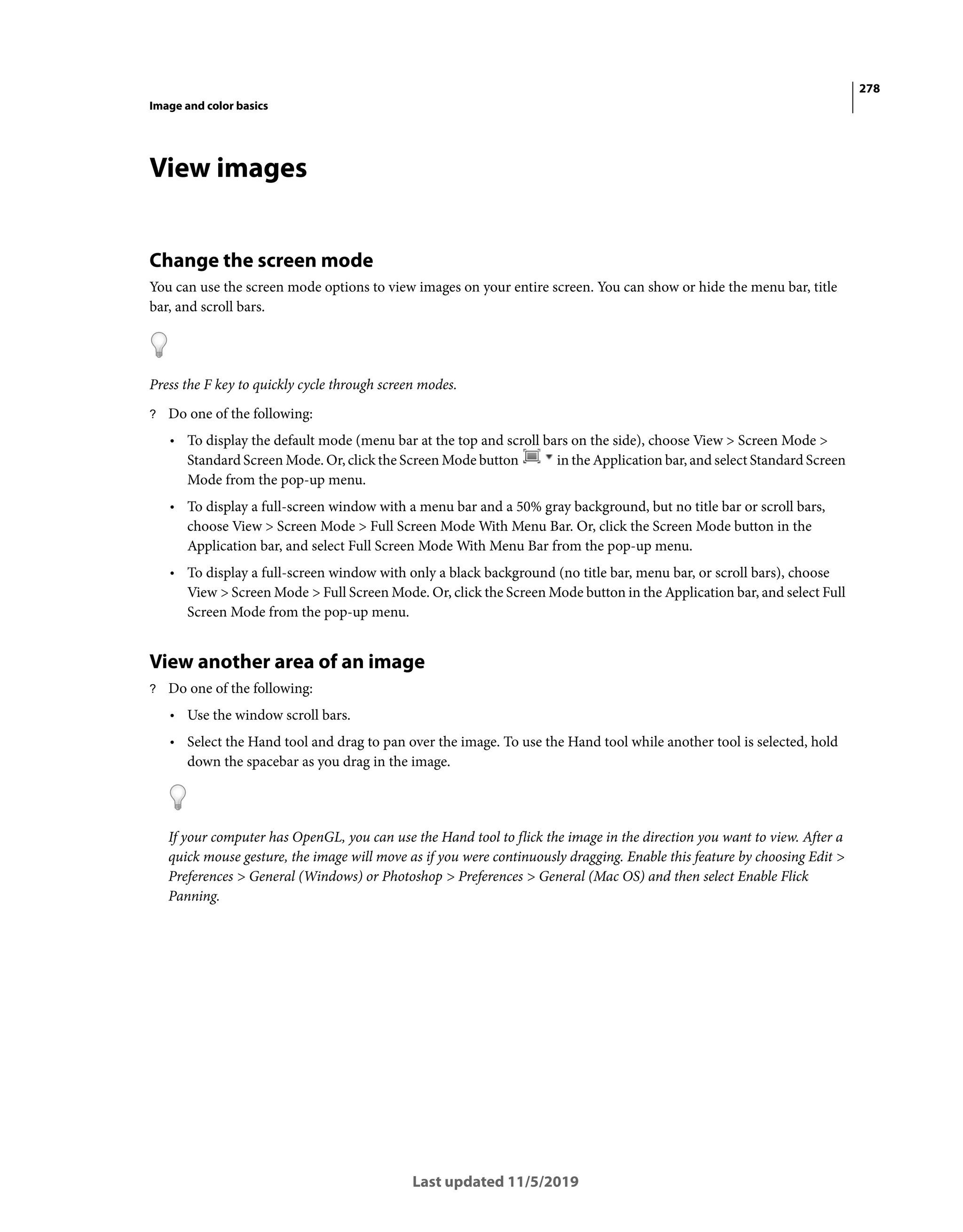 278
Image and color basics
Last updated 11/5/2019
View images
Change the screen mode
You can use the screen mode options to view images on your entire screen. You can show or hide the menu bar, title
bar, and scroll bars.
Press the F key to quickly cycle through screen modes.
? Do one of the following:
• To display the default mode (menu bar at the top and scroll bars on the side), choose View > Screen Mode >
Standard Screen Mode. Or, click the Screen Mode button in the Application bar, and select Standard Screen
Mode from the pop-up menu.
• To display a full-screen window with a menu bar and a 50% gray background, but no title bar or scroll bars,
choose View > Screen Mode > Full Screen Mode With Menu Bar. Or, click the Screen Mode button in the
Application bar, and select Full Screen Mode With Menu Bar from the pop-up menu.
• To display a full-screen window with only a black background (no title bar, menu bar, or scroll bars), choose
View > Screen Mode > Full Screen Mode. Or, click the Screen Mode button in the Application bar, and select Full
Screen Mode from the pop-up menu.
View another area of an image
? Do one of the following:
• Use the window scroll bars.
• Select the Hand tool and drag to pan over the image. To use the Hand tool while another tool is selected, hold
down the spacebar as you drag in the image.
If your computer has OpenGL, you can use the Hand tool to flick the image in the direction you want to view. After a
quick mouse gesture, the image will move as if you were continuously dragging. Enable this feature by choosing Edit >
Preferences > General (Windows) or Photoshop > Preferences > General (Mac OS) and then select Enable Flick
Panning.
 