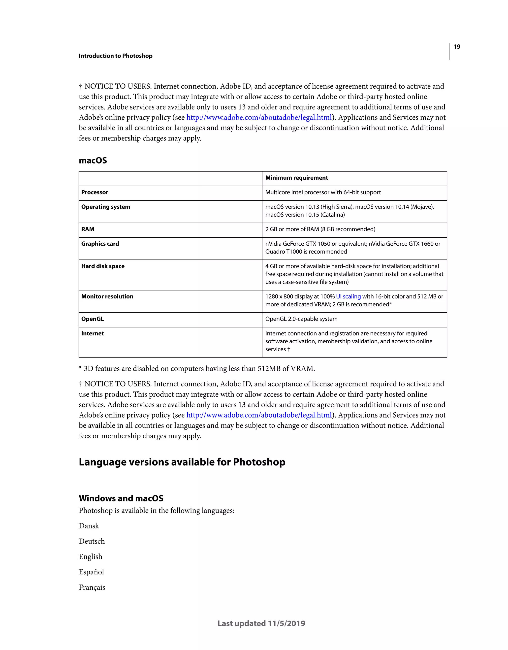 19
Introduction to Photoshop
Last updated 11/5/2019
† NOTICE TO USERS. Internet connection, Adobe ID, and acceptance of license agreement required to activate and
use this product. This product may integrate with or allow access to certain Adobe or third-party hosted online
services. Adobe services are available only to users 13 and older and require agreement to additional terms of use and
Adobe’s online privacy policy (see http://www.adobe.com/aboutadobe/legal.html). Applications and Services may not
be available in all countries or languages and may be subject to change or discontinuation without notice. Additional
fees or membership charges may apply.
macOS
* 3D features are disabled on computers having less than 512MB of VRAM.
† NOTICE TO USERS. Internet connection, Adobe ID, and acceptance of license agreement required to activate and
use this product. This product may integrate with or allow access to certain Adobe or third-party hosted online
services. Adobe services are available only to users 13 and older and require agreement to additional terms of use and
Adobe’s online privacy policy (see http://www.adobe.com/aboutadobe/legal.html). Applications and Services may not
be available in all countries or languages and may be subject to change or discontinuation without notice. Additional
fees or membership charges may apply.
Language versions available for Photoshop
Windows and macOS
Photoshop is available in the following languages:
Dansk
Deutsch
English
Español
Français
Minimum requirement
Processor Multicore Intel processor with 64-bit support
Operating system macOS version 10.13 (High Sierra), macOS version 10.14 (Mojave),
macOS version 10.15 (Catalina)
RAM 2 GB or more of RAM (8 GB recommended)
Graphics card nVidia GeForce GTX 1050 or equivalent; nVidia GeForce GTX 1660 or
Quadro T1000 is recommended
Hard disk space 4 GB or more of available hard-disk space for installation; additional
free space required during installation (cannot install on a volume that
uses a case-sensitive file system)
Monitor resolution 1280 x 800 display at 100% UI scaling with 16-bit color and 512 MB or
more of dedicated VRAM; 2 GB is recommended*
OpenGL OpenGL 2.0-capable system
Internet Internet connection and registration are necessary for required
software activation, membership validation, and access to online
services †
 