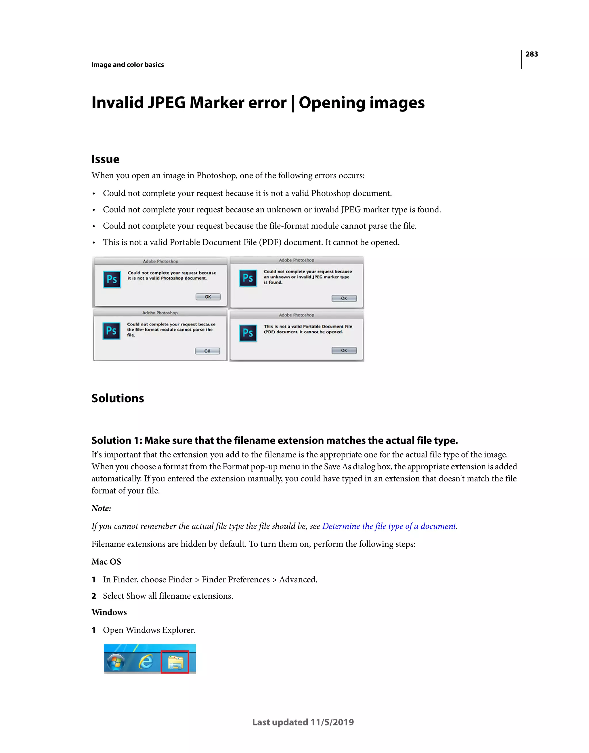 283
Image and color basics
Last updated 11/5/2019
Invalid JPEG Marker error | Opening images
Issue
When you open an image in Photoshop, one of the following errors occurs:
• Could not complete your request because it is not a valid Photoshop document.
• Could not complete your request because an unknown or invalid JPEG marker type is found.
• Could not complete your request because the file-format module cannot parse the file.
• This is not a valid Portable Document File (PDF) document. It cannot be opened.
Solutions
Solution 1: Make sure that the filename extension matches the actual file type.
It's important that the extension you add to the filename is the appropriate one for the actual file type of the image.
When you choose a format from the Format pop-up menu in the Save As dialog box, the appropriate extension is added
automatically. If you entered the extension manually, you could have typed in an extension that doesn't match the file
format of your file.
Note:
If you cannot remember the actual file type the file should be, see Determine the file type of a document.
Filename extensions are hidden by default. To turn them on, perform the following steps:
Mac OS
1 In Finder, choose Finder > Finder Preferences > Advanced.
2 Select Show all filename extensions.
Windows
1 Open Windows Explorer.
 