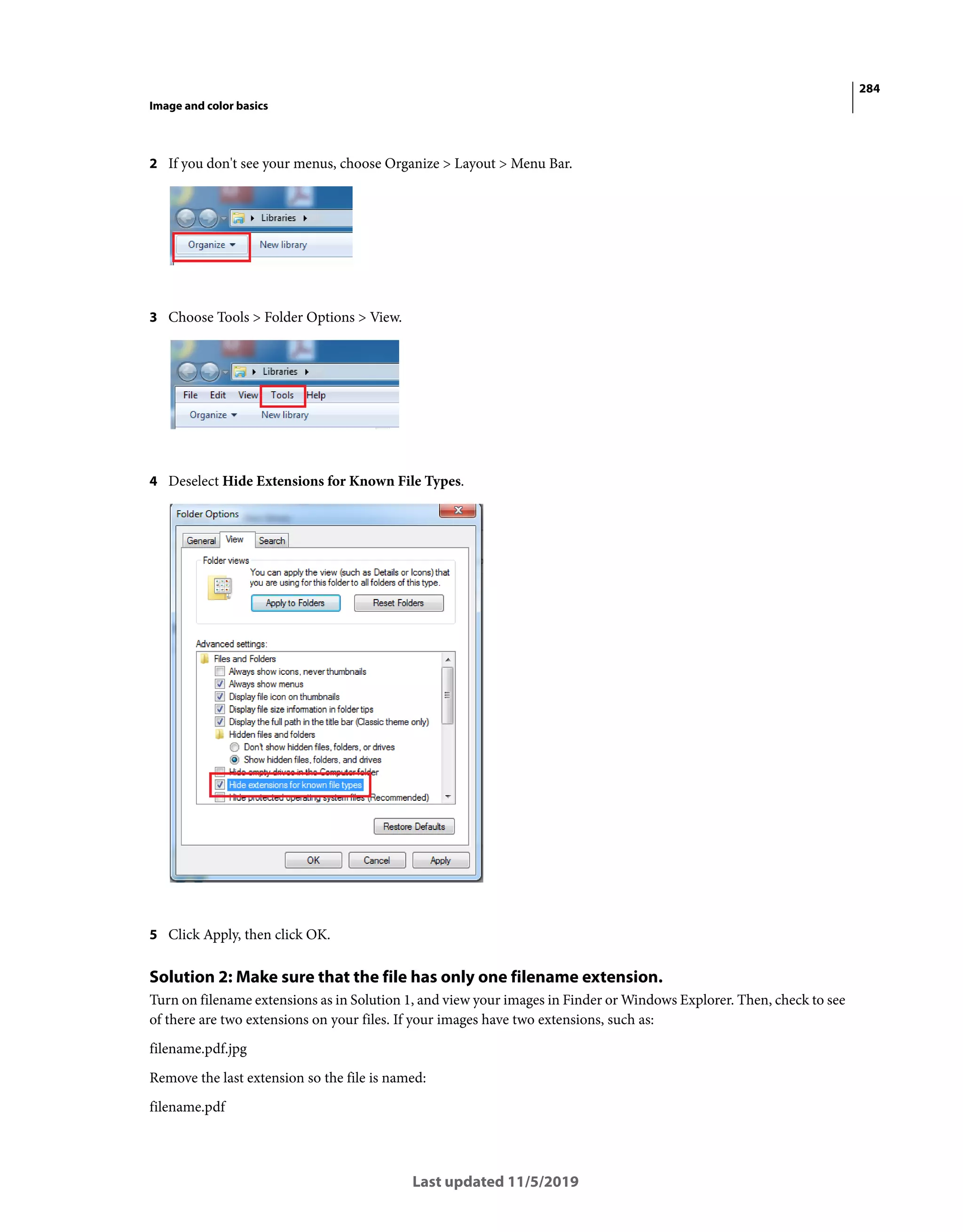 284
Image and color basics
Last updated 11/5/2019
2 If you don't see your menus, choose Organize > Layout > Menu Bar.
3 Choose Tools > Folder Options > View.
4 Deselect Hide Extensions for Known File Types.
5 Click Apply, then click OK.
Solution 2: Make sure that the file has only one filename extension.
Turn on filename extensions as in Solution 1, and view your images in Finder or Windows Explorer. Then, check to see
of there are two extensions on your files. If your images have two extensions, such as:
filename.pdf.jpg
Remove the last extension so the file is named:
filename.pdf
 