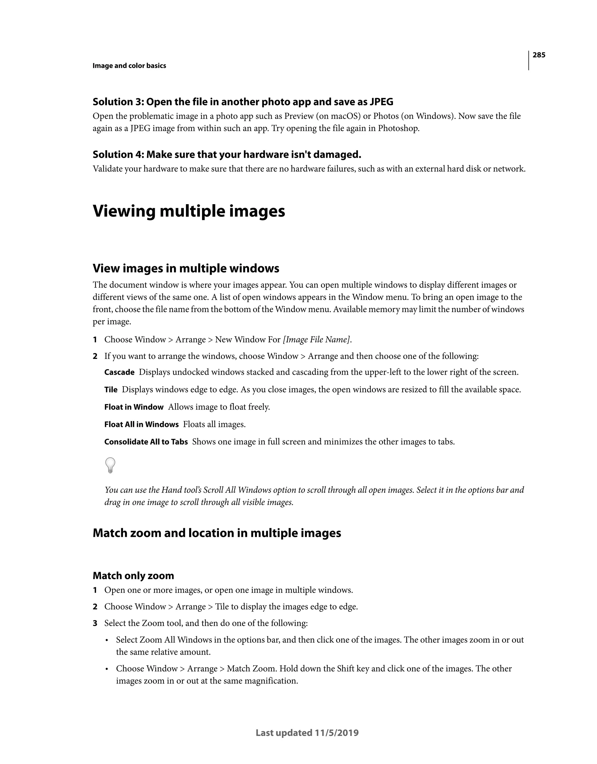 285
Image and color basics
Last updated 11/5/2019
Solution 3: Open the file in another photo app and save as JPEG
Open the problematic image in a photo app such as Preview (on macOS) or Photos (on Windows). Now save the file
again as a JPEG image from within such an app. Try opening the file again in Photoshop.
Solution 4: Make sure that your hardware isn't damaged.
Validate your hardware to make sure that there are no hardware failures, such as with an external hard disk or network.
Viewing multiple images
View images in multiple windows
The document window is where your images appear. You can open multiple windows to display different images or
different views of the same one. A list of open windows appears in the Window menu. To bring an open image to the
front, choose the file name from the bottom of the Window menu. Available memory may limit the number of windows
per image.
1 Choose Window > Arrange > New Window For [Image File Name].
2 If you want to arrange the windows, choose Window > Arrange and then choose one of the following:
Cascade Displays undocked windows stacked and cascading from the upper-left to the lower right of the screen.
Tile Displays windows edge to edge. As you close images, the open windows are resized to fill the available space.
Float in Window Allows image to float freely.
Float All in Windows Floats all images.
Consolidate All to Tabs Shows one image in full screen and minimizes the other images to tabs.
You can use the Hand tool’s Scroll All Windows option to scroll through all open images. Select it in the options bar and
drag in one image to scroll through all visible images.
Match zoom and location in multiple images
Match only zoom
1 Open one or more images, or open one image in multiple windows.
2 Choose Window > Arrange > Tile to display the images edge to edge.
3 Select the Zoom tool, and then do one of the following:
• Select Zoom All Windows in the options bar, and then click one of the images. The other images zoom in or out
the same relative amount.
• Choose Window > Arrange > Match Zoom. Hold down the Shift key and click one of the images. The other
images zoom in or out at the same magnification.
 