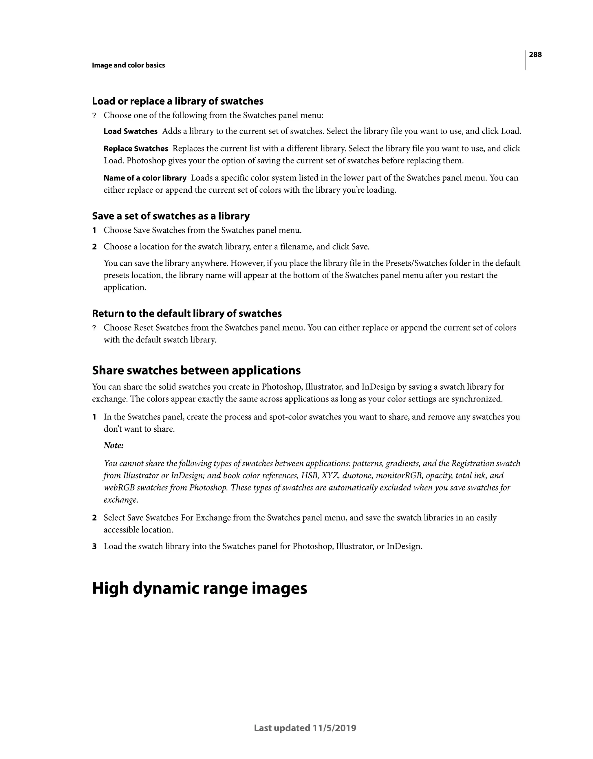 288
Image and color basics
Last updated 11/5/2019
Load or replace a library of swatches
? Choose one of the following from the Swatches panel menu:
Load Swatches Adds a library to the current set of swatches. Select the library file you want to use, and click Load.
Replace Swatches Replaces the current list with a different library. Select the library file you want to use, and click
Load. Photoshop gives your the option of saving the current set of swatches before replacing them.
Name of a color library Loads a specific color system listed in the lower part of the Swatches panel menu. You can
either replace or append the current set of colors with the library you’re loading.
Save a set of swatches as a library
1 Choose Save Swatches from the Swatches panel menu.
2 Choose a location for the swatch library, enter a filename, and click Save.
You can save the library anywhere. However, if you place the library file in the Presets/Swatches folder in the default
presets location, the library name will appear at the bottom of the Swatches panel menu after you restart the
application.
Return to the default library of swatches
? Choose Reset Swatches from the Swatches panel menu. You can either replace or append the current set of colors
with the default swatch library.
Share swatches between applications
You can share the solid swatches you create in Photoshop, Illustrator, and InDesign by saving a swatch library for
exchange. The colors appear exactly the same across applications as long as your color settings are synchronized.
1 In the Swatches panel, create the process and spot-color swatches you want to share, and remove any swatches you
don’t want to share.
Note:
You cannot share the following types of swatches between applications: patterns, gradients, and the Registration swatch
from Illustrator or InDesign; and book color references, HSB, XYZ, duotone, monitorRGB, opacity, total ink, and
webRGB swatches from Photoshop. These types of swatches are automatically excluded when you save swatches for
exchange.
2 Select Save Swatches For Exchange from the Swatches panel menu, and save the swatch libraries in an easily
accessible location.
3 Load the swatch library into the Swatches panel for Photoshop, Illustrator, or InDesign.
High dynamic range images
 