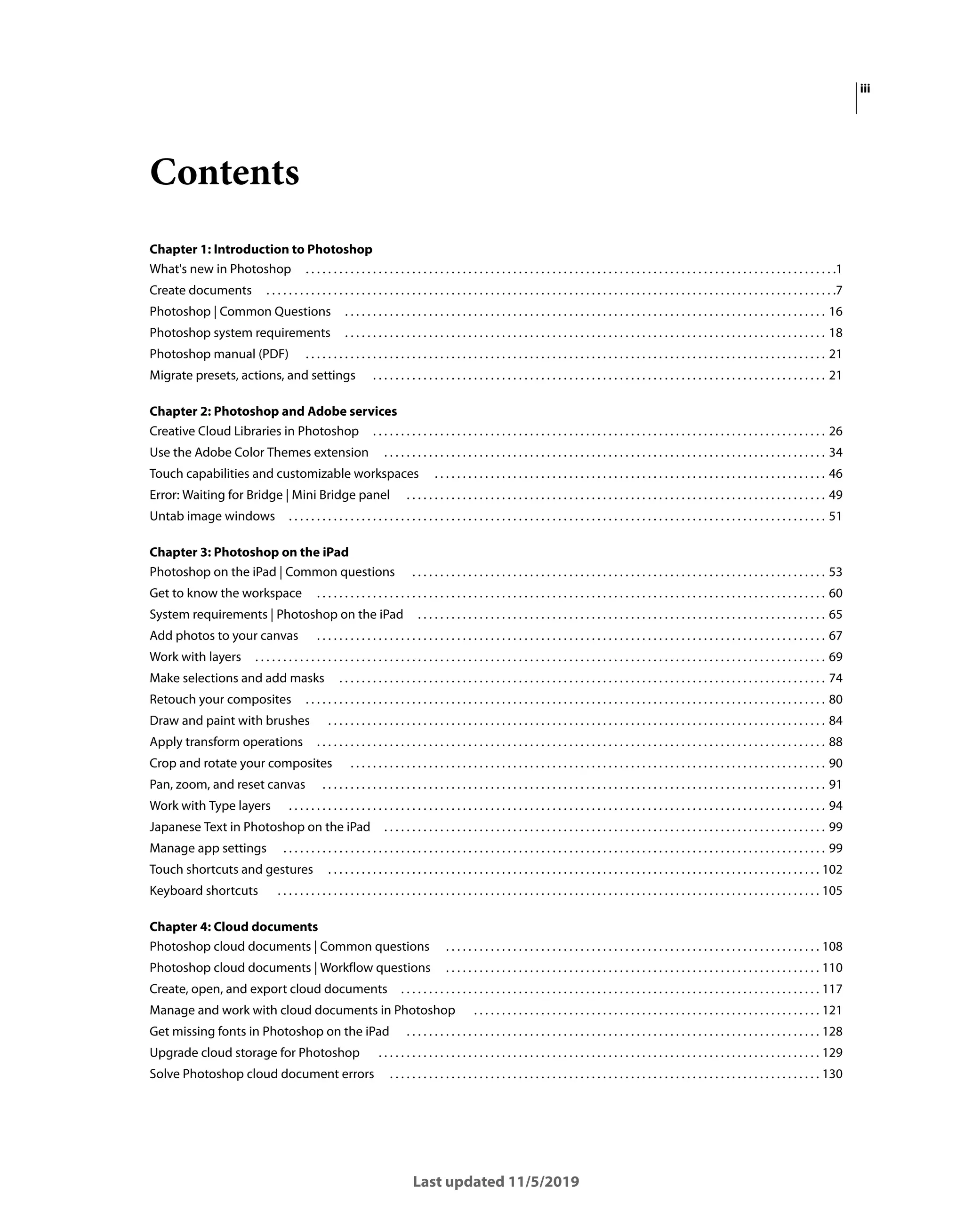 iii
Last updated 11/5/2019
Contents
Chapter 1: Introduction to Photoshop
What's new in Photoshop . . . . . . . . . . . . . . . . . . . . . . . . . . . . . . . . . . . . . . . . . . . . . . . . . . . . . . . . . . . . . . . . . . . . . . . . . . . . . . . . . . . . . . . . . . . . . . .1
Create documents . . . . . . . . . . . . . . . . . . . . . . . . . . . . . . . . . . . . . . . . . . . . . . . . . . . . . . . . . . . . . . . . . . . . . . . . . . . . . . . . . . . . . . . . . . . . . . . . . . . . . .7
Photoshop | Common Questions . . . . . . . . . . . . . . . . . . . . . . . . . . . . . . . . . . . . . . . . . . . . . . . . . . . . . . . . . . . . . . . . . . . . . . . . . . . . . . . . . . . . . . 16
Photoshop system requirements . . . . . . . . . . . . . . . . . . . . . . . . . . . . . . . . . . . . . . . . . . . . . . . . . . . . . . . . . . . . . . . . . . . . . . . . . . . . . . . . . . . . . . 18
Photoshop manual (PDF) . . . . . . . . . . . . . . . . . . . . . . . . . . . . . . . . . . . . . . . . . . . . . . . . . . . . . . . . . . . . . . . . . . . . . . . . . . . . . . . . . . . . . . . . . . . . . 21
Migrate presets, actions, and settings . . . . . . . . . . . . . . . . . . . . . . . . . . . . . . . . . . . . . . . . . . . . . . . . . . . . . . . . . . . . . . . . . . . . . . . . . . . . . . . . . 21
Chapter 2: Photoshop and Adobe services
Creative Cloud Libraries in Photoshop . . . . . . . . . . . . . . . . . . . . . . . . . . . . . . . . . . . . . . . . . . . . . . . . . . . . . . . . . . . . . . . . . . . . . . . . . . . . . . . . . 26
Use the Adobe Color Themes extension . . . . . . . . . . . . . . . . . . . . . . . . . . . . . . . . . . . . . . . . . . . . . . . . . . . . . . . . . . . . . . . . . . . . . . . . . . . . . . . 34
Touch capabilities and customizable workspaces . . . . . . . . . . . . . . . . . . . . . . . . . . . . . . . . . . . . . . . . . . . . . . . . . . . . . . . . . . . . . . . . . . . . . . 46
Error: Waiting for Bridge | Mini Bridge panel . . . . . . . . . . . . . . . . . . . . . . . . . . . . . . . . . . . . . . . . . . . . . . . . . . . . . . . . . . . . . . . . . . . . . . . . . . . 49
Untab image windows . . . . . . . . . . . . . . . . . . . . . . . . . . . . . . . . . . . . . . . . . . . . . . . . . . . . . . . . . . . . . . . . . . . . . . . . . . . . . . . . . . . . . . . . . . . . . . . . 51
Chapter 3: Photoshop on the iPad
Photoshop on the iPad | Common questions . . . . . . . . . . . . . . . . . . . . . . . . . . . . . . . . . . . . . . . . . . . . . . . . . . . . . . . . . . . . . . . . . . . . . . . . . . 53
Get to know the workspace . . . . . . . . . . . . . . . . . . . . . . . . . . . . . . . . . . . . . . . . . . . . . . . . . . . . . . . . . . . . . . . . . . . . . . . . . . . . . . . . . . . . . . . . . . . 60
System requirements | Photoshop on the iPad . . . . . . . . . . . . . . . . . . . . . . . . . . . . . . . . . . . . . . . . . . . . . . . . . . . . . . . . . . . . . . . . . . . . . . . . . 65
Add photos to your canvas . . . . . . . . . . . . . . . . . . . . . . . . . . . . . . . . . . . . . . . . . . . . . . . . . . . . . . . . . . . . . . . . . . . . . . . . . . . . . . . . . . . . . . . . . . . 67
Work with layers . . . . . . . . . . . . . . . . . . . . . . . . . . . . . . . . . . . . . . . . . . . . . . . . . . . . . . . . . . . . . . . . . . . . . . . . . . . . . . . . . . . . . . . . . . . . . . . . . . . . . . 69
Make selections and add masks . . . . . . . . . . . . . . . . . . . . . . . . . . . . . . . . . . . . . . . . . . . . . . . . . . . . . . . . . . . . . . . . . . . . . . . . . . . . . . . . . . . . . . . 74
Retouch your composites . . . . . . . . . . . . . . . . . . . . . . . . . . . . . . . . . . . . . . . . . . . . . . . . . . . . . . . . . . . . . . . . . . . . . . . . . . . . . . . . . . . . . . . . . . . . . 80
Draw and paint with brushes . . . . . . . . . . . . . . . . . . . . . . . . . . . . . . . . . . . . . . . . . . . . . . . . . . . . . . . . . . . . . . . . . . . . . . . . . . . . . . . . . . . . . . . . . 84
Apply transform operations . . . . . . . . . . . . . . . . . . . . . . . . . . . . . . . . . . . . . . . . . . . . . . . . . . . . . . . . . . . . . . . . . . . . . . . . . . . . . . . . . . . . . . . . . . . 88
Crop and rotate your composites . . . . . . . . . . . . . . . . . . . . . . . . . . . . . . . . . . . . . . . . . . . . . . . . . . . . . . . . . . . . . . . . . . . . . . . . . . . . . . . . . . . . . 90
Pan, zoom, and reset canvas . . . . . . . . . . . . . . . . . . . . . . . . . . . . . . . . . . . . . . . . . . . . . . . . . . . . . . . . . . . . . . . . . . . . . . . . . . . . . . . . . . . . . . . . . . 91
Work with Type layers . . . . . . . . . . . . . . . . . . . . . . . . . . . . . . . . . . . . . . . . . . . . . . . . . . . . . . . . . . . . . . . . . . . . . . . . . . . . . . . . . . . . . . . . . . . . . . . . 94
Japanese Text in Photoshop on the iPad . . . . . . . . . . . . . . . . . . . . . . . . . . . . . . . . . . . . . . . . . . . . . . . . . . . . . . . . . . . . . . . . . . . . . . . . . . . . . . . 99
Manage app settings . . . . . . . . . . . . . . . . . . . . . . . . . . . . . . . . . . . . . . . . . . . . . . . . . . . . . . . . . . . . . . . . . . . . . . . . . . . . . . . . . . . . . . . . . . . . . . . . . 99
Touch shortcuts and gestures . . . . . . . . . . . . . . . . . . . . . . . . . . . . . . . . . . . . . . . . . . . . . . . . . . . . . . . . . . . . . . . . . . . . . . . . . . . . . . . . . . . . . . . . 102
Keyboard shortcuts . . . . . . . . . . . . . . . . . . . . . . . . . . . . . . . . . . . . . . . . . . . . . . . . . . . . . . . . . . . . . . . . . . . . . . . . . . . . . . . . . . . . . . . . . . . . . . . . . 105
Chapter 4: Cloud documents
Photoshop cloud documents | Common questions . . . . . . . . . . . . . . . . . . . . . . . . . . . . . . . . . . . . . . . . . . . . . . . . . . . . . . . . . . . . . . . . . . . 108
Photoshop cloud documents | Workflow questions . . . . . . . . . . . . . . . . . . . . . . . . . . . . . . . . . . . . . . . . . . . . . . . . . . . . . . . . . . . . . . . . . . . 110
Create, open, and export cloud documents . . . . . . . . . . . . . . . . . . . . . . . . . . . . . . . . . . . . . . . . . . . . . . . . . . . . . . . . . . . . . . . . . . . . . . . . . . . 117
Manage and work with cloud documents in Photoshop . . . . . . . . . . . . . . . . . . . . . . . . . . . . . . . . . . . . . . . . . . . . . . . . . . . . . . . . . . . . . . 121
Get missing fonts in Photoshop on the iPad . . . . . . . . . . . . . . . . . . . . . . . . . . . . . . . . . . . . . . . . . . . . . . . . . . . . . . . . . . . . . . . . . . . . . . . . . . 128
Upgrade cloud storage for Photoshop . . . . . . . . . . . . . . . . . . . . . . . . . . . . . . . . . . . . . . . . . . . . . . . . . . . . . . . . . . . . . . . . . . . . . . . . . . . . . . . 129
Solve Photoshop cloud document errors . . . . . . . . . . . . . . . . . . . . . . . . . . . . . . . . . . . . . . . . . . . . . . . . . . . . . . . . . . . . . . . . . . . . . . . . . . . . . 130
 