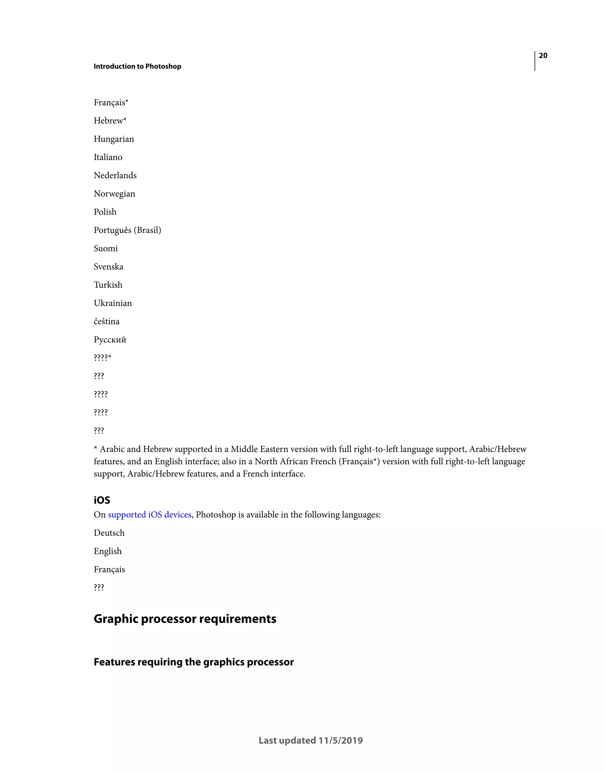 20
Introduction to Photoshop
Last updated 11/5/2019
Français*
Hebrew*
Hungarian
Italiano
Nederlands
Norwegian
Polish
Português (Brasil)
Suomi
Svenska
Turkish
Ukrainian
čeština
Русский
????*
???
????
????
???
* Arabic and Hebrew supported in a Middle Eastern version with full right-to-left language support, Arabic/Hebrew
features, and an English interface; also in a North African French (Français*) version with full right-to-left language
support, Arabic/Hebrew features, and a French interface.
iOS
On supported iOS devices, Photoshop is available in the following languages:
Deutsch
English
Français
???
Graphic processor requirements
Features requiring the graphics processor
 