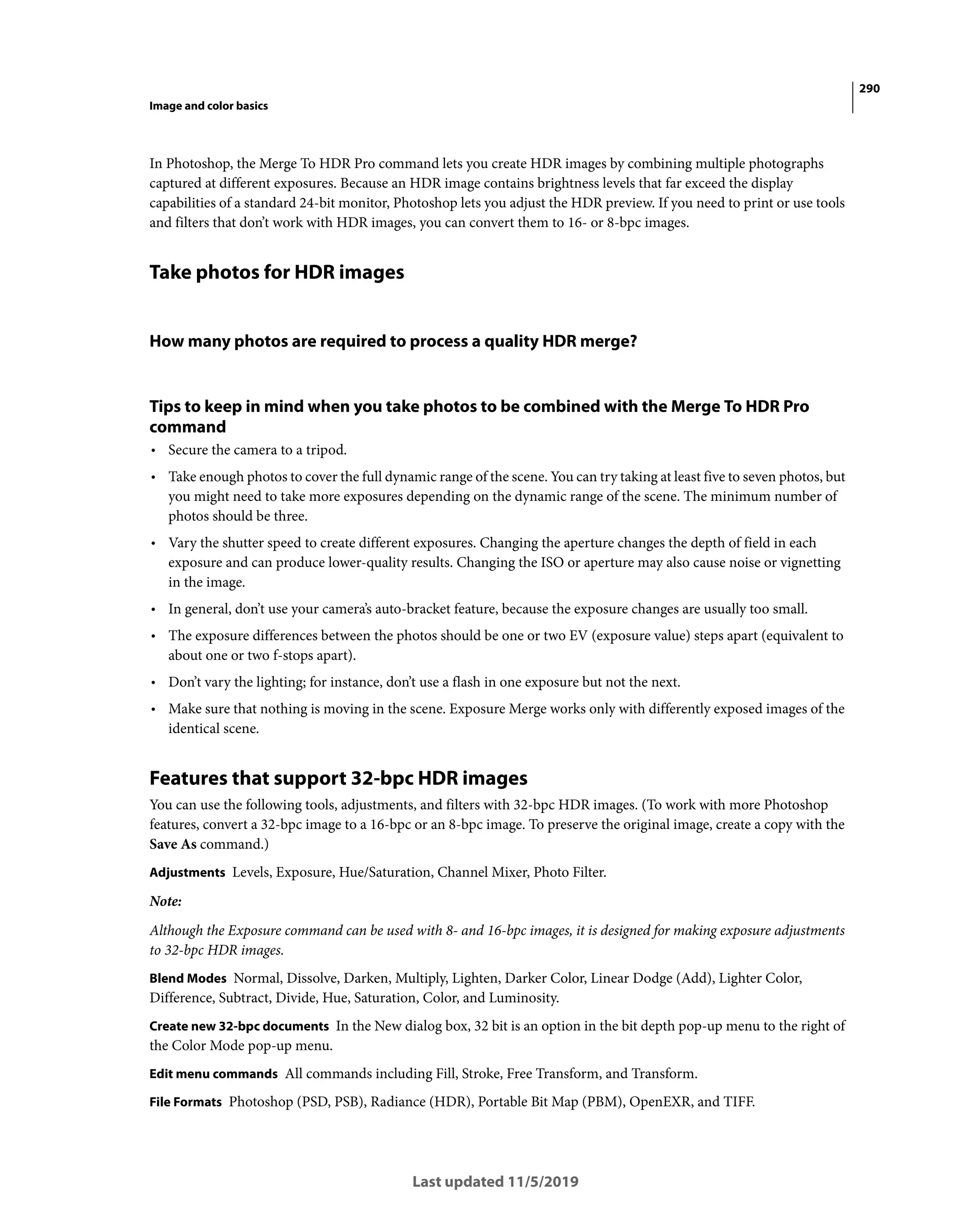 290
Image and color basics
Last updated 11/5/2019
In Photoshop, the Merge To HDR Pro command lets you create HDR images by combining multiple photographs
captured at different exposures. Because an HDR image contains brightness levels that far exceed the display
capabilities of a standard 24-bit monitor, Photoshop lets you adjust the HDR preview. If you need to print or use tools
and filters that don’t work with HDR images, you can convert them to 16- or 8-bpc images.
Take photos for HDR images
How many photos are required to process a quality HDR merge?
Tips to keep in mind when you take photos to be combined with the Merge To HDR Pro
command
• Secure the camera to a tripod.
• Take enough photos to cover the full dynamic range of the scene. You can try taking at least five to seven photos, but
you might need to take more exposures depending on the dynamic range of the scene. The minimum number of
photos should be three.
• Vary the shutter speed to create different exposures. Changing the aperture changes the depth of field in each
exposure and can produce lower-quality results. Changing the ISO or aperture may also cause noise or vignetting
in the image.
• In general, don’t use your camera’s auto-bracket feature, because the exposure changes are usually too small.
• The exposure differences between the photos should be one or two EV (exposure value) steps apart (equivalent to
about one or two f-stops apart).
• Don’t vary the lighting; for instance, don’t use a flash in one exposure but not the next.
• Make sure that nothing is moving in the scene. Exposure Merge works only with differently exposed images of the
identical scene.
Features that support 32-bpc HDR images
You can use the following tools, adjustments, and filters with 32-bpc HDR images. (To work with more Photoshop
features, convert a 32-bpc image to a 16-bpc or an 8-bpc image. To preserve the original image, create a copy with the
Save As command.)
Adjustments Levels, Exposure, Hue/Saturation, Channel Mixer, Photo Filter.
Note:
Although the Exposure command can be used with 8- and 16-bpc images, it is designed for making exposure adjustments
to 32-bpc HDR images.
Blend Modes Normal, Dissolve, Darken, Multiply, Lighten, Darker Color, Linear Dodge (Add), Lighter Color,
Difference, Subtract, Divide, Hue, Saturation, Color, and Luminosity.
Create new 32-bpc documents In the New dialog box, 32 bit is an option in the bit depth pop-up menu to the right of
the Color Mode pop-up menu.
Edit menu commands All commands including Fill, Stroke, Free Transform, and Transform.
File Formats Photoshop (PSD, PSB), Radiance (HDR), Portable Bit Map (PBM), OpenEXR, and TIFF.
 