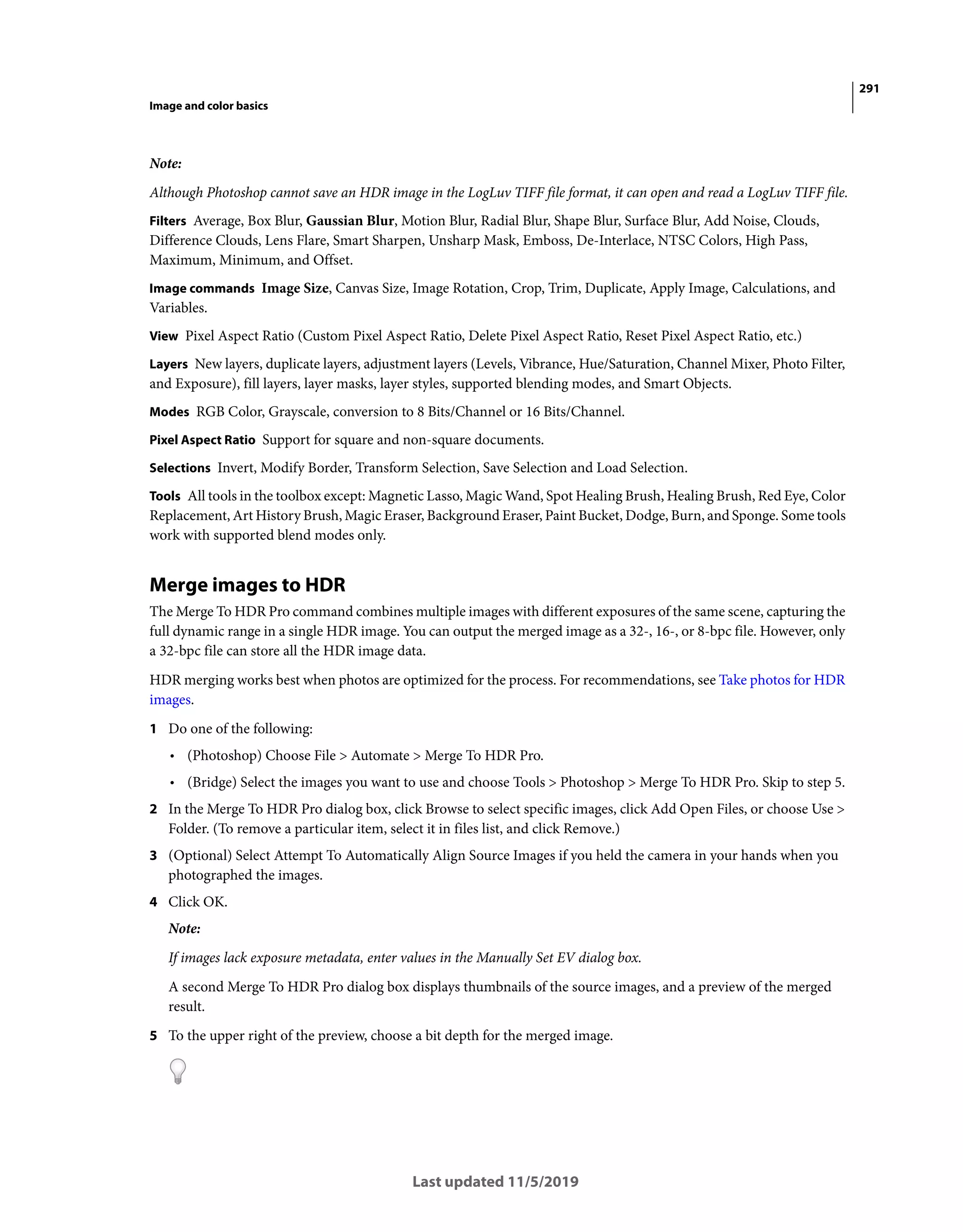 291
Image and color basics
Last updated 11/5/2019
Note:
Although Photoshop cannot save an HDR image in the LogLuv TIFF file format, it can open and read a LogLuv TIFF file.
Filters Average, Box Blur, Gaussian Blur, Motion Blur, Radial Blur, Shape Blur, Surface Blur, Add Noise, Clouds,
Difference Clouds, Lens Flare, Smart Sharpen, Unsharp Mask, Emboss, De-Interlace, NTSC Colors, High Pass,
Maximum, Minimum, and Offset.
Image commands Image Size, Canvas Size, Image Rotation, Crop, Trim, Duplicate, Apply Image, Calculations, and
Variables.
View Pixel Aspect Ratio (Custom Pixel Aspect Ratio, Delete Pixel Aspect Ratio, Reset Pixel Aspect Ratio, etc.)
Layers New layers, duplicate layers, adjustment layers (Levels, Vibrance, Hue/Saturation, Channel Mixer, Photo Filter,
and Exposure), fill layers, layer masks, layer styles, supported blending modes, and Smart Objects.
Modes RGB Color, Grayscale, conversion to 8 Bits/Channel or 16 Bits/Channel.
Pixel Aspect Ratio Support for square and non-square documents.
Selections Invert, Modify Border, Transform Selection, Save Selection and Load Selection.
Tools All tools in the toolbox except: Magnetic Lasso, Magic Wand, Spot Healing Brush, Healing Brush, Red Eye, Color
Replacement, Art History Brush, Magic Eraser, Background Eraser, Paint Bucket, Dodge, Burn, and Sponge. Some tools
work with supported blend modes only.
Merge images to HDR
The Merge To HDR Pro command combines multiple images with different exposures of the same scene, capturing the
full dynamic range in a single HDR image. You can output the merged image as a 32-, 16-, or 8-bpc file. However, only
a 32-bpc file can store all the HDR image data.
HDR merging works best when photos are optimized for the process. For recommendations, see Take photos for HDR
images.
1 Do one of the following:
• (Photoshop) Choose File > Automate > Merge To HDR Pro.
• (Bridge) Select the images you want to use and choose Tools > Photoshop > Merge To HDR Pro. Skip to step 5.
2 In the Merge To HDR Pro dialog box, click Browse to select specific images, click Add Open Files, or choose Use >
Folder. (To remove a particular item, select it in files list, and click Remove.)
3 (Optional) Select Attempt To Automatically Align Source Images if you held the camera in your hands when you
photographed the images.
4 Click OK.
Note:
If images lack exposure metadata, enter values in the Manually Set EV dialog box.
A second Merge To HDR Pro dialog box displays thumbnails of the source images, and a preview of the merged
result.
5 To the upper right of the preview, choose a bit depth for the merged image.
 