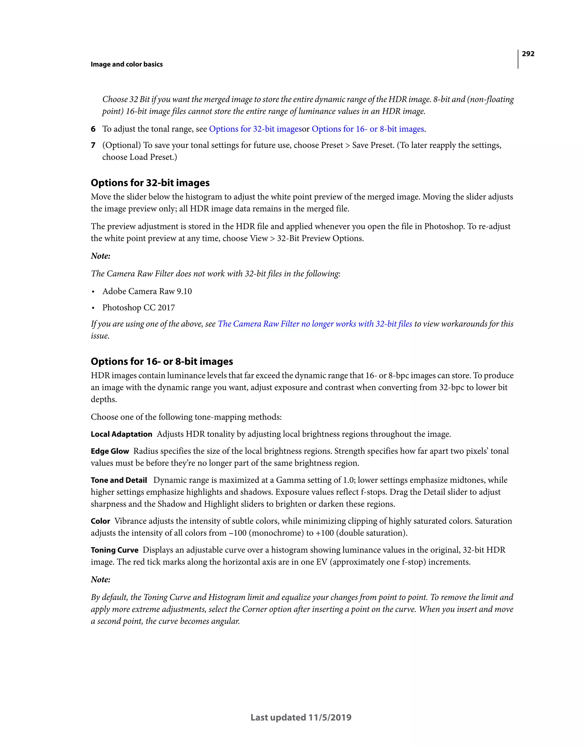 292
Image and color basics
Last updated 11/5/2019
Choose 32 Bit if you want the merged image to store the entire dynamic range of the HDR image. 8-bit and (non-floating
point) 16-bit image files cannot store the entire range of luminance values in an HDR image.
6 To adjust the tonal range, see Options for 32-bit imagesor Options for 16- or 8-bit images.
7 (Optional) To save your tonal settings for future use, choose Preset > Save Preset. (To later reapply the settings,
choose Load Preset.)
Options for 32-bit images
Move the slider below the histogram to adjust the white point preview of the merged image. Moving the slider adjusts
the image preview only; all HDR image data remains in the merged file.
The preview adjustment is stored in the HDR file and applied whenever you open the file in Photoshop. To re-adjust
the white point preview at any time, choose View > 32-Bit Preview Options.
Note:
The Camera Raw Filter does not work with 32-bit files in the following:
• Adobe Camera Raw 9.10
• Photoshop CC 2017
If you are using one of the above, see The Camera Raw Filter no longer works with 32-bit files to view workarounds for this
issue.
Options for 16- or 8-bit images
HDR images contain luminance levels that far exceed the dynamic range that 16- or 8-bpc images can store. To produce
an image with the dynamic range you want, adjust exposure and contrast when converting from 32-bpc to lower bit
depths.
Choose one of the following tone-mapping methods:
Local Adaptation Adjusts HDR tonality by adjusting local brightness regions throughout the image.
Edge Glow Radius specifies the size of the local brightness regions. Strength specifies how far apart two pixels’ tonal
values must be before they’re no longer part of the same brightness region.
Tone and Detail Dynamic range is maximized at a Gamma setting of 1.0; lower settings emphasize midtones, while
higher settings emphasize highlights and shadows. Exposure values reflect f-stops. Drag the Detail slider to adjust
sharpness and the Shadow and Highlight sliders to brighten or darken these regions.
Color Vibrance adjusts the intensity of subtle colors, while minimizing clipping of highly saturated colors. Saturation
adjusts the intensity of all colors from –100 (monochrome) to +100 (double saturation).
Toning Curve Displays an adjustable curve over a histogram showing luminance values in the original, 32-bit HDR
image. The red tick marks along the horizontal axis are in one EV (approximately one f-stop) increments.
Note:
By default, the Toning Curve and Histogram limit and equalize your changes from point to point. To remove the limit and
apply more extreme adjustments, select the Corner option after inserting a point on the curve. When you insert and move
a second point, the curve becomes angular.
 