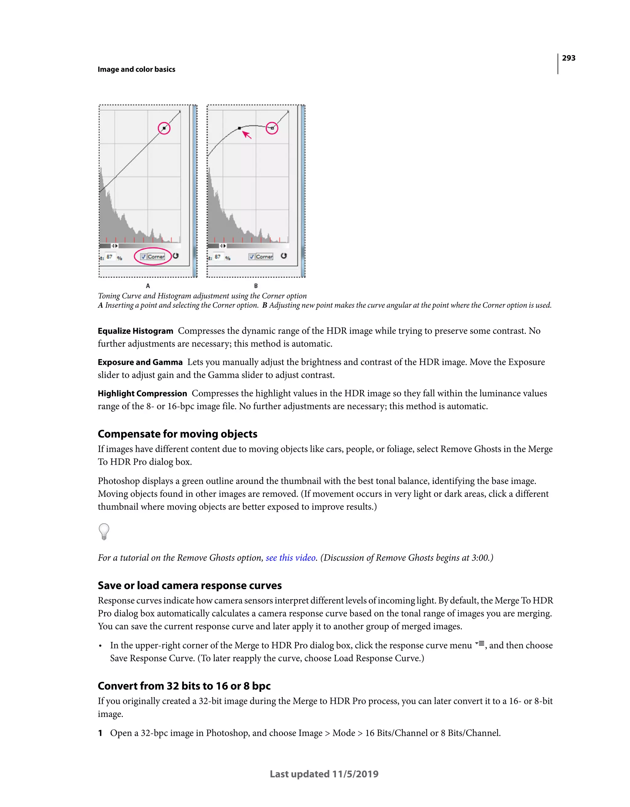 293
Image and color basics
Last updated 11/5/2019
Toning Curve and Histogram adjustment using the Corner option
A Inserting a point and selecting the Corner option. B Adjusting new point makes the curve angular at the point where the Corner option is used.
Equalize Histogram Compresses the dynamic range of the HDR image while trying to preserve some contrast. No
further adjustments are necessary; this method is automatic.
Exposure and Gamma Lets you manually adjust the brightness and contrast of the HDR image. Move the Exposure
slider to adjust gain and the Gamma slider to adjust contrast.
Highlight Compression Compresses the highlight values in the HDR image so they fall within the luminance values
range of the 8- or 16-bpc image file. No further adjustments are necessary; this method is automatic.
Compensate for moving objects
If images have different content due to moving objects like cars, people, or foliage, select Remove Ghosts in the Merge
To HDR Pro dialog box.
Photoshop displays a green outline around the thumbnail with the best tonal balance, identifying the base image.
Moving objects found in other images are removed. (If movement occurs in very light or dark areas, click a different
thumbnail where moving objects are better exposed to improve results.)
For a tutorial on the Remove Ghosts option, see this video. (Discussion of Remove Ghosts begins at 3:00.)
Save or load camera response curves
Response curves indicate how camera sensors interpret different levels of incoming light. By default, the Merge To HDR
Pro dialog box automatically calculates a camera response curve based on the tonal range of images you are merging.
You can save the current response curve and later apply it to another group of merged images.
• In the upper-right corner of the Merge to HDR Pro dialog box, click the response curve menu , and then choose
Save Response Curve. (To later reapply the curve, choose Load Response Curve.)
Convert from 32 bits to 16 or 8 bpc
If you originally created a 32-bit image during the Merge to HDR Pro process, you can later convert it to a 16- or 8-bit
image.
1 Open a 32-bpc image in Photoshop, and choose Image > Mode > 16 Bits/Channel or 8 Bits/Channel.
 