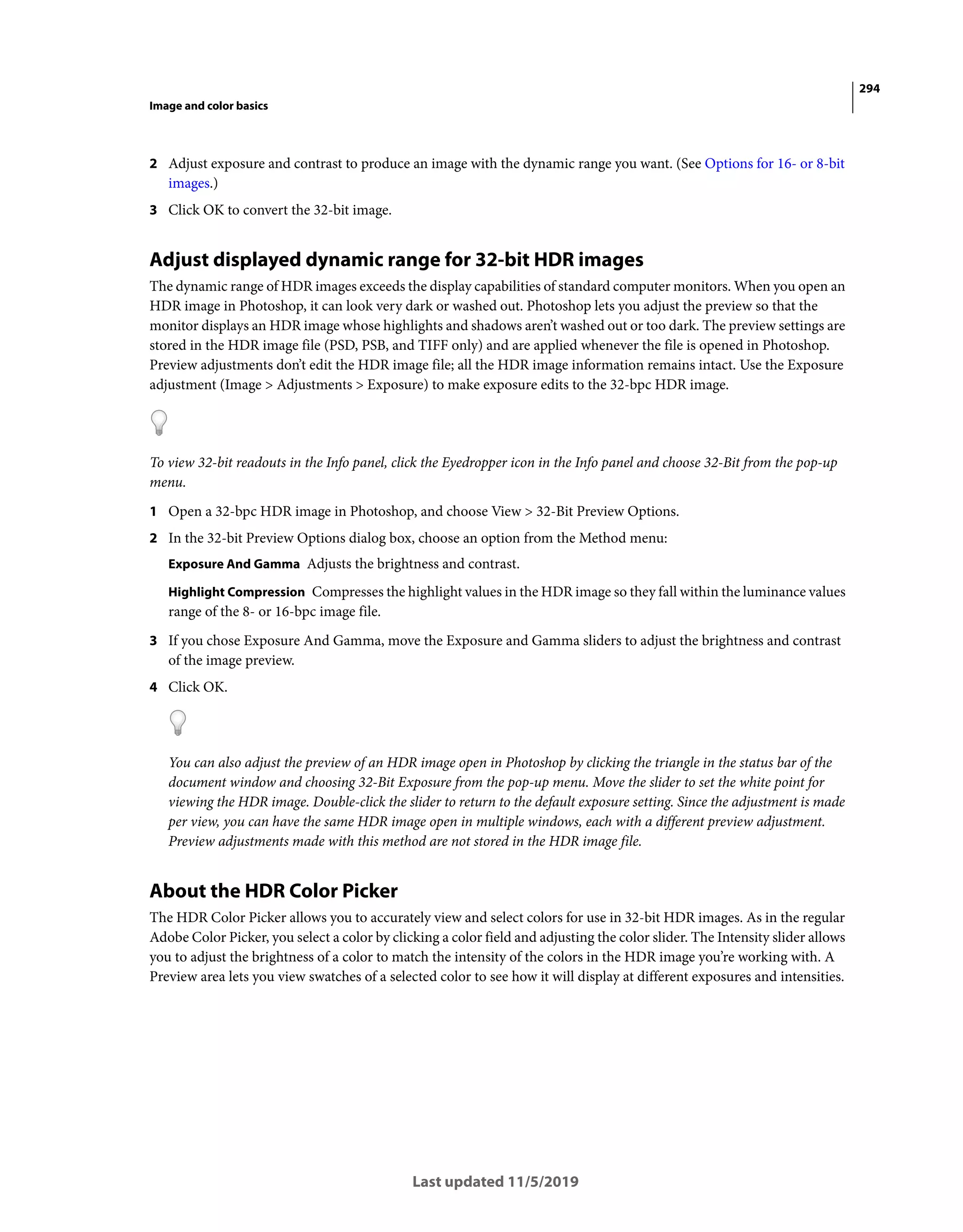 294
Image and color basics
Last updated 11/5/2019
2 Adjust exposure and contrast to produce an image with the dynamic range you want. (See Options for 16- or 8-bit
images.)
3 Click OK to convert the 32-bit image.
Adjust displayed dynamic range for 32-bit HDR images
The dynamic range of HDR images exceeds the display capabilities of standard computer monitors. When you open an
HDR image in Photoshop, it can look very dark or washed out. Photoshop lets you adjust the preview so that the
monitor displays an HDR image whose highlights and shadows aren’t washed out or too dark. The preview settings are
stored in the HDR image file (PSD, PSB, and TIFF only) and are applied whenever the file is opened in Photoshop.
Preview adjustments don’t edit the HDR image file; all the HDR image information remains intact. Use the Exposure
adjustment (Image > Adjustments > Exposure) to make exposure edits to the 32-bpc HDR image.
To view 32-bit readouts in the Info panel, click the Eyedropper icon in the Info panel and choose 32-Bit from the pop-up
menu.
1 Open a 32-bpc HDR image in Photoshop, and choose View > 32-Bit Preview Options.
2 In the 32-bit Preview Options dialog box, choose an option from the Method menu:
Exposure And Gamma Adjusts the brightness and contrast.
Highlight Compression Compresses the highlight values in the HDR image so they fall within the luminance values
range of the 8- or 16-bpc image file.
3 If you chose Exposure And Gamma, move the Exposure and Gamma sliders to adjust the brightness and contrast
of the image preview.
4 Click OK.
You can also adjust the preview of an HDR image open in Photoshop by clicking the triangle in the status bar of the
document window and choosing 32-Bit Exposure from the pop-up menu. Move the slider to set the white point for
viewing the HDR image. Double-click the slider to return to the default exposure setting. Since the adjustment is made
per view, you can have the same HDR image open in multiple windows, each with a different preview adjustment.
Preview adjustments made with this method are not stored in the HDR image file.
About the HDR Color Picker
The HDR Color Picker allows you to accurately view and select colors for use in 32-bit HDR images. As in the regular
Adobe Color Picker, you select a color by clicking a color field and adjusting the color slider. The Intensity slider allows
you to adjust the brightness of a color to match the intensity of the colors in the HDR image you’re working with. A
Preview area lets you view swatches of a selected color to see how it will display at different exposures and intensities.
 