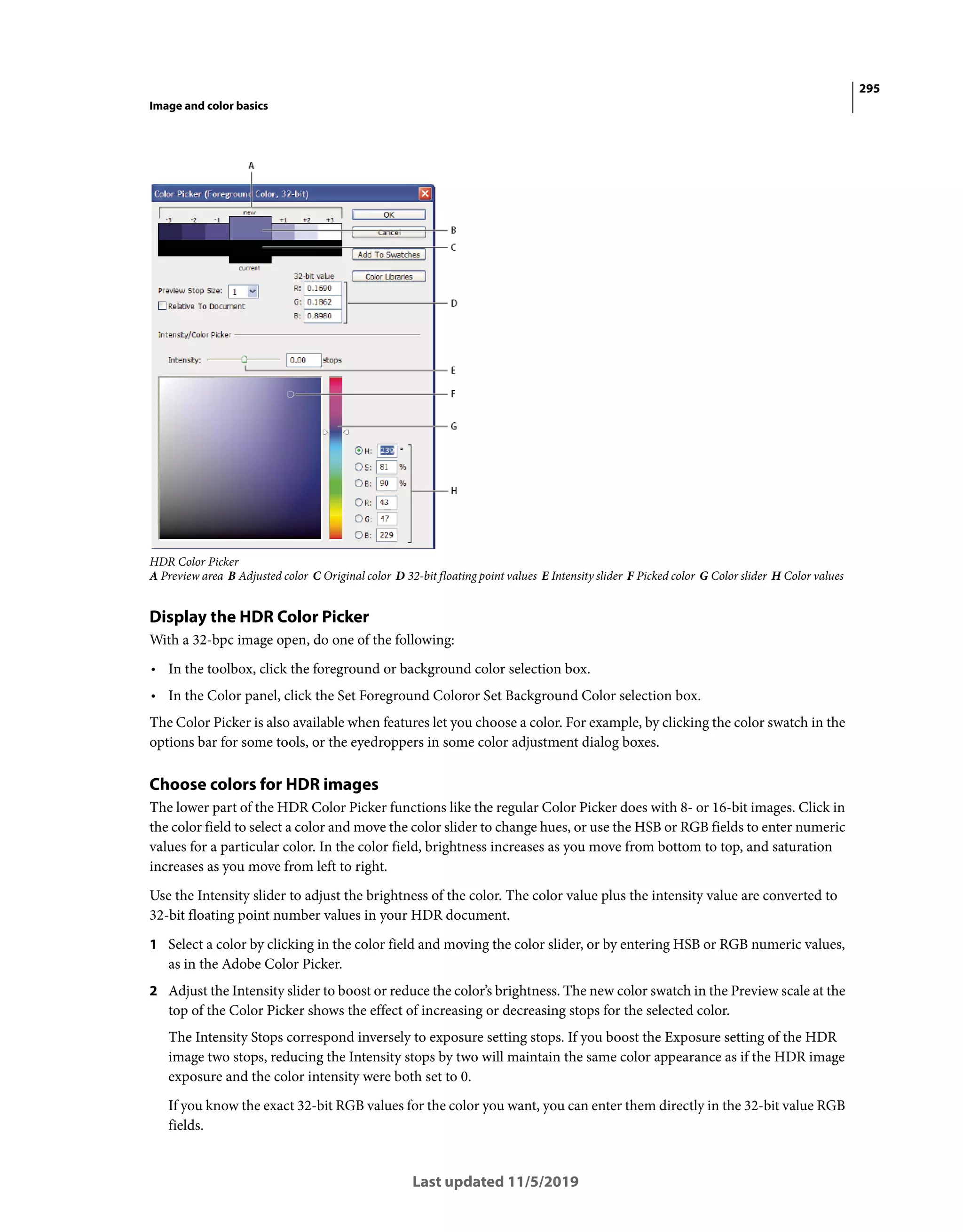 295
Image and color basics
Last updated 11/5/2019
HDR Color Picker
A Preview area B Adjusted color C Original color D 32-bit floating point values E Intensity slider F Picked color G Color slider H Color values
Display the HDR Color Picker
With a 32-bpc image open, do one of the following:
• In the toolbox, click the foreground or background color selection box.
• In the Color panel, click the Set Foreground Coloror Set Background Color selection box.
The Color Picker is also available when features let you choose a color. For example, by clicking the color swatch in the
options bar for some tools, or the eyedroppers in some color adjustment dialog boxes.
Choose colors for HDR images
The lower part of the HDR Color Picker functions like the regular Color Picker does with 8- or 16-bit images. Click in
the color field to select a color and move the color slider to change hues, or use the HSB or RGB fields to enter numeric
values for a particular color. In the color field, brightness increases as you move from bottom to top, and saturation
increases as you move from left to right.
Use the Intensity slider to adjust the brightness of the color. The color value plus the intensity value are converted to
32-bit floating point number values in your HDR document.
1 Select a color by clicking in the color field and moving the color slider, or by entering HSB or RGB numeric values,
as in the Adobe Color Picker.
2 Adjust the Intensity slider to boost or reduce the color’s brightness. The new color swatch in the Preview scale at the
top of the Color Picker shows the effect of increasing or decreasing stops for the selected color.
The Intensity Stops correspond inversely to exposure setting stops. If you boost the Exposure setting of the HDR
image two stops, reducing the Intensity stops by two will maintain the same color appearance as if the HDR image
exposure and the color intensity were both set to 0.
If you know the exact 32-bit RGB values for the color you want, you can enter them directly in the 32-bit value RGB
fields.
 
